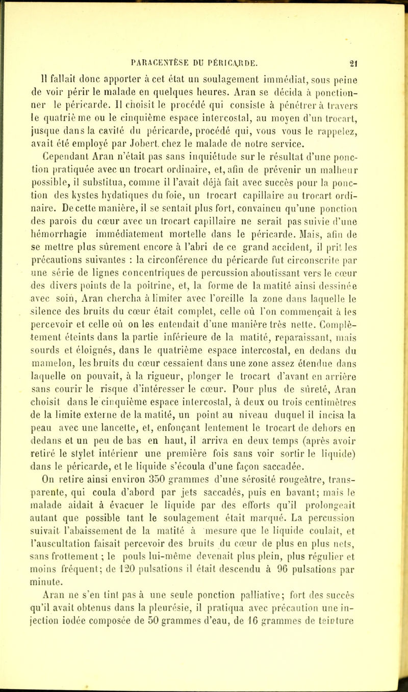 11 fallait donc apporter à cet état un soulagement immédiat, sous peine de voir périr le malade en quelques heures. Aran se décida à ponction- ner le péricarde. Il choisit le procédé qui consiste à pénétrera travers le quatrième ou le cinquième espace intercostal, au moyen d'un trocart, jusque dans la cavité du péricarde, procédé qui, vous vous le rappelez, avait été employé par Johert. chez le malade de notre service. Cependant Aran n'était pas sans inquiétude sur le résultat d'une ponc- tion pratiquée avec un trocart ordinaire, et, afin de prévenir un malheur possible, il substitua, comme il l'avait déjà fait avec succès pour la ponc- tion des kystes hydatiques du foie, un trocart capillaire au trocart ordi- naire. De cette manière, il se sentait plus fort, convaincu qu'une ponction des parois du cœur avec un trocart capillaire ne serait pas suivie d'une hémorrhagie immédiatement mortelle dans le péricarde. Mais, afin de se mettre plus sûrement encore à l'abri de ce grand accident, il pril les précautions suivantes : la circonférence du péricarde fut circonscrite par une série de lignes concentriques de percussion aboutissant vers le cœur des divers points de la poitrine, et, la forme de lamatité ainsi dessinée avec soin, Aran chercha à limiter avec l'oreille la zone dans laquelle le .silence des bruits du cœur était complet, celle où Ton commençait à les percevoir et celle où on les entendait d'une manière très nette. Complè- tement éteints dans la partie inférieure de la matité, reparaissant, mais sourds et éloignés, dans le quatrième espace intercostal, en dedans du mamelon, les bruits du cœur cessaient dans une zone assez étendue dans laquelle on pouvait, à la rigueur, plonger le trocart d'avant en arrière sans courir le risque d'intéresser le cœur. Pour plus de sûreté, Aran choisit dans le cinquième espace intercostal, à deux ou trois centimètres de la limite externe de la matité, un point au niveau duquel il incisa la peau avec une lancette, et, enfonçant lentement le trocart de dehors en dedans et un peu de bas en haut, il arriva en deux temps (après avoir retiré le stylet intérienr une première fois sans voir sortir le liquide) dans le péricarde, et le liquide s'écoula d'une façon saccadée. On retire ainsi environ 350 grammes d'une sérosité rougeâtre, trans- parente, qui coula d'abord par jets saccadés, puis en bavant; mais le malade aidait à évacuer le liquide par des efforts qu'il prolongeait autant que possible tant le soulagement était marqué. La percussion suivait l'abaissement de la matité à mesure que le liquide coulait, et l'auscultation faisait percevoir des bruits du cœur de plus en plus nets, sans frottement ; le pouls lui-même devenait plus plein, plus régulier et moins fréquent; de 120 pulsations il était descendu à 96 pulsations par minute. Aran ne s'en tint pas à une seule ponction palliative; fort des succès qu'il avait obtenus dans la pleurésie, il pratiqua avec précaution une in- jection iodée composée de 50 grammes d'eau, de 16 grammes de teinture