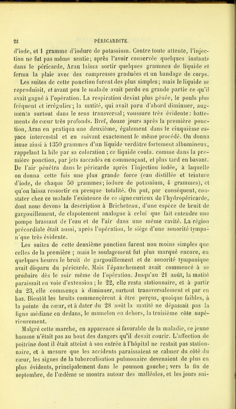 d'iode, et 1 gramme d'iodure de potassium. Contre toute attente, l'injec- tion ne fut pas même sentie; après l'avoir conservée quelques instants dans le péricarde, Aran laissa sortir quelques grammes de liquide et ferma la plaie avec des compresses graduées et un bandage de corps. Les suites de cette ponction furent des plus simples; mais le liquide se reproduisit, et avant peu le malade avait perdu en grande partie ce qu'il avait gagné à l'opération. La respiration devint plus gênée, le pouls plus fréquent et irrégulier; la matité, qui avait paru d'abord diminuer, aug- menta surtout dans le sens transversal; voussure très évidente: batte- ments de cœur très profonds. Bref, douze jours après la première ponc- tion, Aran en pratiqua une deuxième, également dans le cinquième es- pace intercostal et en suivant exactement le même procédé. On donna issue ainsi à 1350 grammes d'un liquide verdàtre fortement albumineux, rappelant la bile par sa coloration ; ce liquide coula, comme dans la pre- mière ponction, par jets saccadés en commençant, et plus tard en bavant. De l'air pénétra dans le péricarde après l'injection iodée, à laquelle on donna cette fois une plus grande force (eau distillée et teinture d'iode, de chaque 50 grammes ; iodure de potassium, 4 grammes), et qu'on laissa ressortir en presque totalité. On put, par conséquent, con- stater chez ce malade l'existence de ce signe curieux de l'hydropéricarde, dont nous devons la description à Bricheteau, d'une espèce de bruit de gargouillement, de clapotement analogue à celui que fait entendre une pompe brassant de l'eau et de l'air dans une même cavité. La région précordiale était aussi, après l'opération, le siège d'une sonorité lympa- n'que très évidente. Les suites de cette deuxième ponction furent non moins simples que celles de la première ; mais le soulagement fut plus marqué encore, en quelques heures le bruit de gargouillement et de sonorité tympanique avait disparu du péricarde. Mais l'épanchement avait commencé à se produire dès le soir même de l'opération. Jusqu'au 21 août, la matité paraissait en voie d'extension ; le 22, elle resta stationnaire, et à partir du 23, elle commença à diminuer, surtout transversalement et par en bas. Bientôt les bruits commençèrent à être perçus, quoique faibles, à la pointe du cœur, et à dater du 28 août la matité ne dépassait pas la ligne médiane en dedans, le mamelon en dehors, la troisième côte supé- rieurement. Malgré cette marche, en apparence si favorable de la maladie, ce jeune homme n'était pas au bout des dangers qu'il devait courir. L'affection de poitrine dont il était atteint à son entrée à l'hôpital ne restait pas station- naire, et à mesure que les accidents paraissaient se calmer du côté du cœur, les signes de la tuberculisation pulmonaire devenaient de plus en plus évidents, principalement dans le poumon gauche; vers la fin de septembre, de 1 œdème se montra autour des malléoles, et les jours sui-