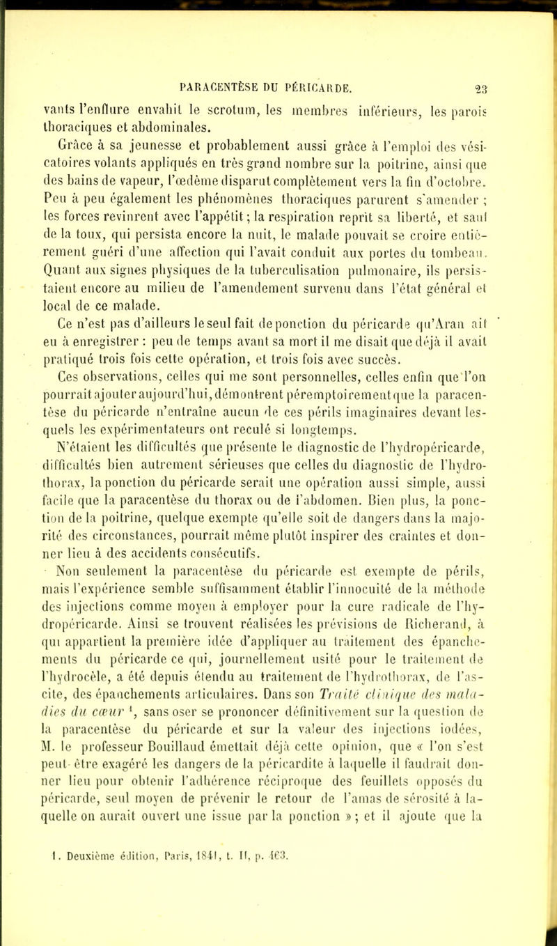 vants l'enflure envahit le scrotum, les membres intérieurs, les parois thoraciques et abdominales. Grâce à sa jeunesse et probablement aussi grâce à l'emploi des vési- catoires volants appliqués en très grand nombre sur la poitrine, ainsi que des bains de vapeur, l'œdème disparut complètement vers la fin d'octobre. Peu à peu également les phénomènes thoraciques parurent s'amender ; les forces revinrent avec l'appétit; la respiration reprit sa liberté, et saul de la toux, qui persista encore la nuit, le malade pouvait se croire entiè- rement guéri d'une affection qui l'avait conduit aux portes du tombeau. Quant aux signes physiques de la tuberculisation pulmonaire, ils persis- taient encore au milieu de l'amendement survenu dans l'état général et local de ce malade. Ce n'est pas d'ailleurs le seul fait de ponction du péricarde qu'Aran ail eu à enregistrer : peu de temps avant sa mort il me disait que déjà il avait pratiqué trois fois cette opération, et trois fois avec succès. Ces observations, celles qui me sont personnelles, celles enfin que l'on pourrait ajouter aujourd'hui, démontrent péremptoirement que la paracen- tèse du péricarde n'entraîne aucun de ces périls imaginaires devant les- quels les expérimentateurs ont reculé si longtemps. N'étaient les difficultés que présente le diagnostic de l'hydropéricarde, difficultés bien autrement sérieuses que celles du diagnostic de l'hydro- thorax, la ponction du péricarde serait une opération aussi simple, aussi facile que la paracentèse du thorax ou de l'abdomen. Bien plus, la ponc- tion de la poitrine, quelque exemple qu'elle soit de dangers dans la majo- rité des circonstances, pourrait même plutôt inspirer des craintes et don- ner lieu à des accidents consécutifs. Non seulement la paracentèse du péricarde est exempte de périls, mais l'expérience semble suffisamment établir l'innocuité de la méthode des injections comme moyen à employer pour la cure radicale de l'hy- dropéricarde. Ainsi se trouvent réalisées les prévisions de Richeraml, à qui appartient la première idée d'appliquer au traitement des épanchc- menls du péricarde ce qui, journellement usité pour le traitement de Fhydrocèle, a été depuis étendu au traitement de l'hydrothorax, de l'as- cite, des épanchements articulaires. Dans son Traité clinique des mala- dies du cœur 4, sans oser se prononcer définitivement sur la question de la paracentèse du péricarde et sur la valeur des injections iodées, M. le professeur Bouillaud émettait déjà cette opinion, que « l'on s'est peut être exagéré les dangers de la péricardite à laquelle il faudrait don- ner lieu pour obtenir l'adhérence réciproque des feuillets opposés du péricarde, seul moyen de prévenir le retour de l'amas de sérosité à la- quelle on aurait ouvert une issue par la ponction » ; et il ajoute que la 1. Deuxième édition, Paris, 1841, t. H. p. 163.