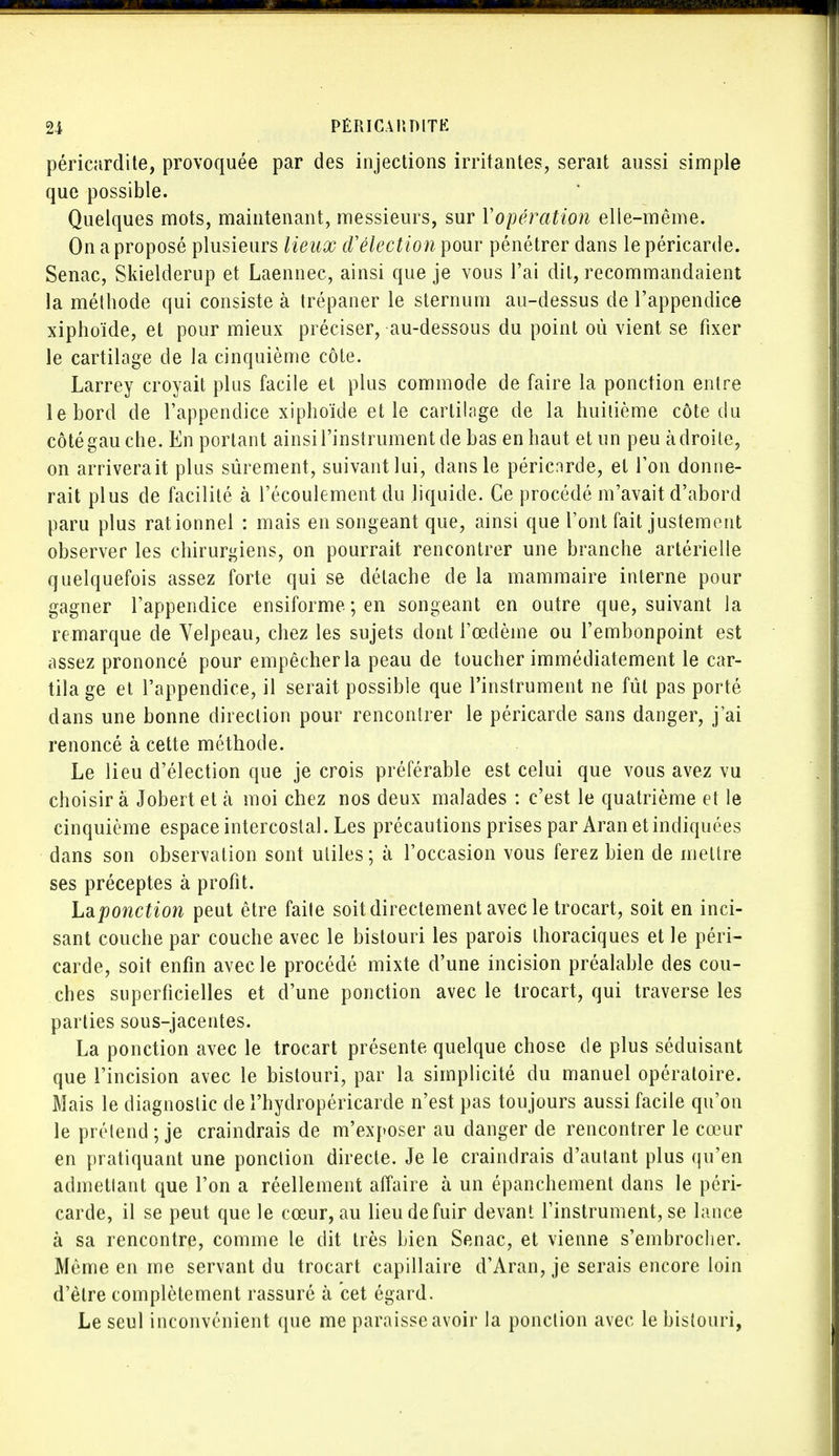 péricardite, provoquée par des injections irritantes, serait aussi simple que possible. Quelques mots, maintenant, messieurs, sur 1'opération elle-même. On a proposé plusieurs lieux d'élection pour pénétrer dans le péricarde. Senac, Skielderup et Laennec, ainsi que je vous l'ai dit, recommandaient la méthode qui consiste à trépaner le sternum au-dessus de l'appendice xiphoïde, et pour mieux préciser, au-dessous du point où vient se fixer le cartilage de la cinquième côte. Larrey croyait plus facile et plus commode de faire la ponction entre le bord de l'appendice xiphoïde et le cartilage de la huitième côte du côtégauche. En portant ainsi l'instrument de bas en haut et un peu adroite, on arriverait plus sûrement, suivant lui, dans le péricnrde, et l'on donne- rait plus de facilité à l'écoulement du liquide. Ce procédé m'avait d'abord paru plus rationnel : mais en songeant que, ainsi que l'ont fait justement observer les chirurgiens, on pourrait rencontrer une branche artérielle quelquefois assez forte qui se détache de la mammaire interne pour gagner l'appendice ensiforme ; en songeant en outre que, suivant la remarque de Yelpeau, chez les sujets dont l'œdème ou l'embonpoint est assez prononcé pour empêcher la peau de toucher immédiatement le car- tila ge et l'appendice, il serait possible que l'instrument ne fût pas porté dans une bonne direction pour rencontrer le péricarde sans danger, j'ai renoncé à cette méthode. Le lieu d'élection que je crois préférable est celui que vous avez vu choisir à Jobert et h moi chez nos deux malades : c'est le quatrième et le cinquième espace intercostal. Les précautions prises par Aran et indiquées dans son observation sont utiles ; à l'occasion vous ferez bien de mettre ses préceptes à profit. Laponction peut être faite soit directement avec le trocart, soit en inci- sant couche par couche avec le bistouri les parois thoraciques et le péri- carde, soit enfin avec le procédé mixte d'une incision préalable des cou- ches superficielles et d'une ponction avec le trocart, qui traverse les parties sous-jacentes. La ponction avec le trocart présente quelque chose de plus séduisant que l'incision avec le bistouri, par la simplicité du manuel opératoire. Mais le diagnostic de l'hydropéricarde n'est pas toujours aussi facile qu'on le prélend ; je craindrais de m'exposer au danger de rencontrer le cœur en pratiquant une ponction directe. Je le craindrais d'autant plus qu'en admettant que l'on a réellement affaire à un épanchement dans le péri- carde, il se peut que le cœur, au lieu de fuir devant l'instrument, se lance à sa rencontre, comme le dit très bien Senac, et vienne s'embrocher. Même en me servant du trocart capillaire d'Aran, je serais encore loin d'être complètement rassuré à cet égard. Le seul inconvénient que me paraisse avoir la ponction avec le bistouri,