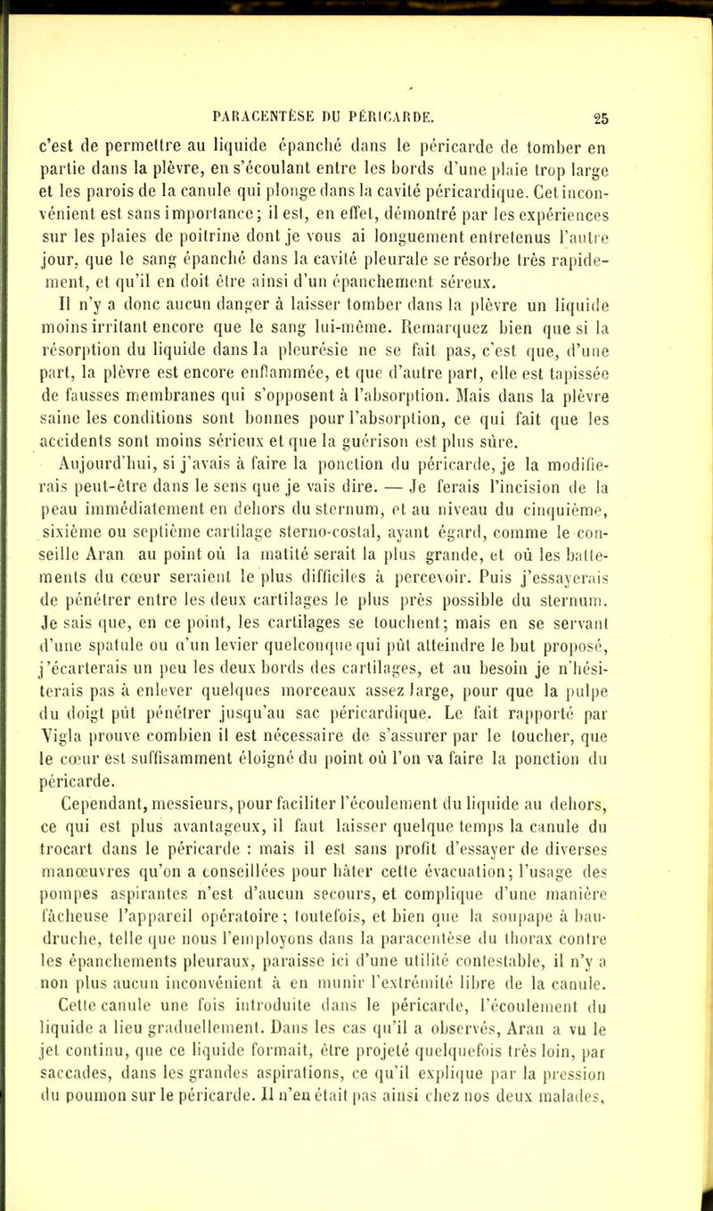 c'est de permettre au liquide épanché dans le péricarde de tomber en partie dans la plèvre, en s'écoulant entre les bords d'une plaie trop large et les parois de la canule qui plonge dans la cavité péricardique. Cet incon- vénient est sans importance; il est, en effet, démontré par les expériences sur les plaies de poitrine dont je vous ai longuement entretenus l'autre jour, que le sang épanché dans la cavité pleurale se résorbe très rapide- ment, et qu'il en doit être ainsi d'un épanchement séreux. Il n'y a donc aucun danger à laisser tomber dans la plèvre un liquide moins irritant encore que le sang lui-même. Remarquez bien que si la résorption du liquide dans la pleurésie ne se fait pas, c'est que, d'une part, la plèvre est encore enflammée, et que d'autre part, elle est tapissée de fausses membranes qui s'opposent à l'absorption. Mais dans la plèvre saine les conditions sont bonnes pour l'absorption, ce qui fait que les accidents sont moins sérieux et que la guérison est plus sûre. Aujourd'hui, si j'avais à faire la ponction du péricarde, je la modifie- rais peut-être dans le sens que je vais dire. — Je ferais l'incision de la peau immédiatement en dehors du sternum, et au niveau du cinquième, sixième ou septième cartilage sterno-costal, ayant égard, comme le con- seille Aran au point où la matité serait la plus grande, et où les batte- ments du cœur seraient le plus difficiles à percevoir. Puis j'essayerais de pénétrer entre les deux cartilages le plus près possible du sternum. Je sais que, en ce point, les cartilages se louchent; mais en se servant d'une spatule ou a'un levier quelconque qui pût atteindre le but proposé, j'écarterais un peu les deux bords des cartilages, et au besoin je n'hési- terais pas à enlever quelques morceaux assez large, pour que la pulpe du doigt pût pénétrer jusqu'au sac péricardique. Le fait rapporté par Vigla prouve combien il est nécessaire de s'assurer par le loucher, que le cœur est suffisamment éloigné du point où l'on va faire la ponction du péricarde. Cependant, messieurs, pour faciliter l'écoulement du liquide au dehors, ce qui est plus avantageux, il faut laisser quelque temps la canule du trocart dans le péricarde : mais il est sans profit d'essayer de diverses manœuvres qu'on a conseillées pour hâter cette évacuation; l'usage des pompes aspirantes n'est d'aucun secours, et complique d'une manière fâcheuse l'appareil opératoire; toutefois, et bien que la soupape à bau- druche, telle que nous l'employons dans la paracentèse du thorax contre les épanchements pleuraux, paraisse ici d'une utilité contestable, il n'y a non plus aucun inconvénient à en munir l'extrémité libre de la canule. Celle canule une fois introduite dans le péricarde, l'écoulement du liquide a lieu graduellement. Dans les cas qu'il a observés, Aran a vu le jet continu, que ce liquide formait, être projeté quelquefois très loin, par saccades, dans les grandes aspirations, ce qu'il explique par la pression du poumon sur le péricarde. 11 n'eu était pas ainsi chez nos deux malades,