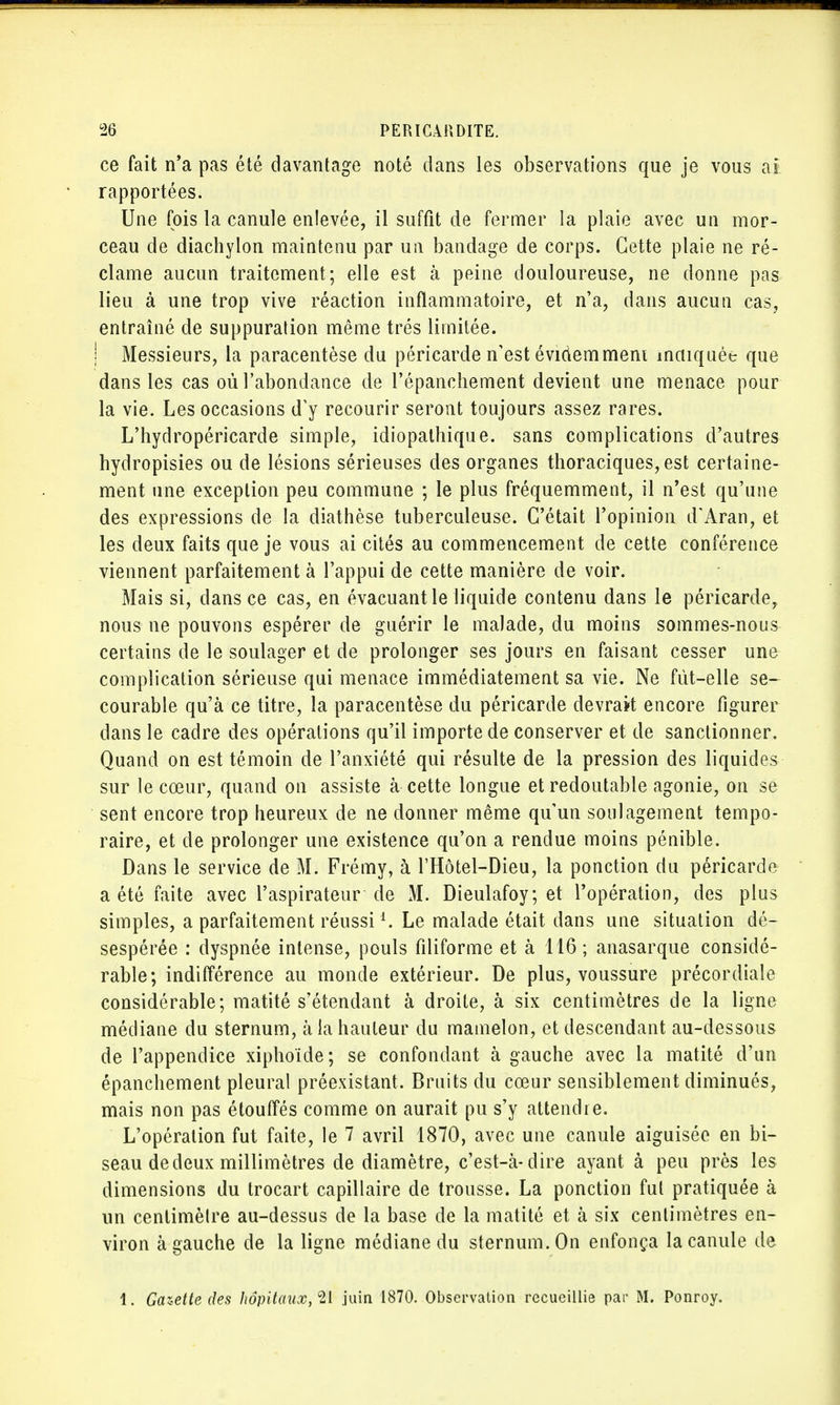 ce fait n'a pas été davantage noté dans les observations que je vous at rapportées. Une fois la canule enlevée, il suffit de fermer la plaie avec un mor- ceau de diachylon maintenu par un bandage de corps. Cette plaie ne ré- clame aucun traitement; elle est à peine douloureuse, ne donne pas lieu à une trop vive réaction inflammatoire, et n'a, dans aucun cas, entraîné de suppuration même très limitée. Messieurs, la paracentèse du péricarde n'est évidemment indiquée que dans les cas où l'abondance de l'épanchement devient une menace pour la vie. Les occasions d'y recourir seront toujours assez rares. L'hydropéricarde simple, idiopathique. sans complications d'autres hydropisies ou de lésions sérieuses des organes thoraciques,est certaine- ment une exception peu commune ; le plus fréquemment, il n'est qu'une des expressions de la diathèse tuberculeuse. C'était l'opinion d'Aran, et les deux faits que je vous ai cités au commencement de cette conférence viennent parfaitement à l'appui de cette manière de voir. Mais si, dans ce cas, en évacuant le liquide contenu dans le péricarde, nous ne pouvons espérer de guérir le malade, du moins sommes-nous certains de le soulager et de prolonger ses jours en faisant cesser une complication sérieuse qui menace immédiatement sa vie. Ne fut-elle se- courable qu'à ce titre, la paracentèse du péricarde devrait encore figurer dans le cadre des opérations qu'il importe de conserver et de sanctionner. Quand on est témoin de l'anxiété qui résulte de la pression des liquides sur le cœur, quand on assiste à cette longue et redoutable agonie, on se sent encore trop heureux de ne donner même qu'un soulagement tempo- raire, et de prolonger une existence qu'on a rendue moins pénible. Dans le service de M. Frémy, à l'Hôtel-Dieu, la ponction du péricarde a été faite avec l'aspirateur de M. Dieulafoy; et l'opération, des plus simples, a parfaitement réussiA. Le malade était dans une situation dé- sespérée : dyspnée intense, pouls filiforme et à 116 ; anasarque considé- rable; indifférence au monde extérieur. De plus, voussure précordiale considérable; matité s'étendant à droite, à six centimètres de la ligne médiane du sternum, à la hauteur du mamelon, et descendant au-dessous de l'appendice xiphoïde; se confondant à gauche avec la matité d'un épanchement pleural préexistant. Bruits du cœur sensiblement diminués, mais non pas étouffés comme on aurait pu s'y attendre. L'opération fut faite, le 7 avril 1870, avec une canule aiguisée en bi- seau de deux millimètres de diamètre, c'est-à-dire ayant à peu près les dimensions du trocart capillaire de trousse. La ponction fut pratiquée à un centimèlre au-dessus de la base de la matité et à six centimètres en- viron à gauche de la ligne médiane du sternum. On enfonça la canule de 1. Gazette des hôpitaux,^, juin 1870. Observation recueillie par M. Ponroy.