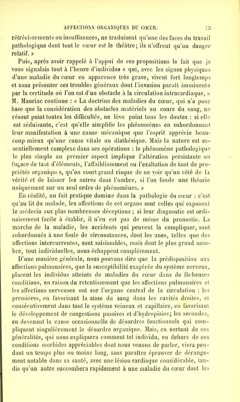 rétrécissements ou insuffisances, ne traduisent qu'une des faces du travail pathologique dont tout le cœur est le théâtre; ils n'offrent qu'un danger relatif. » Puis, après avoir rappelé à l'appui de ces propositions le fait que je vous signalais tout à l'heure d'individus « qui, avec les signes physiques d'une maladie du cœur en apparence très grave, vivent fort longtemps et sans présenter ces troubles généraux dont l'invasion paraît imminente par la certitude où l'on est d'un obstacle à la circulation intracardiaque, » M. Mauriac continue : « La doctrine des maladies du cœur, qui n'a pour base que la considération des obstacles matériels au cours du sang, ne résout point toutes les difficultés, ne lève point tous les doutes : si elle est séduisante, c'est qu'elle simplifie les phénomènes en subordonnant leur manifestation à une cause mécanique que l'esprit apprécie beau- coup mieux qu'une cause vitale ou diathésique. Mais la nature est es- sentiellement complexe dans ses opérations : le phénomène pathologique le plus simple au premier aspect implique l'altération persistante ou fugace de tant d'éléments, l'affaiblissement ou l'exaltation de tant de pro- priétés organiqiK s, qu'on court grand risque de ne voir qu'un côté de la vérité et de laisser les autres dans l'ombre, si l'on fonde une théorie uniquement sur un seul ordre de phénomènes. » En réalité, un fait pratique domine dans la pathologie du cœur : c'est qu'au lit du malade, les affections de cet organe sont celles qui exposent le médecin aux plus nombreuses déceptions ; si leur diagnostic est ordi- nairement facile à établir, il n'en est pas de même du pronostic. La marche de la maladie, les accidents qui peuvent la compliquer, sont subordonnés à une foule de circonstances, dont les unes, telles que des affections intercurrentes, sont saisissables, mais dont le plus grand nom- bre, tout individuelles, nous échappent complètement. D'une manière générale, nous pouvons dire que la prédisposition aux affections pulmonaires, que la susceptibilité exagérée du système nerveux, placent les individus atteints de maladies du cœur dans de fâcheuses conditions, en raison du retentissement que les affections pulmonaires et les affections nerveuses ont sur l'organe central de la circulation : les premières, en favorisant la stase du sang dans les cavités droites, et consécutivement, dans tout le système veineux et capillaire, en favorisant le développement de congestions passives et d'hydropisies; les secondes, en devenant la cause occasionnelle de désordres fonctionnels qui com- pliquent singulièrement le désordre organique. xMais, en sortant de ces généralités, qui nous expliquera comment tel individu, en dehors de ces conditions morbides appréciables dont nous venons de parler, vivra pen- dant un temps plus ou moins long, sans paraître éprouver de dérange- ment notable dans sa santé, avec une lésion cardiaque considérable, tan- dis qu'un autre succombera rapidement à une maladie du cœur dont les