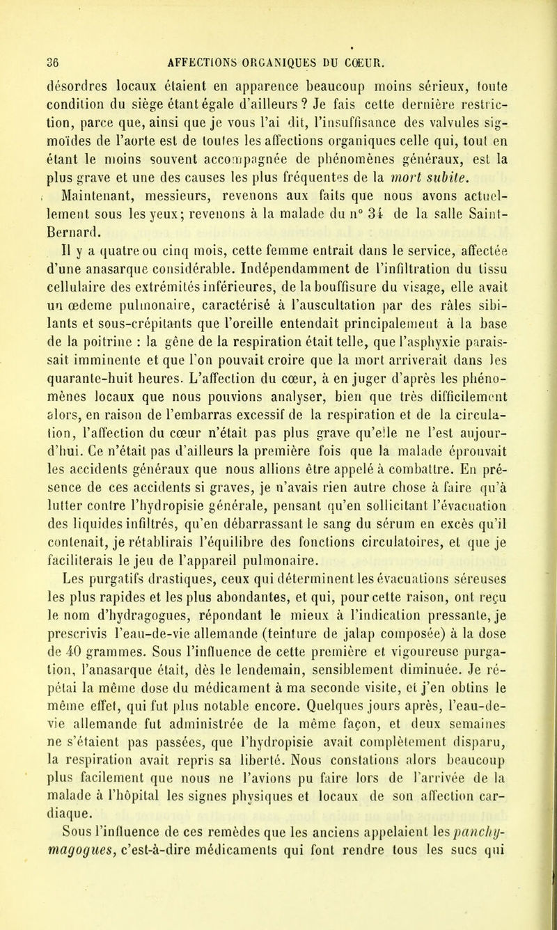 désordres locaux étaient en apparence beaucoup moins sérieux, loute condition du siège étant égale d'ailleurs? Je fais cette dernière restric- tion, parce que, ainsi que je vous l'ai dit, l'insuffisance des valvules sig- moïdes de l'aorte est de toutes les affections organiques celle qui, tout en étant le moins souvent accompagnée de phénomènes généraux, est la plus grave et une des causes les plus fréquentes de la mort subite. Maintenant, messieurs, revenons aux faits que nous avons actuel- lement sous les yeux; revenons à la malade du n° 34 de la salle Saint- Bernard. Il y a quatre ou cinq mois, cette femme entrait dans le service, affectée d'une anasarque considérable. Indépendamment de l'infiltration du tissu cellulaire des extrémités inférieures, de la bouffîsure du visage, elle avait un œdème pulmonaire, caractérisé à l'auscultation par des râles sibi- lants et sous-crépitants que l'oreille entendait principalement à la base de la poitrine : la gêne de la respiration était telle, que l'asphyxie parais- sait imminente et que Ton pouvait croire que la mort arriverait dans les quarante-huit heures. L'affection du cœur, à en juger d'après les phéno- mènes locaux que nous pouvions analyser, bien que très difficilement alors, en raison de l'embarras excessif de la respiration et de la circula- tion, l'affection du cœur n'était pas plus grave qu'elle ne l'est aujour- d'hui. Ce n'était pas d'ailleurs la première fois que la malade éprouvait les accidents généraux que nous allions être appelé à combattre. En pré- sence de ces accidents si graves, je n'avais rien autre chose à faire qu'à lutter contre l'hydropisie générale, pensant qu'en sollicitant l'évacuation des liquides infiltrés, qu'en débarrassant le sang du sérum en excès qu'il contenait, je rétablirais l'équilibre des fonctions circulatoires, et que je faciliterais le jeu de l'appareil pulmonaire. Les purgatifs drastiques, ceux qui déterminent les évacuations séreuses les plus rapides et les plus abondantes, et qui, pour cette raison, ont reçu le nom d'hydragogues, répondant le mieux à l'indication pressante, je prescrivis Feau-de-vie allemande (teinture de jalap composée) à la dose de 40 grammes. Sous l'influence de cette première et vigoureuse purga- tion, l'anasarque était, dès le lendemain, sensiblement diminuée. Je ré- pétai la même dose du médicament à ma seconde visite, et j'en obtins le même effet, qui fut plus notable encore. Quelques jours après, l'eau-de- vie allemande fut administrée de la même façon, et deux semaines ne s'étaient pas passées, que l'hydropisie avait complètement disparu, la respiration avait repris sa liberté. Nous constations alors beaucoup plus facilement que nous ne l'avions pu faire lors de l'arrivée de la malade à l'hôpital les signes physiques et locaux de son affection car- diaque. Sous l'influence de ces remèdes que les anciens appelaient \espanchy- magogues, c'est-à-dire médicaments qui font rendre tous les sucs qui