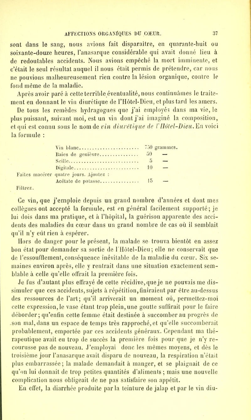 sont dans le sang, nous avions fait disparaître, en quarante-huit ou soixante-douze heures, l'anasarque considérable qui avait donné lieu à de redoutables accidents. Nous avions empêché la mort imminente, et c'était le seul résultat auquel il nous était permis de prétendre, car nous ne pouvions malheureusement rien contre la lésion organique, contre le fond même de la maladie. Après avoir paré à cette terrible éventualité, nous continuâmes le traite- ment en donnant le vin diurétique de l'Hôtel-Dieu, et plus tard les amers. De tous les remèdes hydragogues que j'ai employés dans ma vie, le plus puissant, suivant moi, est un vin dont j'ai imaginé la composition, et qui est connu sous le nom de vin diurétique de VIlôlel-Dieu. En voici la formule : Vin blanc Raies de genièvre.. Scille Digilalc Faites macérer quatre jours. Ajoutez Acétate de potasse.. Filtrez. Ce vin, que j'emploie depuis un grand nombre d'années et dont mes collègues ont accepté la formule, est en général facilement supporté; je lui dois dans ma pratique, et à l'hôpital, la guérison apparente des acci- dents des maladies du cœur dans un grand nombre de cas où il semblait qu'il n'y eût rien à espérer. Hors de danger pour le présent, la malade se trouva bientôt en assez bon état pour demander sa sortie de l'Hôtel-Dieu; elle ne conservait que de l'essoufflement, conséquence inévitable de la maladie du cœur. Six se- maines environ après, elle y rentrait dans une situation exactement sem- blable à celle qu'elle offrait la première fois. Je fus d'autant plus effrayé de cette récidive, que je ne pouvais me dis- simuler que ces accidents, sujets à répétition, finiraient par être au-dessus des ressources de l'art; qu'il arriverait un moment où, permettez-moi cette expression, le vase étant trop plein, une goutte suffirait pour le faire déborder; qu'enfin cette femme était destinée à succomber au progrès de .son mal, dans un espace de temps très rapproché, et qu'elle succomberait probablement, emportée par ces accidents généraux. Cependant ma thé- rapeutique avait eu trop de succès la première fois pour que je n'y re- courusse pas de nouveau. J'employai donc les mêmes moyens, et dès le troisième jour l'anasarque avait disparu de nouveau, la respiration n'était plus embarrassée; la malade demandait à manger, et se plaignait de ce qu'on lui donnait de trop petites quantités d'alimenis ; mais une nouvelle complication nous obligeait de ne pas satisfaire son appétit. En effet, la diarrhée produite par la teinture de jalap et par le vin diu- 750 grammes. 50 - 5 — 10 — 15 —