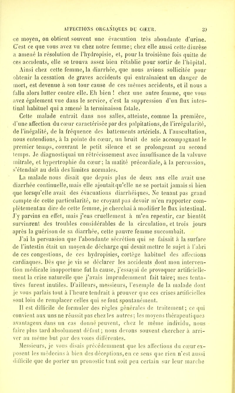 ce moyen, on obtient souvent une évacuation très abondante d'urine. C'est ce que vous avez vu chez notre femme; chez elle aussi cettediurèse a amené la résolution de l'hydropisie, et, pour la troisième fois quitte de ces accidents, elle se trouva assez bien rétablie pour sortir de l'hôpital. Ainsi chez cette femme, la diarrhée, que nous avions sollicitée pour obtenir la cessation de graves accidents qui entraînaient un danger de mort, est devenue à son tour cause de ces mômes accidents, et il nous a fallu alors lutter contre elle. Eh bien ! chez une autre femme, que vous avez également vue dans le service, c'est la suppression d'un flux intes- tinal habitue] qui a amené la terminaison fatale. Cette malade entrait dans nos salles, atteinte, comme la première, d'une affection du cœur caractérisée par des palpitations, de l'irrégularité, de l'inégalité, de la fréquence des battements artériels. A l'auscultation, nous entendions, à la pointe du cœur, un bruit de scie accompagnant le premier temps, couvrant le petit silence et se prolongeant au second temps. Je diagnostiquai un rétrécissement avec insuffisance de la valvuve mitrale, et hypertrophie du cœur; la matité précordiale, à la percussion, s'étendait au delà des limites normales. La malade nous disait que depuis plus de deux ans elle avait une diarrhée continuelle, mais elle ajoutaitqu'elle ne se portait jamais si bien que lorsqu'elle avait des évacuations diarrhéiques. Ne tenant pas grand compte de cette particularité, ne croyant pas devoir m'en rapporter com- plètemenlau dire de cette femme, je cherchai à modifier le flux intestinal. J'y parvins en effet, mais j'eus cruellement à m'en repentir, car bientôt survinrent des troubles considérables de la circulation, et trois jours après la guérisonde sa diarrhée, cette pauvre femme succombait. J'ai la persuasion que l'abondante sécrétion qui se faisait à la surface •de l'intestin était un moyen de décharge qui devait mettre le sujet à l'abri de ces congestions, de ces hydropisies, cortège habituel des affections cardiaques. Dès que je vis se déclarer les accidents dont mon interven- tion médicale inopportune fut la cause, j'essayai de provoquer artificielle- ment la crise naturelle que j'avais imprudemment fait taire; mes tenta- tives furent inutiles. D'ailleurs, messieurs, l'exemple de la malade dont je vous parlais tout à l'heure tendrait à prouver que ces crises artificielles sont loin de remplacer celles qui se font spontanément. Il est difficile de formuler des règles générales de traitement; ce qui convient aux uns ne réussit pas chez les autres; les moyens thérapeutiques avantageux dans un cas donné peuvent, chez le môme individu, nous faire plus tard absolument défaut ; nous devons souvent chercher à arri- ver au même but par des voies différentes. Messieurs, je vous disais précédemment que les affections du cœur ex- posent les médecins à bien des déceptions,en ce sens que rien n'est aussi difficile que de porter un pronostic tant soit peu certain sur leur marche