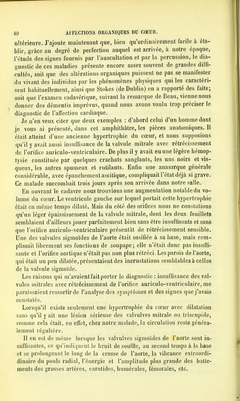 ultérieure. J'ajoute maintenant que, bien qu'ordinairement facile à éta- blir, grâce au degré de perfection auquel est arrivée, à notre époque, l'étude des signes fournis par l'auscultation et par la percussion, le dia- gnostic de ces maladies présente encore assez souvent de grandes diffi- cultés, soit que des altérations organiques puissent ne pas se manifester du vivant des individus par les phénomènes physiques qui les caractéri- sent habituellement, ainsi que Stokes (de Dublin) en a rapporté des faits; soit que l'examen cadavérique, suivant la remarque de Beau, vienne nous donner des démentis imprévus, quand nous avons voulu trop préciser le diagnostic de l'affection cardiaque. Je n'en veux citer que deux exemples : d'abord celui d'un homme dont je vous ai présenté, dans cet amphithâtre, les pièces anatomiques. Il était atteint d'une ancienne hypertrophie du cœur, et nous supposions qu'il y avait aussi insuffisance de la valvule mitrale avec rétrécissement de l'orifice auriculo-ventriculaire. De plus il y avait eu une légère hémop- tysie constituée par quelques crachats sanglants, les uns noirs et vis- queux, les autres spumeux et rutilants. Enfin une anasarque générale considérable, avec épanchementascitique, compliquait l'état déjà si grave. Ce malade succombait trois jours après son arrivée dans notre salle. En ouvrant le cadavre nous trouvions une augmentation notable du vo- lume du cœur. Le ventricule gauche sur lequel portait cette hypertrophie était en même temps dilaté. Mais du côté des orifices nous ne constations qu'un léger épaississement de la valvule mitrale, dont les deux feuillets semblaient d'ailleurs jouer parfaitement bien sans être insuffisants et sans que l'orifice auriculo-ventriculaire présentât de rétrécissement sensible. Une des valvules sigmoïdes de l'aorte était ossifiée à sa base, mais rem- plissait librement ses fonctions de soupape; elle n'était donc pas insuffi- sante et l'orifice aortique n'était pas non plus rétréci. Les parois de l'aorte, qui était un peu dilatée, présentaient des incrustations semblables à celles de la valvule sigmoïde. Les raisons qui m'avaient fait porter le diagnostic : insuffisance des val- vules mitrales avec rétrécissement de l'orifice auriculo-ventriculaire, me paraissaient ressortir de l'analyse des symptômes et des signes que j'avais constatés. Lorsqu'il existe seulement une hypertrophie du cœur avec dilatation sans qu'il y ait une lésion sérieuse des valvulves mitrale ou ti iscupide, comme cela était, en effet, chez notre malade, la circulation resle généra- lement régulière. Il en est de même lorsque les valvulves sigmoïdes de l'aorte sont in- suffisantes, ce qu'indiquent le bruit de souffle, au second temps à la base et se prolongeant le long de la crosse de l'aorte, la vibrance exlraordi- dinaire du pouls radial, l'énergie et l'amplitude plus grande des batte- ments des grosses artères, carotides, numérales, fémorales, etc.