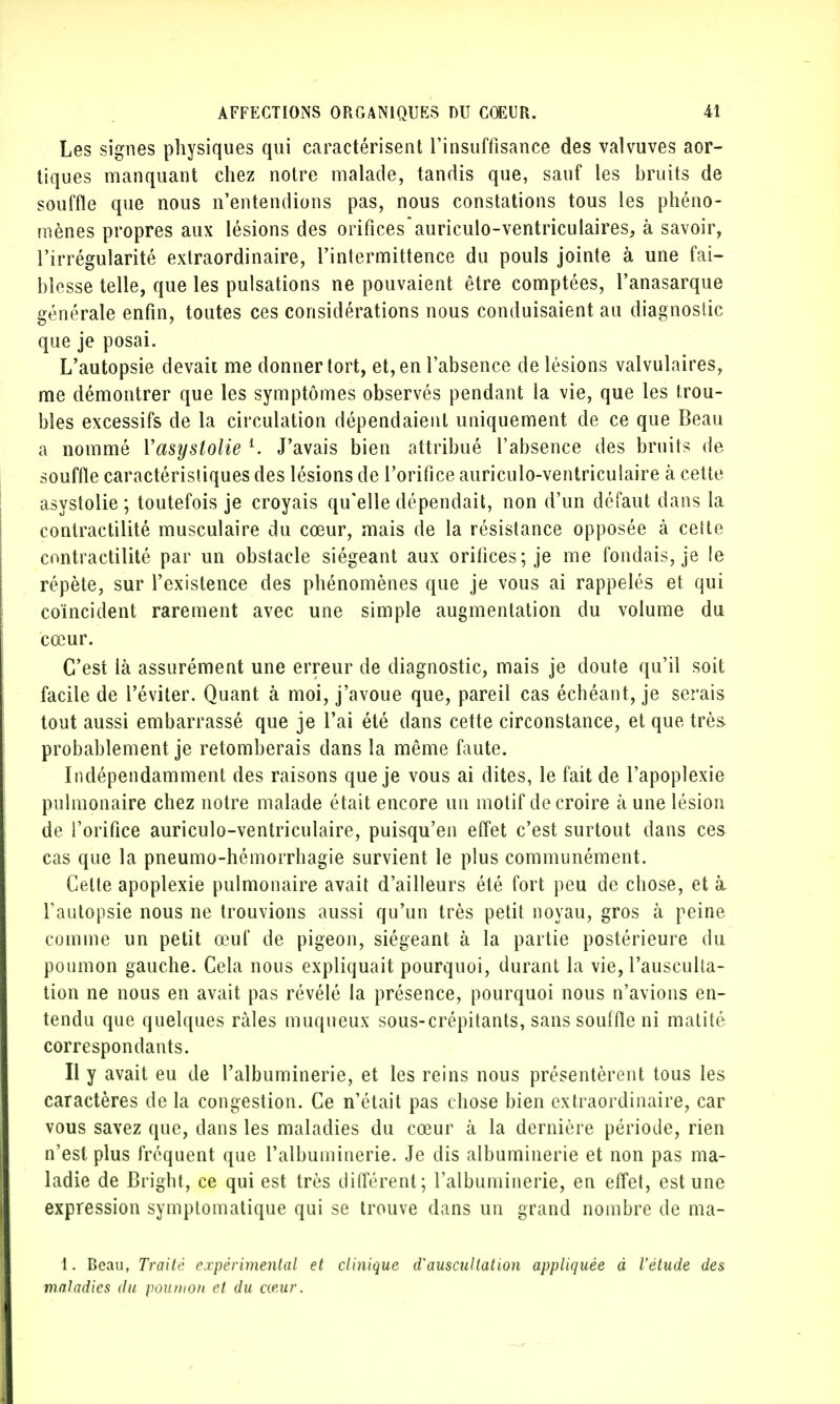Les signes physiques qui caractérisent l'insuffisance des valvuves aor- tiques manquant chez notre malade, tandis que, sauf les bruits de souffle que nous n'entendions pas, nous constations tous les phéno- mènes propres aux lésions des orificesaurieulo-ventriculaires, à savoir, l'irrégularité extraordinaire, l'intermittence du pouls jointe à une fai- blesse telle, que les pulsations ne pouvaient être comptées, l'anasarque générale enfin, toutes ces considérations nous conduisaient au diagnostic que je posai. L'autopsie devait me donner tort, et, en l'absence de lésions valvulaires, me démontrer que les symptômes observés pendant la vie, que les trou- bles excessifs de la circulation dépendaient uniquement de ce que Beau a nommé Yasyslolie l. J'avais bien attribué l'absence des bruits de souffle caractéristiques des lésions de l'orifice auriculo-ventriculaire à cette asystolie ; toutefois je croyais qu'elle dépendait, non d'un défaut dans la contractilité musculaire du cœur, mais de la résistance opposée à cette contractilité par un obstacle siégeant aux orifices; je me fondais, je le répète, sur l'existence des phénomènes que je vous ai rappelés et qui coïncident rarement avec une simple augmentation du volume du cœur. C'est là assurément une erreur de diagnostic, mais je doute qu'il soit facile de l'éviter. Quant à moi, j'avoue que, pareil cas échéant, je serais tout aussi embarrassé que je l'ai été dans cette circonstance, et que très probablement je retomberais dans la même faute. Indépendamment des raisons que je vous ai dites, le fait de l'apoplexie pulmonaire chez notre malade était encore un motif de croire k une lésion de l'orifice auriculo-ventriculaire, puisqu'en effet c'est surtout dans ces cas que la pneumo-hémorrhagie survient le plus communément. Celte apoplexie pulmonaire avait d'ailleurs été fort peu de chose, et à l'autopsie nous ne trouvions aussi qu'un très petit noyau, gros à peine comme un petit œuf de pigeon, siégeant à la partie postérieure du poumon gauche. Cela nous expliquait pourquoi, durant la vie, l'ausculta- tion ne nous en avait pas révélé la présence, pourquoi nous n'avions en- tendu que quelques râles muqueux sous-crépitants, sans souffle ni matité correspondants. Il y avait eu de l'albuminerie, et les reins nous présentèrent tous les caractères de la congestion. Ce n'était pas chose bien extraordinaire, car vous savez que, dans les maladies du cœur à la dernière période, rien n'est plus fréquent que l'albuminerie. Je dis albuminerie et non pas ma- ladie de Bright, ce qui est très différent; l'albuminerie, en effet, est une expression symptomatique qui se trouve dans un grand nombre de ma- 1. Beau, Traité expérimental et clinique eTauscultât ion appliquée à l'étude des maladies du poumon et du cœur.