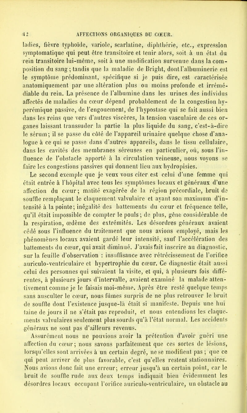Iadies, fièvre typhoïde, variole, scarlatine, diphthérie, etc., expression symptomatique qui peut être transitoire et tenir alors, soit à un état du rein transitoire lui-même, soit à une modification survenue dans la com- position du sang ; tandis que la maladie de Bright, dontralbuminerie est le symptôme prédominant, spécifique si je puis dire, est caractérisée anatomiquement par une altération plus ou moins profonde et irrémé- diable du rein. La présence de l'albumine dans les urines des individus affectés de maladies du cœur dépend probablement de la congestion hy- perémique passive, de l'engouement, de l'hypostase qui se fait aussi bien dans les reins que vers d'autres viscères, la tension vasculaire de ces or- ganes laissant transsuder la partie la plus liquide du sang, c'est-à-dire le sérum; il se passe du côté de l'appareil urinaire quelque chose d'ana- logue à ce qui se passe dans d'autres appareils, dans le tissu cellulaire, dans les cavités des membranes séreuses en particulier, où, sous l'in- fluence de l'obslacle apporté à la circulation veineuse, nous voyons se faire les congestions passives qui donnent lieu aux hydropisies. Le second exemple que je veux vous citer est celui d'une femme qui était entrée à l'hôpital avec tous les symptômes locaux et généraux d'une affection du cœur ; matité exagérée de la région précordiale, bruit de souffle remplaçant le claquement valvulaire et ayant son maximum d'in- tensité à la pointe; inégalité des battements du cœur et fréquence telle, qu'il était impossible de compter le pouls ; de plus, gêne considérable de la respiration, œdème des extrémités. Les désordres généraux avaient cédé sous l'influence du traitement que nous avions employé, mais les phénomènes locaux avaient gardé leur intensité, sauf l'accélération des battements du cœur, qui avait diminué. J'avais fait inscrire au diagnostic, sur la feuille d'observation : insuffisance avec rétrécissement de l'orifice auriculo-ventriculaire et hypertrophie du cœur. Ce diagnostic était aussi celui des personnes qui suivaient la visite, et qui, à plusieurs fois diffé- rentes, à plusieurs jours d'intervalle, avaient examiné la malade atten- tivement comme je le faisais moi-même. Après être resté quelque temps sans ausculter le cœur, nous fûmes surpris de ne plus retrouver le bruit de souffle dont l'existence jusque-là était si manifeste. Depuis une hui laine de jours il ne s'était pas reproduit, et nous entendions les claque- ments valvulaires seulement plus sourds qu'à l'état normal. Les accidenls généraux ne sont pas d'ailleurs revenus. Assurément nous ne pouvions avoir la prétention d'avoir guéri une affection du cœur; nous savons parfaitement que ces sortes de lésions, lorsqu'elles sont arrivées à un certain degré, ne se modifient pas ; que ce qui peut arriver de plus favorable, c'est qu'elles restent stationnaires. Nous avions donc fait une erreur; erreur jusqu'à un certain point, car le bruit de souffle rude aux deux temps indiquait bien évidemment les désordres locaux occupant l'orifice auriculo-ventriculaire, un obstacle au