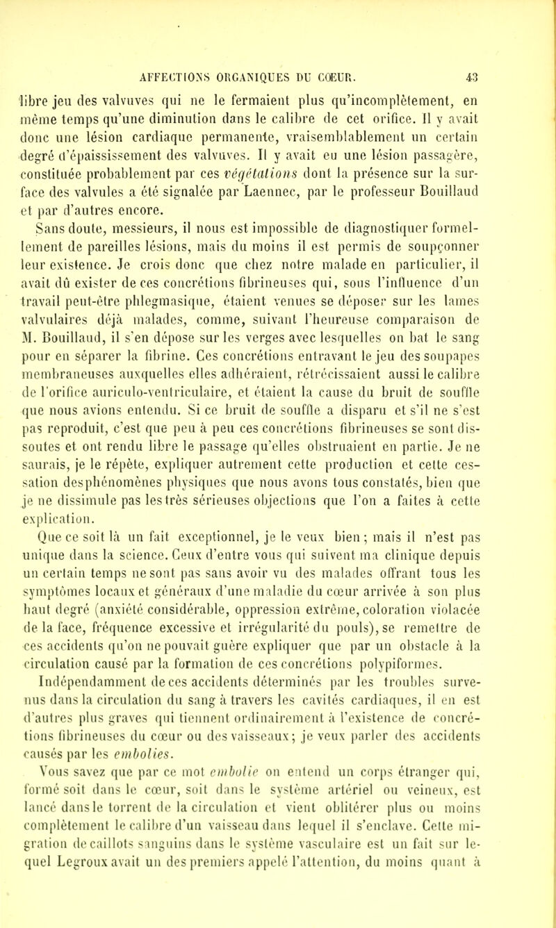 libre jeu des valvuves qui ne le fermaient plus qu'incomplètement, en même temps qu'une diminution dans le calibre de cet orifice. Il y avait donc une lésion cardiaque permanente, vraisemblablement un certain degré d'épaississement des valvuves. Il y avait eu une lésion passagère, constituée probablement par ces végétations dont la présence sur la sur- face des valvules a été signalée par Laennec, par le professeur Bouillaud et par d'autres encore. Sans doute, messieurs, il nous est impossible de diagnostiquer formel- lement de pareilles lésions, mais du moins il est permis de soupçonner leur existence. Je crois donc que cbez notre malade en particulier, il avait dû exister de ces concrétions fibrineuses qui, sous l'influence d'un travail peut-être pblegmasique, étaient venues se déposer sur les lames valvulaires déjà malades, comme, suivant l'heureuse comparaison de M. Bouillaud, il s'en dépose sur les verges avec lesquelles on bat le sang pour en séparer la fibrine. Ces concrétions entravant le jeu des soupapes membraneuses auxquelles elles adhéraient, rétrécissaient aussi le calibre de l'orifice auriculo-ventriculaire, et étaient la cause du bruit de souffle que nous avions entendu. Si ce bruit de souffle a disparu et s'il ne s'est pas reproduit, c'est que peu à peu ces concrétions fibrineuses se sont dis- soutes et ont rendu libre le passage qu'elles obstruaient en partie. Je ne saurais, je le répète, expliquer autrement cette production et cette ces- sation des phénomènes physiques que nous avons tous constatés, bien que je ne dissimule pas les très sérieuses objections que l'on a faites k cette explication. Que ce soit là un fait exceptionnel, je le veux bien ; mais il n'est pas unique dans la science. Ceux d'entre vous qui suivent ma clinique depuis un certain temps ne sont pas sans avoir vu des malades offrant tous les symptômes locaux et généraux d'une maladie du cœur arrivée à son plus haut degré (anxiété considérable, oppression extrême, coloration violacée de la face, fréquence excessive et irrégularité du pouls), se remettre de ces accidents qu'on ne pouvait guère expliquer que par un obstacle à la circulation causé par la formation de ces concrétions polypiformes. Indépendamment de ces accidents déterminés parles troubles surve- nus dans la circulation du sang à travers les cavités cardiaques, il en est d'autres plus graves qui tiennent ordinairement à l'existence de concré- tions fibrineuses du cœur ou des vaisseaux ; je veux parler des accidents causés par les embolies. Vous savez que par ce mot embolie on entend un corps étranger qui, formé soit dans le cœur, soit dans le système artériel ou veineux, est lancé dans le torrent do la circulation e( vient oblitérer plus ou moins complètement le calibre d'un vaisseau dans lequel il s'enclave. Cette mi- gration de caillots sanguins dans le système vasculaire est un fait sur le- quel Legroux avait un des premiers appelé l'attention, du moins quant à