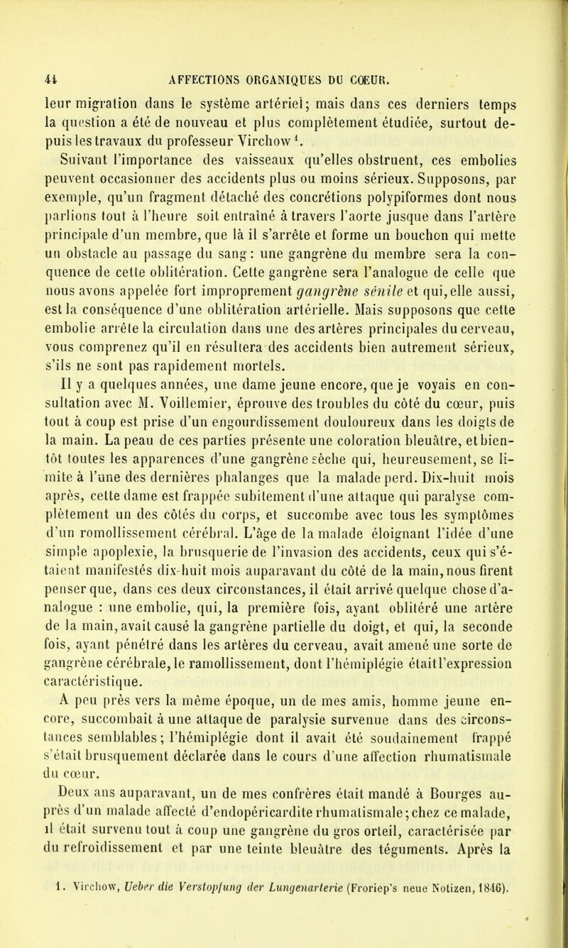 leur migration dans le système artériel; mais dans ces derniers temps la question a été de nouveau et plus complètement étudiée, surtout de- puis les travaux du professeur Virchow Suivant l'importance des vaisseaux qu'elles obstruent, ces embolies peuvent occasionner des accidents plus ou moins sérieux. Supposons, par exemple, qu'un fragment détaché des concrétions polypiformes dont nous parlions tout à l'heure soit entraîné à travers l'aorte jusque dans l'artère principale d'un membre, que là il s'arrête et forme un bouchon qui mette un obstacle an passage du sang: une gangrène du membre sera la con- quence de cette oblitération. Celte gangrène sera l'analogue de celle que nous avons appelée fort improprement gangrène sénile et qui, elle aussi, est la conséquence d'une oblitération artérielle. Mais supposons que cette embolie arrête la circulation clans une des artères principales du cerveau, vous comprenez qu'il en résultera des accidents bien autrement sérieux, s'ils ne sont pas rapidement mortels. Il y a quelques années, une dame jeune encore, que je voyais en con- sultation avec M. Voillemier, éprouve des troubles du côté du cœur, puis tout à coup est prise d'un engourdissement douloureux dans les doigts de la main. La peau de ces parties présente une coloration bleuâtre, et bien- tôt toutes les apparences d'une gangrène sèche qui, heureusement, se li- mite à l'une des dernières phalanges que la malade perd. Dix-huit mois après, cette dame est frappée subitement d'une attaque qui paralyse com- plètement un des côtés du corps, et succombe avec tous les symptômes d'un romollissement cérébral. L'âge de la malade éloignant l'idée d'une simple apoplexie, la brusquerie de l'invasion des accidents, ceux qui s'é- taient manifestés dix-huit mois auparavant du côté de la main, nous firent penser que, dans ces deux circonstances, il était arrivé quelque chose d'a- nalogue : une embolie, qui, la première fois, ayant oblitéré une artère de la main, avait causé la gangrène partielle du doigt, et qui, la seconde fois, ayant pénétré dans les artères du cerveau, avait amené une sorte de gangrène cérébrale, le ramollissement, dont l'hémiplégie était l'expression caractéristique. A peu près vers la même époque, un de mes amis, homme jeune en- core, succombait à une attaque de paralysie survenue dans des circons- tances semblables ; l'hémiplégie dont il avait été soudainement frappé s'était brusquement déclarée dans le cours d'une affection rhumatismale du cœur. Deux ans auparavant, un de mes confrères était mandé à Bourges au- près d'un malade affecté d'endopéricardite rhumatismale;chez ce malade, il était survenu tout à coup une gangrène du gros orteil, caractérisée par du refroidissement et par une teinte bleuâtre des téguments. Après la 1. Virchow, Uebrr cite Verstopfung der Lungenarterie (Froriep's neue Notizen, 1846).