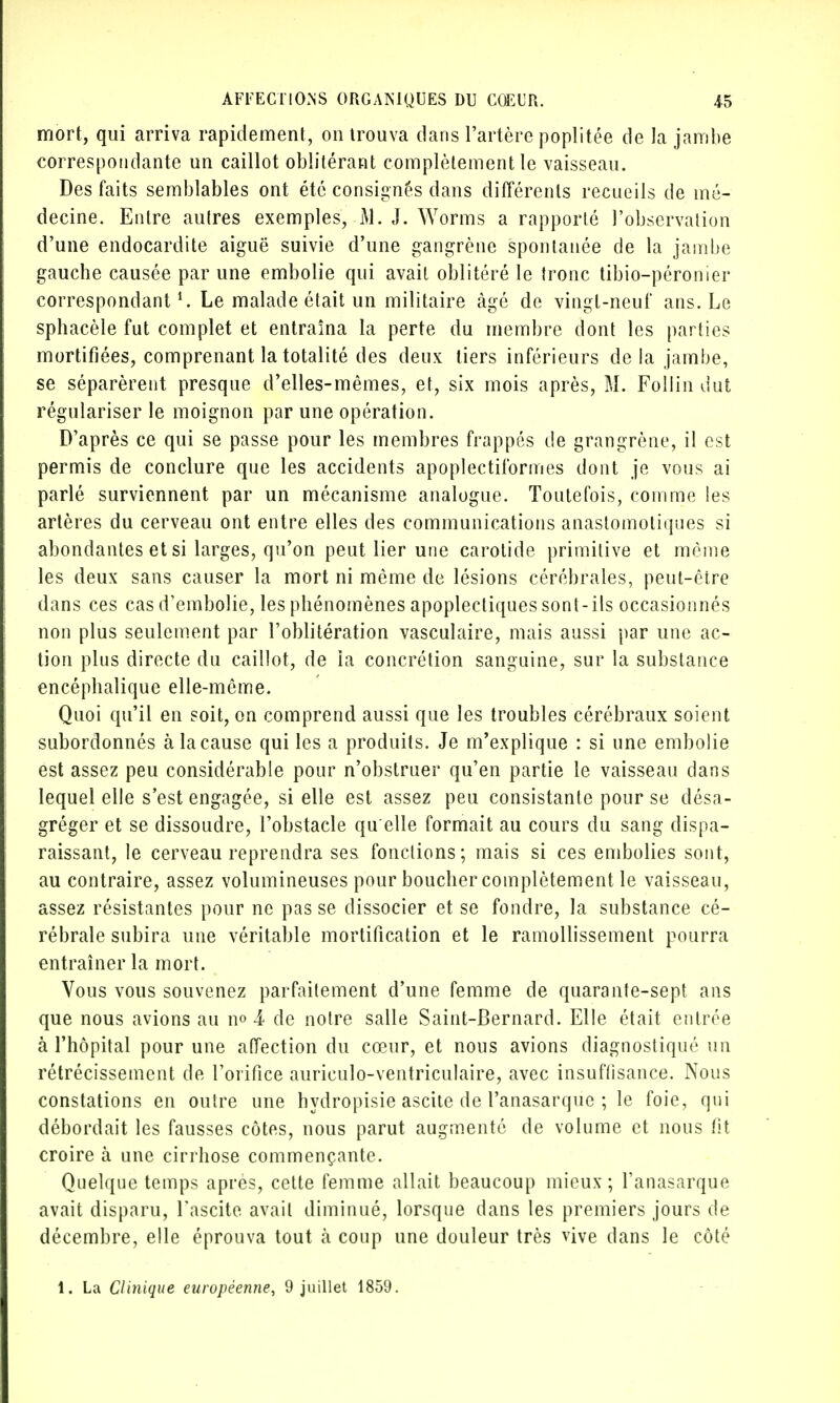 mort, qui arriva rapidement, on trouva dans l'artère poplitée de la jambe correspondante un caillot oblitérant complètement le vaisseau. Des faits semblables ont été consignés dans différents recueils de mé- decine. Entre autres exemples, M. J. Worms a rapporté l'observation d'une endocardite aiguë suivie d'une gangrène spontanée de la jambe gauche causée par une embolie qui avait oblitéré le tronc tibio-péromer correspondant1. Le malade était un militaire âgé de vingt-neuf ans. Le sphacèle fut complet et entraîna la perte du membre dont les parties mortifiées, comprenant la totalité des deux tiers inférieurs delà jambe, se séparèrent presque d'elles-mêmes, et, six mois après, M. Follin dut régulariser le moignon par une opération. D'après ce qui se passe pour les membres frappés de grangrène, il est permis de conclure que les accidents apoplectiformes dont je vous ai parlé surviennent par un mécanisme analogue. Toutefois, comme les artères du cerveau ont entre elles des communications anastomotiques si abondantes et si larges, qu'on peut lier une carotide primitive et même les deux sans causer la mort ni môme de lésions cérébrales, peut-être dans ces cas d'embolie, les phénomènes apoplectiques sont-ils occasionnés non plus seulement par l'oblitération vasculaire, mais aussi par une ac- tion plus directe du caillot, de la concrétion sanguine, sur la substance encéphalique elle-même. Quoi qu'il en soit, on comprend aussi que les troubles cérébraux soient subordonnés à la cause qui les a produits. Je m'explique : si une embolie est assez peu considérable pour n'obstruer qu'en partie le vaisseau dans lequel elle s'est engagée, si elle est assez peu consistante pour se désa- gréger et se dissoudre, l'obstacle qu elle formait au cours du sang dispa- raissant, le cerveau reprendra ses fonctions; mais si ces embolies sont, au contraire, assez volumineuses pour boucher complètement le vaisseau, assez résistantes pour ne pas se dissocier et se fondre, la substance cé- rébrale subira une véritable mortification et le ramollissement pourra entraîner la mort. Vous vous souvenez parfaitement d'une femme de quarante-sept ans que nous avions au no 4 de notre salle Saint-Bernard. Elle était entrée à l'hôpital pour une affection du cœur, et nous avions diagnostiqué un rétrécissement de l'orifice auriculo-ventriculaire, avec insuffisance. Nous constations en outre une hydropisie ascite de l'anasarque ; le foie, qui débordait les fausses côtes, nous parut augmenté de volume et nous fit croire à une cirrhose commençante. Quelque temps après, cette femme allait beaucoup mieux; l'anasarque avait disparu, Pascite avait diminué, lorsque dans les premiers jours de décembre, elle éprouva tout à coup une douleur très vive dans le côté 1. La Clinique européenne, 9 juillet 1859.
