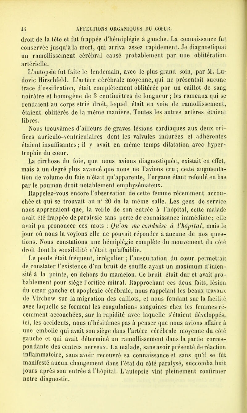 droit de la tête et fut frappée d'hémiplégie à gauche. La connaissance fut conservée jusqu'à la mort, qui arriva assez rapidement. Je diagnostiquai un ramollissement cérébral causé probablement par une oblitération artérielle. L'autopsie fut faite le lendemain, avec le plus grand soin, par M. Lu- dovic Hirschfeld. L'artère cérébrale moyenne, qui ne présentait aucune trace d'ossification, était complètement oblitérée par un caillot de sang noirâtre et homogène de 3 centimètres de longueur; les rameaux qui se rendaient au corps strié droit, lequel était en voie de ramollissement, étaient oblitérés de la même manière. Toutes les autres artères étaient libres. Nous trouvâmes d'ailleurs de graves lésions cardiaques aux deux ori- fices auriculo-ventriculaires dont les valvules indurées et adhérentes étaient insuffisantes ; il y avait en même temps dilatation avec hyper- trophie du cœur. La cirrhose du foie, que nous avions diagnostiquée, existait en effet, mais à un degré plus avancé que nous ne l'avions cru; cette augmenta- tion de volume du foie n'était qu'apparente, l'organe étant refoulé en bas par le poumon droit notablement emphysémateux. Rappelez-vous encore l'observation de celte femme récemment accou- chée et qui se trouvait au n° °20 de la même salle. Les gens de service nous apprenaient que, la veille de son entrée à l'hôpital, cette malade avait été frappée de paralysie sans perte de connaissance immédiate; elle avait pu prononcer ces mots : Qu'on me conduise à l'hôpital, mais le jour où nous la voyions elle ne pouvait répondre à aucune de nos ques- tions. Nous constations une hémiplégie complète du mouvement du côté droit dont la sensibilité n'était qu'affaiblie. Le pouls était fréquent, irrégulier ; l'auscultation du cœur permettait de constater l'existence d'un bruit de souffle ayant un maximum d'inten- sité à la pointe, en dehors du mamelon. Ce bruit était dur et avait pro- bablement pour siège l'orifice mitral. Rapprochant ces deux faits, lésion du cœur gauche et apoplexie cérébrale, nous rappelant les beaux travaux de Virchow sur la migration des caillots, et nous fondant sur la facilité avec laquelle se forment les coagulations sanguines chez les femmes ré- cemment accouchées, sur la rapidité avec laquelle s'étaient développés, ici, les accidents, nous n'hésitâmes pas à penser que nous avions affaire à une embolie qui avait son siège dans l'artère cérébrale moyenne du côté gauche et qui avait déterminé un ramollissement dans la partie corres- pondante des centres nerveux. La malade, sans avoir présenté de réaction inflammatoire, sans avoir recouvré sa connaissance et sans qu'il se fût manifesté aucun changement dans l'état du côté paralysé, succomba huit jours après son entrée à l'hôpital. L'autopsie vint pleinement confirmer notre diagnostic.