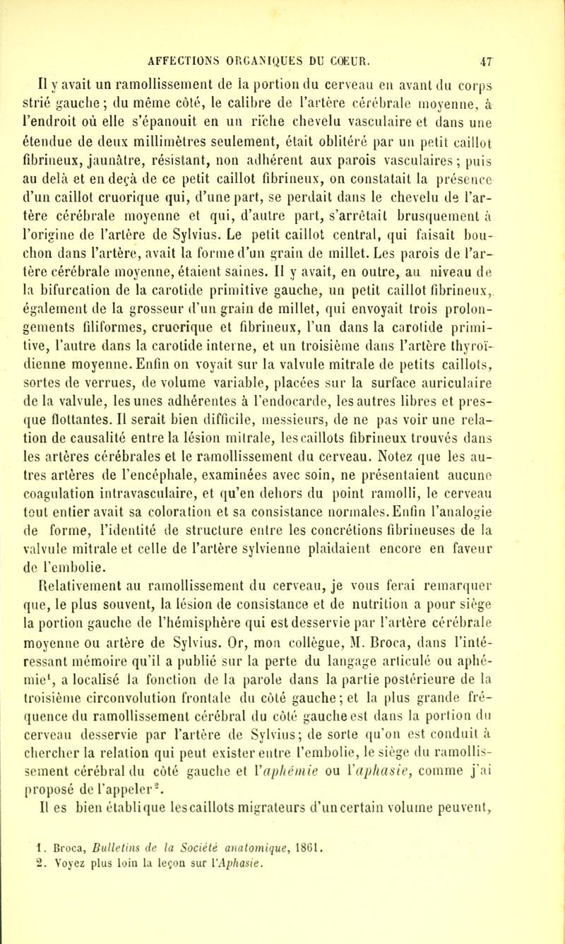 Il y avait un ramollissement de la portion du cerveau en avant du corps strié gauche; du même côté, le calibre de l'artère cérébrale moyenne, à l'endroit où elle s'épanouit en un riche chevelu vasculaire et dans une étendue de deux millimètres seulement, était oblitéré par un petit caillot fîbrinéux, jaunâtre, résistant, non adhérent aux parois vasculaires ; puis au delà et en deçà de ce petit caillot fibrineux, on constatait la présence d'un caillot cruorique qui, d'une part, se perdait dans le chevelu de l'ar- tère cérébrale moyenne et qui, d'autre part, s'arrêtait brusquement à l'origine de l'artère de Sylvius. Le petit caillot central, qui faisait bou- chon dans l'artère, avait la forme d'un grain de millet. Les parois de l'ar- tère cérébrale moyenne, étaient saines. Il y avait, en outre, au niveau de la bifurcation de la carotide primitive gauche, un petit caillot fibrineux,. également de la grosseur d'un grain de millet, qui envoyait trois prolon- gements filiformes, cruorique et fibrineux, l'un dans la carotide primi- tive, l'autre dans la carotide interne, et un troisième dans l'artère thyroï- dienne moyenne. Enfin on voyait sur la valvule mitrale de petits caillots, sortes de verrues, de volume variable, placées sur la surface auriculaire de la valvule, les unes adhérentes à l'endocarde, les autres libres et pres- que flottantes. Il serait bien difficile, messieurs, de ne pas voir une rela- tion de causalité entre la lésion mitrale, les caillots fibrineux trouvés dans les artères cérébrales et le ramollissement du cerveau. Notez que les au- tres artères de l'encéphale, examinées avec soin, ne présentaient aucune coagulation intravasculaire, et qu'en dehors du point ramolli, le cerveau tout entier avait sa coloration et sa consistance normales. Enfin l'analogie de forme, l'identité de structure entre les concrétions fibrineuses de la valvule mitrale et celle de l'artère sylvienne plaidaient encore en faveur de l'embolie. Relativement au ramollissement du cerveau, je vous ferai remarquer que, le plus souvent, la lésion de consistance et de nutrition a pour siège la portion gauche de l'hémisphère qui est desservie par l'artère cérébrale moyenne ou artère de Sylvius. Or, mon collègue, M. Broca, dans l'inté- ressant mémoire qu'il a publié sur la perte du langage articulé ou aphé- mie1, a localisé la fonction de la parole dans la partie postérieure de la troisième circonvolution frontale du côté gauche ; et la plus grande fré- quence du ramollissement cérébral du côté gauche est dans la portion du cerveau desservie par l'artère de Sylvius; de sorte qu'on est conduit à chercher la relation qui peut exister entre l'embolie, le siège du ramollis- sement cérébral du côté gauche et Vaphémie ou l'aphasie, comme j'ai proposé de l'appeler2. Il es bien établi que les caillots migrateurs d'un certain volume peuvent, 1. Broca, Bulletins de la Société anatomique, 1861. 2. Voyez plus loin La leçon sur ['Aphasie.