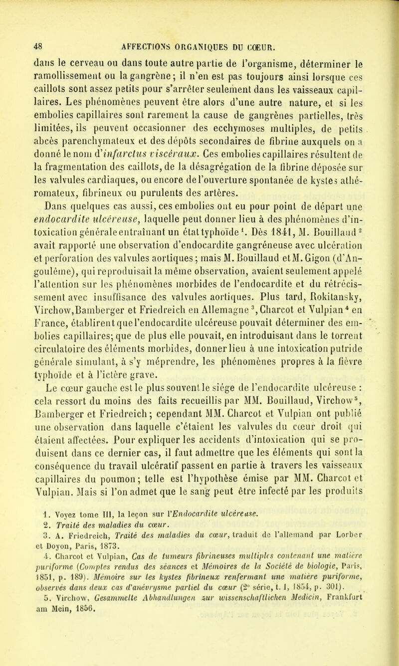 dans le cerveau ou dans toute autre partie de l'organisme, déterminer le ramollissement ou la gangrène; il n'en est pas toujours ainsi lorsque ces caillots sont assez petits pour s'arrêter seulement dans les vaisseaux capil- laires. Les phénomènes peuvent être alors d'une autre nature, et si les embolies capillaires sont rarement la cause de gangrènes partielles, très limitées, ils peuvent occasionner des ecchymoses multiples, de petits abcès parenchymateux et des dépôts secondaires de fibrine auxquels on a donné le nom & infarctus viscéraux. Ces embolies capillaires résultent de la fragmentation des caillots, de la désagrégation de la fibrine déposée sur les valvules cardiaques, ou encore de l'ouverture spontanée de kystes athé- romateux, fibrineux ou purulents des artères. Dans quelques cas aussi, ces embolies ont eu pour point de départ une endocardite ulcéreuse, laquelle peut donner lieu à des phénomènes d'in- toxication générale entraînant un étal typhoïde1. Dès 1841, M. Bouillaiid2 avait rapporté une observation d'endocardite gangréneuse avec ulcération et perforation des valvules aortiques ; mais M. Bouillaud et M. Gigon (d'An- goulême), qui reproduisait la même observation, avaient seulement appelé l'attention sur les phénomènes morbides de l'endocardite et du rétrécis- sement avec insuffisance des valvules aortiques. Plus tard, Rokitansky, Virchow,Bamberger et Friedreich en Allemagne 3,Charcot et Vulpian4 en France, établirent que l'endocardite ulcéreuse pouvait déterminer des em- bolies capillaires; que de plus elle pouvait, en introduisant dans le torrent circulatoire des éléments morbides, donner lieu à une intoxication putride générale simulant, à s'y méprendre, les phénomènes propres à la fièvre typhoïde et à l'ictère grave. Le cœur gauche est le plus souvent le siège de l'endocardite ulcéreuse : cela ressort du moins des faits recueillis par MM. Bouillaud, Virchow5, Bamberger et Friedreich; cependant MM. Charcot et Vulpian ont publié une observation dans laquelle c'étaient les valvules du cœur droit qui étaient affectées. Pour expliquer les accidents d'intoxication qui se pro- duisent dans ce dernier cas, il faut admettre que les éléments qui sont la conséquence du travail ulcératif passent en partie à travers les vaisseaux capillaires du poumon; telle est l'hypothèse émise par MM. Charcot et Vulpian. Mais si l'on admet que le sang peut être infecté par les produits 1. Voyez tome 111, la leçon sur l'Endocardite ulcéreuse. 2. Traité des maladies du cœur. 3. A. Friedreich, Traité des maladies du cœur, traduit de l'allemand par Lorber et Doyon, Paris, 1873. 4. Charcot et Vulpian, Cas de tumeurs fibrineuses multiples contenant une matière puriforme (Comptes rendus des séances et Mémoires de la Société de biologie, Paris, 1851, p. 189). Mémoire sur les kystes fibrineux renfermant une matière puriforme, observés dans deux cas d'anévrysme partiel du cœur (2° série, t. I, 1854, p. 301). 5. Virchow, Gesammelte Abhandlunijen zur ivissenschaftlichen Medicin, Frankfurt am Mein, 1866.