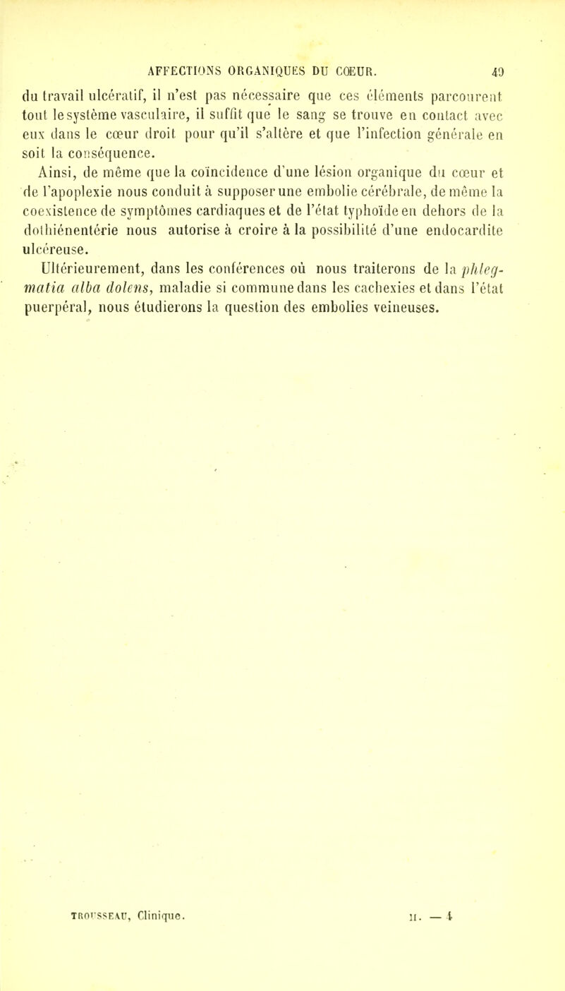 du travail ulcératif, il n'est pas nécessaire que ces éléments parcourent, tout le système vasculaire, il suffit que le sang se trouve en contact avec eux dans le cœur droit pour qu'il s'altère et que l'infection générale en soit la conséquence. Ainsi, de même que la coïncidence d'une lésion organique du cœur et de l'apoplexie nous conduit à supposer une embolie cérébrale, de même la coexistence de symptômes cardiaques et de l'état typhoïde en dehors de la dothiénentérie nous autorise à croire à la possibilité d'une endocardite ulcéreuse. Ultérieurement, dans les conférences où nous traiterons de la phleg- mafia alba dolens, maladie si commune dans les cachexies et dans l'état puerpéral, nous étudierons la question des embolies veineuses. TROUSSEAU, Clinique. H. — t