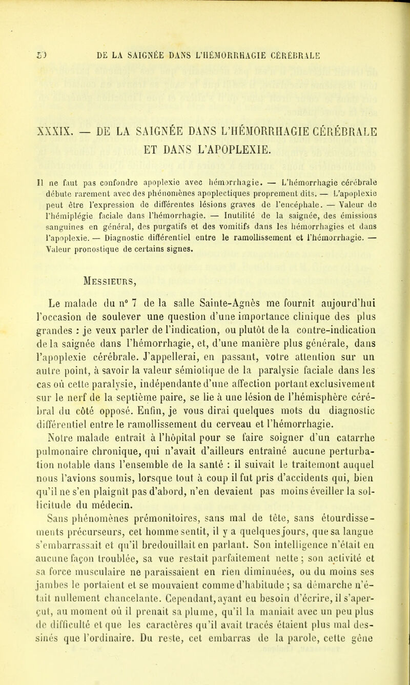 XXXIX. — DE LA SAIGNÉE DANS L'HÉMORRHAGIE CÉRÉBRALE ET DANS L'APOPLEXIE. Il ne faut pas confondre apoplexie avec hémorrhagie. — L'hémorrhagie cérébrale débute rarement avec des phénomènes apoplectiques proprement dits. — L'apoplexie peut être l'expression de différentes lésions graves de l'encéphale. — Valeur de l'hémiplégie faciale dans l'hémorrhagie. — Inutilité de la saignée, des émissions sanguines en général, des purgatifs et des vomitifs dans les hémorrhagies et dans l'apoplexie. — Diagnostic différentiel entre le ramollissement et l'hémorrhagie. — Valeur pronostique de certains signes. Messieurs, Le malade du n° 7 de la salle Sainte-Agnès me fournit aujourd'hui l'occasion de soulever une question d'une importance clinique des plus grandes : je veux parler de l'indication, ou plutôt de la contre-indication delà saignée dans l'hémorrhagie, et, d'une manière plus générale, dans l'apoplexie cérébrale. J'appellerai, en passant, votre attention sur un autre point, à savoir la valeur sémiotique de la paralysie faciale dans les cas où cette paralysie, indépendante d'une affection portant exclusivement sur le nerf de la septième paire, se lie à une lésion de l'hémisphère céré- bral du côté opposé. Enfin, je vous dirai quelques mots du diagnostic différentiel entre le ramollissement du cerveau et l'hémorrhagie. Notre malade entrait à l'hôpital pour se faire soigner d'un catarrhe pulmonaire chronique, qui n'avait d'ailleurs entraîné aucune perturba- tion notable dans l'ensemble de la santé : il suivait le traitemont auquel nous l'avions soumis, lorsque tout à coup il fut pris d'accidents qui, bien qu'il ne s'en plaignît pas d'abord, n'en devaient pas moins éveiller la sol- licitude du médecin. Sans phénomènes prémonitoires, sans mal de tète, sans étourdisse- ments précurseurs, cet homme sentit, il y a quelques jours, que sa langue s'embarrassait et qu'il bredouillait en parlant. Son intelligence n'était en aucune façon troublée, sa vue restait parfaitement nette ; son activité et sa force musculaire ne paraissaient en rien diminuées, ou du moins ses jambes le portaient et se mouvaient comme d'habitude ; sa démarche n'é- tait nullement chancelante. Cependant, ayant eu besoin d'écrire, il s'aper- çut, au moment où il prenait sa plume, qu'il la maniait avec un peu plus de difficulté et que les caractères qu'il avait tracés étaient plus mal des- sinés que l'ordinaire. Du reste, cet embarras de la parole, cette gène
