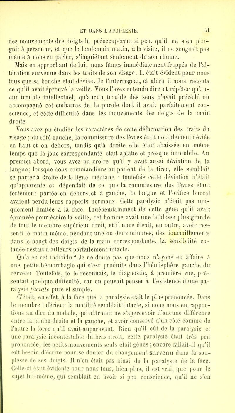des mouvements des doigts le préoccupèrent si peu, qu'il ne s'en plai- gnit à personne, et que le lendemain matin, à la visite, il ne songeait pas môme à nous en parler, s'inquiétant seulement de son rhume. Mais en approchant de lui, nous fûmes immédiatement frappés de l'al- tération survenue dans les traits de son visage. Il était évident pour nous tous que sa bouche était déviée. Je l'interrogeai, et alors il nous raconta ce qu'il avait éprouvé la veille. Vous l'avez entendu dire et répéter qu'au- cun trouble intellectuel, qu'aucun trouble des sens n'avait précédé ou accompagné cet embarras de la parole dont il avait parfaitement con- science, et cette difficulté dans les mouvements des doigts de la main droite. Vous avez pu étudier les caractères de cette déformation des traits du visage ; du côté gauche, la commissure des lèvres était notablement déviée en haut et en dehors, tandis qu'à droite elle était abaissée en même temps que la joue correspondante était aplatie et presque immobile. Au premier abord, vous avez pu croire qu'il y avait aussi déviation de la langue; lorsque nous commandions au patient de la tirer, elle semblait se porter à droite de la ligne médiane : toutefois cette déviation n'était qu'apparente et dépendait de ce que la commissure des lèvres étant fortement portée en dehors,et à gauche, la langue et l'orifice buccal avaient perdu leurs rapports normaux. Cette paralysie n'était pas uni- quement limitée à la face. Indépendamment de cette gêne qu'il avait éprouvée pour écrire la veille, cet homme avait une faiblesse plus grande de tout le membre supérieur droit, et il nous disait, en outre, avoir res- senti le matin même, pendant une ou deux minutes, des fourmillements dans le bougt des doigts de la main correspondante. La sensibilité cu- tanée restait d'ailleurs parfaitement intacte. Qu'a eu cet individu? Je ne doute pas que nous n'ayons eu affaire à une petite hémorrhagie qui s'est produite dans l'hémisphère gauche du cerveau Toutefois, je le reconnais, le diagnostic, à première vue, pré- sentait quelque difficulté, car on pouvait penser à l'existence d'une pa- ralysie faciale pure et simple. C'était, en effet, à la face que la paralysie était le plus prononcée. Dans le membre inférieur la motilité semblait intacte, si nous nous en rappor- tions au dire du malade, qui affirmait ne s'apercevoir d'aucune différence entre la jambe droite et la gauclie, et avoir conservé d'un côté comme de l'autre la force qu'il avait auparavant. Bien qu'il eût de la paralysie et une paralysie incontestable du bras droit, celte paralysie était très peu prononcée, les petits mouvements seuls était gênés ; encore fallait-il qu'il eût besoin d'écrire pour se douter du changement survenu dans la sou- plesse de ses doigts. Il n'en était pas ainsi de la paralysie de la face. Celle-ci était évidente pour nous tous, bien plus, il est vrai, que pour le sujet Lui-même, qui semblait en avoir si peu conscience, qu'il ne s'en