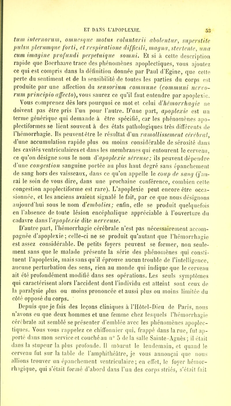 tum internorum, omnesque motus voluntarii abolentur, superstite pulsu plerumque forti, et respiratione difficili, magna, stertenle, un a cum imagine profundi perpetuique somni. Et si à celte description rapide que Boerhaave trace des phénomènes apoplectiques, vous ajoutez ce qui est compris dans la définition donnée par Paul d'Egine, que cette perte du sentiment et de la sensibilité de toutes les parties du corps est produite par une affection du sensorium commune (communi nervo- rum principio affecto), vous saurez ce qu'il faut entendre par apoplexie. Vous comprenez dès lors pourquoi ce mot et celui d'hémorrhagie ne doivent pas être pris l'un pour l'autre. D'une part, apoplexie est un terme générique qui demande à être spécifié, car les phénomènes apo- plectiformes se lient souvent à des états pathologiques très différents de l'hémorrhagie. Ils peuvent être le résultat d'un ramollissement cérébral, d'une accumulation rapide plus ou moins considérable de sérosité dans les cavités ventriculaires et dans les membranes qui entourent le cerveau, ce qu'on désigne sous le nom d'apoplexie séreuse; ils peuvent dépendre d'une congestion sanguine portée au plus haut degré sans épanchement de sang hors des vaisseaux, dans ce qu'on appelle le coup de sang (j'au- rai le soin de vous dire, dans une prochaine conférence, combien cette congestion apoplectiforme est rare). L'apoplexie peut encore être occa- sionnée, et les anciens avaient signalé le fait, par ce que nous désignons aujourd'hui sous le nom d'embolies; enfin, elle se produit quelquefois en l'absence de toute lésion encéphalique appréciable à l'ouverture du cadavre dans Xapoplexie dite nerveuse. D'autre part, l'hémorrhagie cérébrale n'est pas nécessairement accom- pagnée d'apoplexie; celle-ci ne se produit qu'autant que l'hémorrhagie est assez considérable. De petits foyers peuvent se former, non seule- ment sans que le malade présente la série des phénomènes qui consîi- tuent l'apoplexie, mais sans qu'il éprouve aucun trouble de l'intelligence, aucune perturbation des sens, rien au monde qui indique que le cerveau ait été profondément modifié dans ses opérations. Les seuls symptômes qui caractérisent alors l'accident dont l'individu est atteint sont ceux de la paralysie plus ou moins prononcée et aussi plus ou moins limitée du côté opposé du corps. Depuis que je fais des leçons cliniques à l'Hôtel-Dieu de Paris, nous n'avons eu que deux hommes et une femme chez lesquels l'hémorrhagie cérébrale ait semblé se présenter d'emblée avec les phénomènes apoplec- tiques. Vous vous rappelez ce chiffonnier qui, frappé dans la rue, fut ap- porté dans mon service et couché au n° 5 de la salle Sainte-Agnès ; il était dans la stupeur la plus profonde. Il môurut le lendemain, et quand le cerveau fut sur la table de l'amphithéâtre, je vous annonçai que nous allions trouver un épanchement ventriculaire ; en effet, le foyer hémor- rhagique, qui s'était formé d'abord dans l'un des corps striés, s'était fait