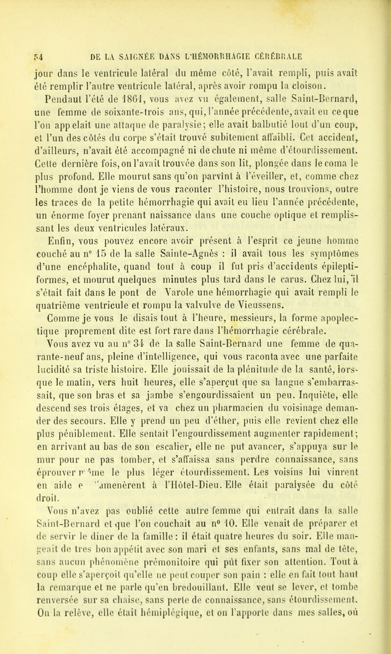 jour dans le ventricule latéral du même côté, l'avait rempli, puis avait été remplir l'autre ventricule latéral, après avoir rompu la cloison. Pendaut l'été de 1861, vous avez vu également, salle Saint-Bernard, une femme de soixante-trois ans, qui, l'année précédente, avait eu ce que l'on appelait une attaque de paralysie; elle avait balbutié lout d'un coup, et l'un des côtés du corpe s'était trouvé subitement affaibli. Cet accident, d'ailleurs, n'avait été accompagné ni de chute ni même d'étourdissement. Celte dernière fois, on l'avait trouvée dans son lit, plongée dans le coma le plus profond. Elle mourut sans qu'on parvînt à l'éveiller, et, comme chez l'homme dont je viens de vous raconter l'histoire, nous trouvions, outre les traces de la petite hémorrhagie qui avait eu lieu l'année précédente, un énorme foyer prenant naissance dans une couche optique et remplis- sant les deux ventricules latéraux. Enfin, vous pouvez encore avoir présent à l'esprit ce jeune homme couché au n° 15 de la salle Sainte-Agnès : il avait tous les symptômes d'une encéphalite, quand tout à coup il fut pris d'accidents épilepti- formes, et mourut quelques minutes plus tard dans le carus. Chez lui, il s'était fait dans le pont de Varole une hémorrhagie qui avait rempli le quatrième ventricule et rompu la valvulve de Vieussens. Comme je vous le disais tout à l'heure, messieurs, la forme apoplec- tique proprement dite est fort rare dans l'hémorrhagie cérébrale. Vous avez vu au n° 34 de la salle Saint-Bernard une femme de qua- rante-neuf ans, pleine d'intelligence, qui vous raconta avec une parfaite lucidité sa triste histoire. Elle jouissait de la plénitude de la santé, lors- que le matin, vers huit heures, elle s'aperçut que sa langue s'embarras- sait, que son bras et sa jambe s'engourdissaient un peu. Inquiète, elle descend ses trois étages, et va chez un pharmacien du voisinage deman- der des secours. Elle y prend un peu d'éther, puis elle revient chez elle plus péniblement. Elle sentait l'engourdissement augmenter rapidement; en arrivant au bas de son escalier, elle ne put avancer, s'appuya sur le mur pour ne pas tomber, et s'affaissa sans perdre connaissance, sans éprouver r^me le plus léger étourdissement. Les voisins lui vinrent en aide e amenèrent à l'Hôtel-Dieu. Elle était paralysée du côté droit. Vous n'avez pas oublié cette autre femme qui entrait dans la salle Saint-Bernard et que l'on couchait au n° 10. Elle venait de préparer et de servir le diner de la famille : il était quatre heures du soir. Elle man- geait de très bon appétit avec son mari et ses enfants, sans mal de tête, sans aucun phénomène prémonitoire qui pût fixer son attention. Tout à coup elle s'aperçoit qu'elle ne peut couper son pain : elle en fait tout haut la remarque et ne parle qu'en bredouillant. Elle veut se lever, et tombe renversée sur sa chaise, sans perle de connaissance, sans étourdissement. On la relève, elle était hémiplégique, et on l'apporte dans mes salles, où