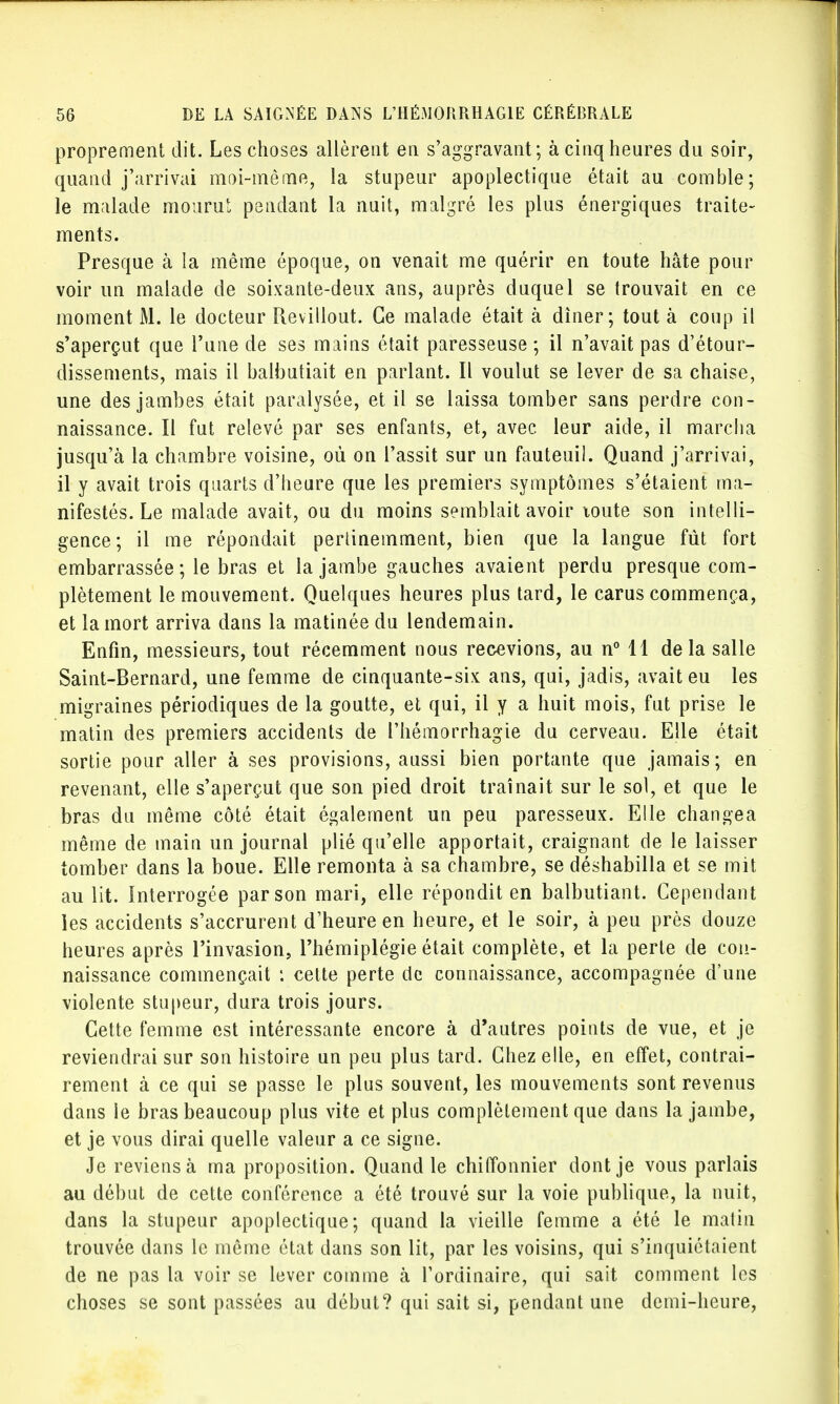 proprement dit. Les choses allèrent en s'aggravant; à cinq heures du soir, quand j'arrivai moi-même, la stupeur apoplectique était au comble; le malade mourut pendant la nuit, malgré les plus énergiques traite- ments. Presque à la même époque, on venait me quérir en toute hâte pour voir un malade de soixante-deux ans, auprès duquel se trouvait en ce moment M. le docteur Revillout. Ce malade était à dîner; tout à coup il s'aperçut que l'une de ses mains était paresseuse ; il n'avait pas d'étour- dissements, mais il balbutiait en parlant. Il voulut se lever de sa chaise, une des jambes était paralysée, et il se laissa tomber sans perdre con- naissance. Il fut relevé par ses enfants, et, avec leur aide, il marcha jusqu'à la chambre voisine, où on l'assit sur un fauteuil. Quand j'arrivai, il y avait trois quarts d'heure que les premiers symptômes s'étaient ma- nifestés. Le malade avait, ou du moins semblait avoir toute son intelli- gence; il me répondait pertinemment, bien que la langue fût fort embarrassée ; le bras et la jambe gauches avaient perdu presque com- plètement le mouvement. Quelques heures plus tard, le carus commença, et la mort arriva dans la matinée du lendemain. Enfin, messieurs, tout récemment nous recevions, au n° 11 de la salle Saint-Bernard, une femme de cinquante-six ans, qui, jadis, avait eu les migraines périodiques de la goutte, et qui, il y a huit mois, fut prise le matin des premiers accidents de l'hémorrhagie du cerveau. Elle était sortie pour aller à ses provisions, aussi bien portante que jamais; en revenant, elle s'aperçut que son pied droit traînait sur le sol, et que le bras du même côté était également un peu paresseux. Elle changea même de main un journal plié qu'elle apportait, craignant de le laisser tomber dans la boue. Elle remonta à sa chambre, se déshabilla et se mit au lit. Interrogée par son mari, elle répondit en balbutiant. Cependant les accidents s'accrurent d'heure en heure, et le soir, à peu près douze heures après l'invasion, l'hémiplégie était complète, et la perte de con- naissance commençait : cette perte de connaissance, accompagnée d'une violente stupeur, dura trois jours. Cette femme est intéressante encore à d'autres points de vue, et je reviendrai sur son histoire un peu plus tard. Chez elle, en effet, contrai- rement à ce qui se passe le plus souvent, les mouvements sont revenus dans le bras beaucoup plus vite et plus complètement que dans la jambe, et je vous dirai quelle valeur a ce signe. Je reviens à ma proposition. Quand le chiffonnier dont je vous parlais au début de cette conférence a été trouvé sur la voie publique, la nuit, dans la stupeur apoplectique; quand la vieille femme a été le matin trouvée dans le même état dans son lit, par les voisins, qui s'inquiétaient de ne pas la voir se lever comme à l'ordinaire, qui sait comment les choses se sont passées au début? qui sait si, pendant une demi-heure,