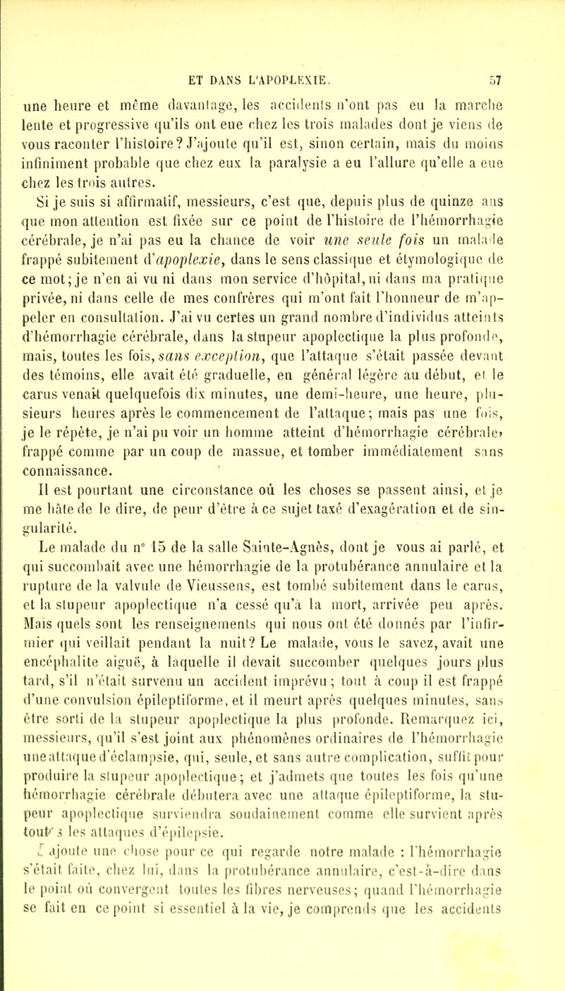 une heure et même davantage, les accidents n'ont pas eu la marche lente et progressive qu'ils ont eue chez les trois malades dont je viens de vous raconter l'histoire? J'ajoute qu'il est, sinon certain, mais du moins infiniment probable que chez eux la paralysie a eu l'allure qu'elle a eue chez les trois autres. Si je suis si affirmatif, messieurs, c'est que, depuis plus de quinze ans que mon attention est fixée sur ce point de l'histoire de l'hémorrhagie cérébrale, je n'ai pas eu la chance de voir une seule fois un malade frappé subitement d'apoplexie, dans le sens classique et étymologique de ce mot; je n'en ai vu ni dans mon service d'hôpital,ni dans ma pratique privée, ni dans celle de mes confrères qui m'ont fait l'honneur de m'ap- peler en consultation. J'ai vu certes un grand nombre d'individus atteints d'hémorrhagie cérébrale, dans la stupeur apoplectique la plus profonde, mais, toutes les fois, sans exception, que l'attaque s'était passée devant des témoins, elle avait été graduelle, en général légère au début, et le carus venait quelquefois dix minutes, une demi-heure, une heure, plu- sieurs heures après le commencement de l'attaque; mais pas une fois, je le répète, je n'ai pu voir un homme atteint d'hémorrhagie cérébrale» frappé comme par un coup de massue, et tomber immédiatement sans connaissance. Il est pourtant une circonstance où les choses se passent ainsi, et je me hâte de le dire, de peur d'être à ce sujet taxé d'exagération et de sin- gularité. Le malade du nc 15 de la salle Sainte-Agnès, dont je vous ai parlé, et qui succombait avec une hémorrhagie de la protubérance annulaire et la rupture de la valvule de Vieussens, est tombé subitement dans le carus, et la stupeur apoplectique n'a cessé qu'à la mort, arrivée peu après. Mais quels sont les renseignements qui nous ont été donnés par l'infir- mier qui veillait pendant la nuit? Le malade, vous le savez, avait une encéphalite aiguë, à laquelle il devait succomber quelques jours plus tard, s'il n'était survenu un accident imprévu; tout à coup il est frappé d'une convulsion épileptiforme, et il meurt après quelques minutes, sans être sorti de la stupeur apoplectique la plus profonde. Remarquez ici, messieurs, qu'il s'est joint aux phénomènes ordinaires de l'hémorrhagie uneattaqued'éclampsie, qui, seule, et sans autre complication, sufikpour produire la stupeur apoplectique; et j'admets que toutes les fois qu'une hémorrhagie cérébrale débutera avec une attaque épileptiforme, la stu- peur apoplectique surviendra soudainement comme elle survient après toutes les attaques d'épilepsie. L ajoute une chose pour ce qui regarde notre malade : l'hémorrhagie s'était faite, chez lui, dans la protubérance annulaire, c'est-à-dire dans le point où convergent toutes les fibres nerveuses; quand rhémorrhagie se fait en ce point si essentiel à la vie, je comprends que les accidents