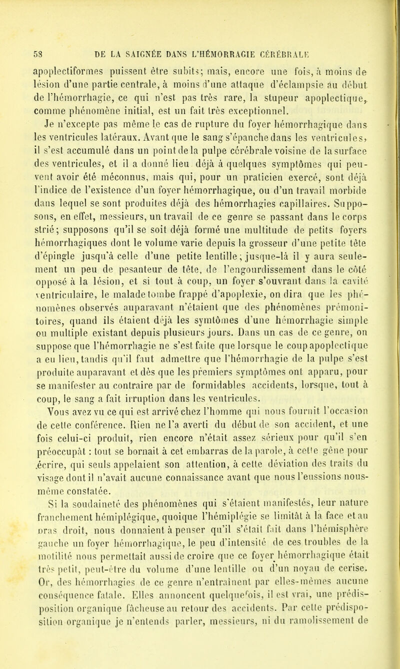 apoplectiformes puissent être subits; mais, encore une fois, à moins de lésion d'une partie centrale, à moins d'une attaque d'éclampsie au début de Fhémorrhagïe, ce qui n'est pas très rare, la stupeur apoplectique, comme phénomène initial, est un fait très exceptionnel. Je n'excepte pas même le cas de rupture du foyer hémorrhagique dans les ventricules latéraux. Avant que le sang s'épanche dans les ventricules? il s'est accumulé dans un point de la pulpe cérébrale voisine de la surface des ventricules, et il a donné lieu déjà à quelques symptômes qui peu- vent avoir été méconnus, mais qui, pour un praticien exercé, sont déjà l'indice de l'existence d'un foyer hémorrhagique, ou d'un travail morbide clans lequel se sont produites déjà des hémorrhagies capillaires. Suppo- sons, en effet, messieurs, un travail de ce genre se passant dans le corps strié; supposons qu'il se soit déjà formé une multitude de petits foyers hémorrhagiques dont le volume varie depuis la grosseur d'une petite tête d'épingle jusqu'à celle d'une petite lentille ; jusque-là il y aura seule- ment un peu de pesanteur de tête, de l'engourdissement dans le côté opposé à la lésion, et si tout à coup, un foyer s'ouvrant dans la cavité ventricuiaire, le malade tombe frappé d'apoplexie, on dira que les phé- nomènes observés auparavant n'étaient que des phénomènes prémoni- toires, quand ils étaient déjà les symtômes d'une hémorrhagie simple ou multiple existant depuis plusieurs jours. Dans un cas de ce genre, on suppose que l'hémorrhagie ne s'est faite que lorsque le coup apoplectique a eu lieu, tandis qu'il faut admettre que l'hémorrhagie de la pulpe s'est produite auparavant et dès que les premiers symptômes ont apparu, pour se manifester au contraire par de formidables accidents, lorsque, tout à coup, le sang a fait irruption dans les ventricules. Vous avez vu ce qui est arrivé chez l'homme qui nous fournit l'occasion de cette conférence. Rien ne l'a averti du début de son accident, et une fois celui-ci produit, rien encore n'était assez sérieux pour qu'il s'en préoccupât : tout se bornait à cet embarras de la parole, à cette gêne pour .écrire, qui seuls appelaient son attention, à cette déviation des traits du visage dont il n'avait aucune connaissance avant que nous l'eussions nous- mème constatée. Si la soudaineté des phénomènes qui s'étaient manifestés, leur nature franchement hémiplégique, quoique l'hémiplégie se limitât à la face et au oras droit, nous donnaient à penser qu'il s'était fait dans l'hémisphère gauche un foyer hémorrhagique, le peu d'intensité de ces troubles de la motilité nous permettait aussi de croire que ce foyer hémorrhagique était très petit, peut-être du volume d'une lentille ou d'un noyau de cerise. Or, des hémorrhagies de ce genre n'entraînent par elles-mêmes aucune conséquence fatale. Elles annoncent quelquefois, il est vrai, une prédis- position organique fâcheuse au retour des accidents. Par cette prédispo- sition organique je n'entends parler, messieurs, ni du ramolissement de