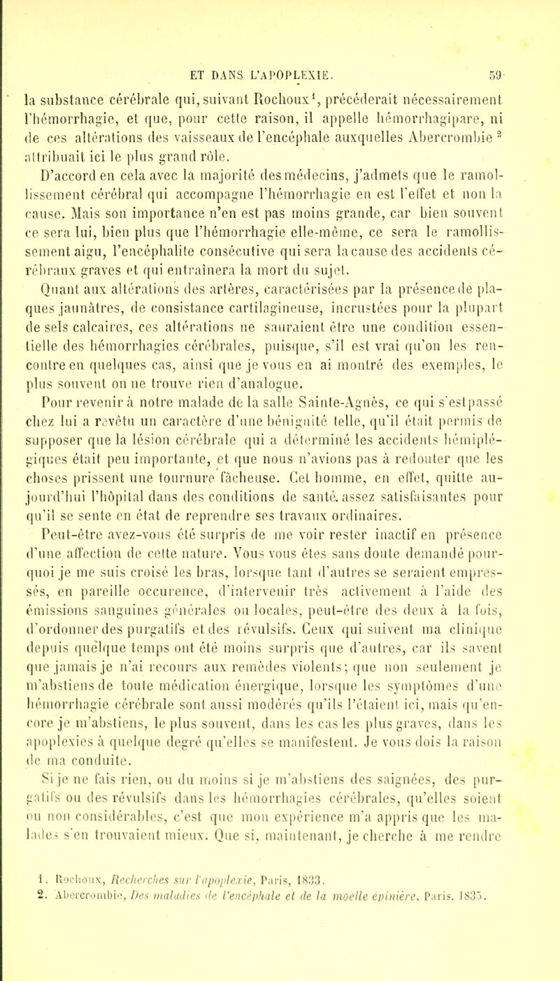 la substance cérébrale qui, suivant Rochoux1, précéderait nécessairement l'hémorrhagie, et que, pour cette raison, il appelle hémorrhagipare, ni de ces altérations des vaisseaux de l'encéphale auxquelles Abercrombie 2 attribuait ici le plus grand rôle. D'accord en cela avec la majorité des médecins, j'admets que le ramol- lissement cérébral qui accompagne l'hémorrhagie en est l'effet et non la cause. Mais son importance n'en est pas moins grande, car bien souvent ce sera lui, bien plus que l'hémorrhagie elle-même, ce sera le ramollis- sement aigu, l'encéphalite consécutive qui sera la cause des accidents cé- rébraux graves et qui entraînera la mort du sujet. Quant aux altérations des artères, caractérisées par la présence de pla- ques jaunâtres, de consistance cartilagineuse, incrustées pour la plupart de sels calcaires, ces altérations ne sauraient être une condition essen- tielle des hémorrhagics cérébrales, puisque, s'il est vrai qu'on les ren- contre en quelques cas, ainsi que je vous en ai montré des exemples, le plus souvent on ne trouve rien d'analogue. Pour revenir à notre malade de la salle Sainte-Agnès, ce qui s'estpassé chez lui a revêtu un caractère d'une bénignité telle, qu'il était permis de supposer que la lésion cérébrale qui a déterminé les accidents hémiplé- giques était peu importante, et que nous n'avions pas à redouter que les choses prissent une tournure fâcheuse. Cet homme, en effet, quitte au- jourd'hui l'hôpital dans des conditions de santé, assez satisfaisantes pour qu'il se sente en état de reprendre ses travaux ordinaires. Peut-être avez-vous été surpris de me voir rester inactif en présence d'une affection de cette nature. Vous vous êtes sans doute demandé pour- quoi je me suis croisé les bras, lorsque tant d'autres se seraient empres- sés, en pareille occurence, d'intervenir très activement à l'aide des émissions sanguines générales ou locales, peut-être des deux à la fois, d'ordonner des purgatifs et des révulsifs. Ceux qui suivent ma clinique depuis quelque temps ont été moins surpris que d'autres, car ils savent que jamais je n'ai recours aux remèdes violents; que non seulement je m'abstiens de toute médication énergique, lorsque les symptômes d'une hémorrhagie cérébrale sont aussi modérés qu'ils l'étaient ici, mais qu'en- core je m'abstiens, le plus souvent, dans les cas les plus graves, dans les apoplexies à quelque degré qu'elles se manifestent. Je vous dois la raison de ma conduite. Si je ne fais rien, ou du moins si je m'abstiens des saignées, des pur- gatifs ou des révulsifs dans les hémorrhagies cérébrales, qu'elles soient eu non considérables, c'est que mon expérience m'a appris que les ma- lades s'en trouvaient mieux. Que si, maintenant, je cherche à me rendre 1. Rochoux, Recherches sur l'apoplexie, Paris, 1833. 2. Abercrombie, Des maladies de Vencéphale et de la moelle èpinière, Paris, 1835.