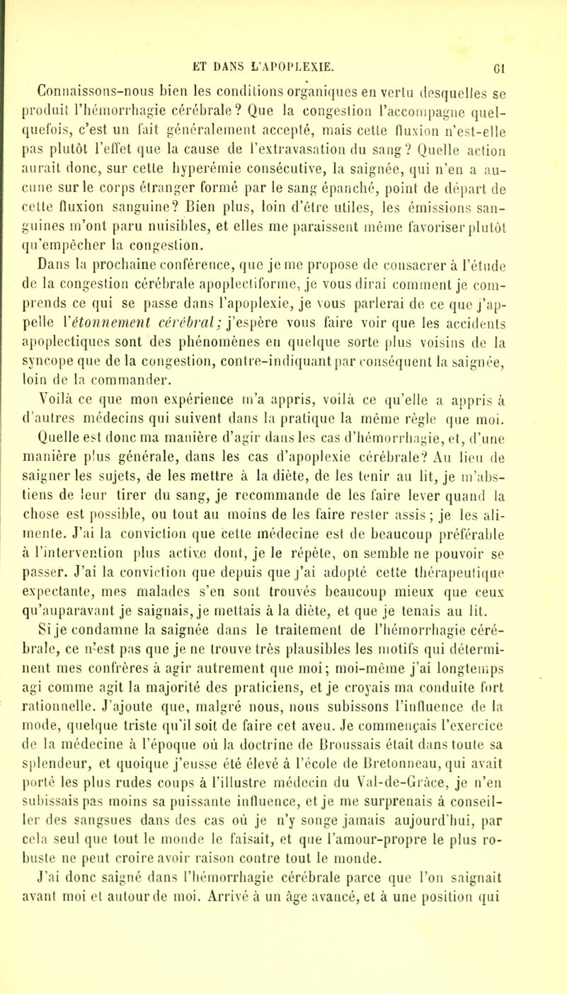 Connaissons-nous bien les conditions organiques en vertu desquelles se produit l'hémorrhagie cérébrale? Que la congestion raccompagne quel- quefois, c'est un fait généralement accepté, mais cette fluxion n'est-elle pas plutôt l'effet que la cause de l'extravasation du sang? Quelle action aurait donc, sur cette hyperémie consécutive, la saignée, qui n'en a au- cune sur le corps étranger formé par le sang épanché, point de départ de cette fluxion sanguine? Bien plus, loin d'être utiles, les émissions san- guines m'ont paru nuisibles, et elles me paraissent même favoriser plutôt qu'empêcher la congestion. Dans la prochaine conférence, que je me propose de consacrer à l'étude de la congestion cérébrale apoplectiforme, je vous dirai comment je com- prends ce qui se passe dans l'apoplexie, je vous parlerai de ce que j'ap- pelle Yétonnement cérébral; j'espère vous faire voir que les accidents apoplectiques sont des phénomènes en quelque sorte plus voisins de la syncope que de la congestion, contre-indiquant par conséquent la saignée, loin de la commander. Voilà ce que mon expérience m'a appris, voilà ce qu'elle a appris à d'autres médecins qui suivent dans la pratique la même règle que moi. Quelle est donc ma manière d'agir dans les cas d'hémorrbagie, et, d'une manière p!us générale, dans les cas d'apoplexie cérébrale? Au lieu de saigner les sujets, de les mettre à la diète, de les tenir au lit, je m'abs- tiens de leur tirer du sang, je recommande de les faire lever quand la chose est possible, ou tout au moins de les faire rester assis ; je les ali- mente. J'ai la conviction que cette médecine est de beaucoup préférable à l'intervention plus active dont, je le répète, on semble ne pouvoir se passer. J'ai la conviction que depuis que j'ai adopté cette thérapeutique expectante, mes malades s'en sont trouvés beaucoup mieux que ceux qu'auparavant je saignais, je mettais à la diète, et que je tenais au lit. Si je condamne la saignée dans le traitement de l'iiémorrhagie céré- brale, ce n'est pas que je ne trouve très plausibles les motifs qui détermi- nent mes confrères à agir autrement que moi; moi-même j'ai longtemps agi comme agit la majorité des praticiens, et je croyais ma conduite fort rationnelle. J'ajoute que, malgré nous, nous subissons l'influence de la mode, quelque triste qu'il soit de faire cet aveu. Je commençais l'exercice de la médecine à l'époque où la doctrine de Broussais était dans toute sa splendeur, et quoique j'eusse été élevé à l'école de Bretonneau, qui avait porté les plus rudes coups à l'illustre médecin du Val-de-Gràce, je n'en subissais pas moins sa puissante influence, et je me surprenais à conseil- ler des sangsues dans des cas où je n'y songe jamais aujourd'hui, par cela seul que tout le monde le faisait, et que l'amour-propre le plus ro- buste ne peut croire avoir raison contre tout le monde. J'ai donc saigné dans l'hémorrhagie cérébrale parce que l'on saignait avant moi et autour de moi. Arrivé à un âge avancé, et à une position qui