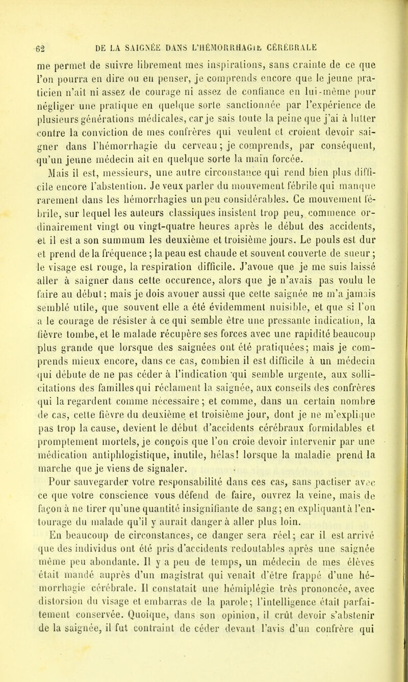me permet de suivre librement mes inspirations, sans crainte de ce que l'on pourra en dire ou en penser, je comprends encore que le jeune pra- ticien n'ait ni assez de courage ni assez de confiance en lui-même pour négliger une pratique en quelque sorte sanctionnée par l'expérience de plusieurs générations médicales, car je sais toute la peine que j'ai à lutter contre la conviction de mes confrères qui veulent et croient devoir sai- gner dans rhémorrhagie du cerveau ; je comprends, par conséquent, qu'un jeune médecin ait en quelque sorte la main forcée. Mais il est, messieurs, une autre circonstance qui rend bien plus diffi- cile encore l'abstention. Je veux parler du mouvement fébrile qui manque rarement dans les bémorrhagies un peu considérables. Ce mouvement fé- brile, sur lequel les auteurs classiques insistent, trop peu, commence or- dinairement vingt ou vingt-quatre heures après le début des accidents, el il est a son summum les deuxième et troisième jours. Le pouls est dur et prend de la fréquence ; la peau est chaude et souvent couverte de sueur ; le visage est rouge, la respiration difficile. J'avoue que je me suis laissé aller à saigner dans cette occurence, alors que je n'avais pas voulu le faire au début: mais je dois avouer aussi que cette saignée ne m'a jamais semblé utile, que souvent elle a été évidemment nuisible, et que si l'on a le courage de résister à ce qui semble être une pressante indication, la fièvre tombe, et le malade récupère ses forces avec une rapidité beaucoup plus grande que lorsque des saignées ont été pratiquées; mais je com- prends mieux encore, dans ce cas, combien il est difficile à un médecin qui débute de ne pas céder à l'indication -qui semble urgente, aux solli- citations des familles qui réclament la saignée, aux conseils des confrères qui la regardent comme nécessaire; et comme, dans un certain nombre de cas, cette fièvre du deuxième et troisième jour, dont je ne m'explique pas trop la cause, devient le début d'accidents cérébraux formidables et promplement mortels, je conçois que l'on croie devoir intervenir par une médication antipblogistique, inutile, hélas! lorsque la maladie prend la marche que je viens de signaler. Pour sauvegarder votre responsabilité dans ces cas, sans pactiser avoc ce que votre conscience vous défend de faire, ouvrez la veine, mais de façon à ne tirer qu'une quantité insignifiante de sang; en expliquant à l'en- tourage du malade qu'il y aurait danger à aller plus loin. En beaucoup de circonstances, ce danger sera réel; car il est arrivé que des individus ont été pris d'accidents redoutables après une saignée même peu abondante. Il y a peu de temps, un médecin de mes élèves était mandé auprès d'un magistrat qui venait d'être frappé d'une hé- morrhagie cérébrale. Il constatait une hémiplégie très prononcée, avec distorsion du visage et embarras de la parole; l'intelligence était parfai- tement conservée. Quoique, dans son opinion, il crût devoir s'abstenir de la saignée, il fut contraint de céder devant l'avis d'un confrère qui