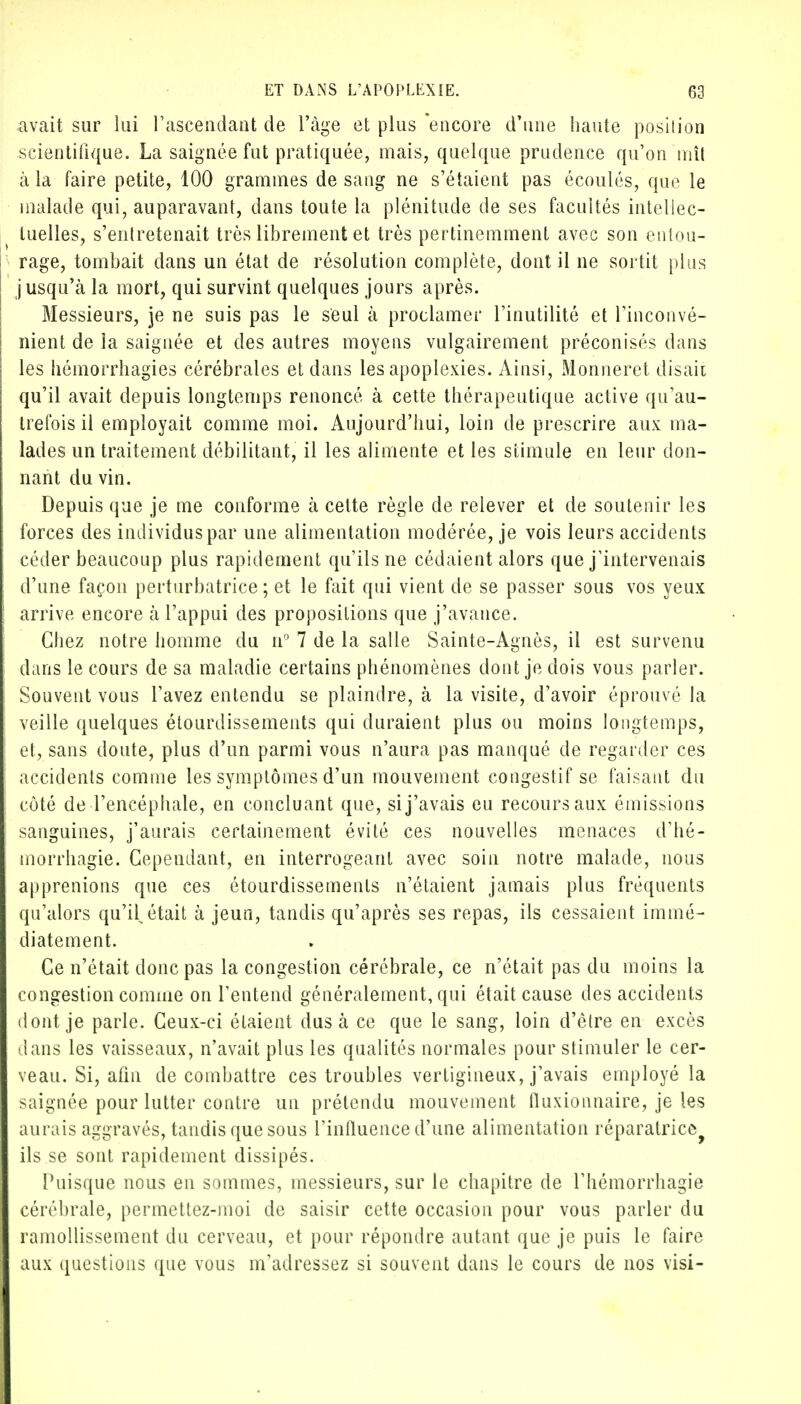 avait sur lui l'ascendant de l'âge et plus encore d'une haute position scientifique. La saignée fut pratiquée, mais, quelque prudence qu'on mît à la faire petite, 100 grammes de sang ne s'étaient pas écoulés, que le malade qui, auparavant, dans toute la plénitude de ses facultés intellec- tuelles, s'entretenait très librement et très pertinemment avec son entou- rage, tombait dans un état de résolution complète, dont il ne sortit plus jusqu'à la mort, qui survint quelques jours après. Messieurs, je ne suis pas le seul à proclamer l'inutilité et l'inconvé- nient de la saignée et des autres moyens vulgairement préconisés dans les hémorrhagies cérébrales et dans les apoplexies. Ainsi, Monneret disait qu'il avait depuis longtemps renoncé à cette thérapeutique active qu'au- trefois il employait comme moi. Aujourd'hui, loin de prescrire aux ma- lades un traitement débilitant, il les alimente et les stimule en leur don- nant du vin. Depuis que je me conforme à celte règle de relever et de soutenir les forces des individus par une alimentation modérée, je vois leurs accidents céder beaucoup plus rapidement qu'ils ne cédaient alors que j'intervenais d'une façon perturbatrice ; et le fait qui vient de se passer sous vos yeux arrive encore à l'appui des propositions que j'avance. Chez notre homme du n° 7 de la salle Sainte-Agnès, il est survenu dans le cours de sa maladie certains phénomènes dont je dois vous parler. Souvent vous l'avez entendu se plaindre, à la visite, d'avoir éprouvé la veille quelques étourdissements qui duraient plus ou moins longtemps, et, sans doute, plus d'un parmi vous n'aura pas manqué de regarder ces accidents comme les symptômes d'un mouvement congestif se faisant du côté de l'encéphale, en concluant que, si j'avais eu recours aux émissions sanguines, j'aurais certainement évité ces nouvelles menaces d'hé- morrhagie. Cependant, en interrogeant avec soin notre malade, nous apprenions que ces étourdissements n'étaient jamais plus fréquents qu'alors qu'H était à jeun, tandis qu'après ses repas, ils cessaient immé- diatement. Ce n'était donc pas la congestion cérébrale, ce n'était pas du moins la congestion comme on l'entend généralement, qui était cause des accidents dont je parle. Ceux-ci étaient dus à ce que le sang, loin d'être en excès dans les vaisseaux, n'avait plus les qualités normales pour stimuler le cer- veau. Si, afin de combattre ces troubles vertigineux, j'avais employé la saignée pour lutter contre un prétendu mouvement fluxionnaire, je les aurais aggravés, tandis que sous l'influence d'une alimentation réparatrice^ ils se sont rapidement dissipés. Puisque nous en sommes, messieurs, sur le chapitre de l'hémorrhagie cérébrale, permettez-moi de saisir cette occasion pour vous parler du ramollissement du cerveau, et pour répondre autant que je puis le faire aux questions que vous m'adressez si souvent dans le cours de nos visi-