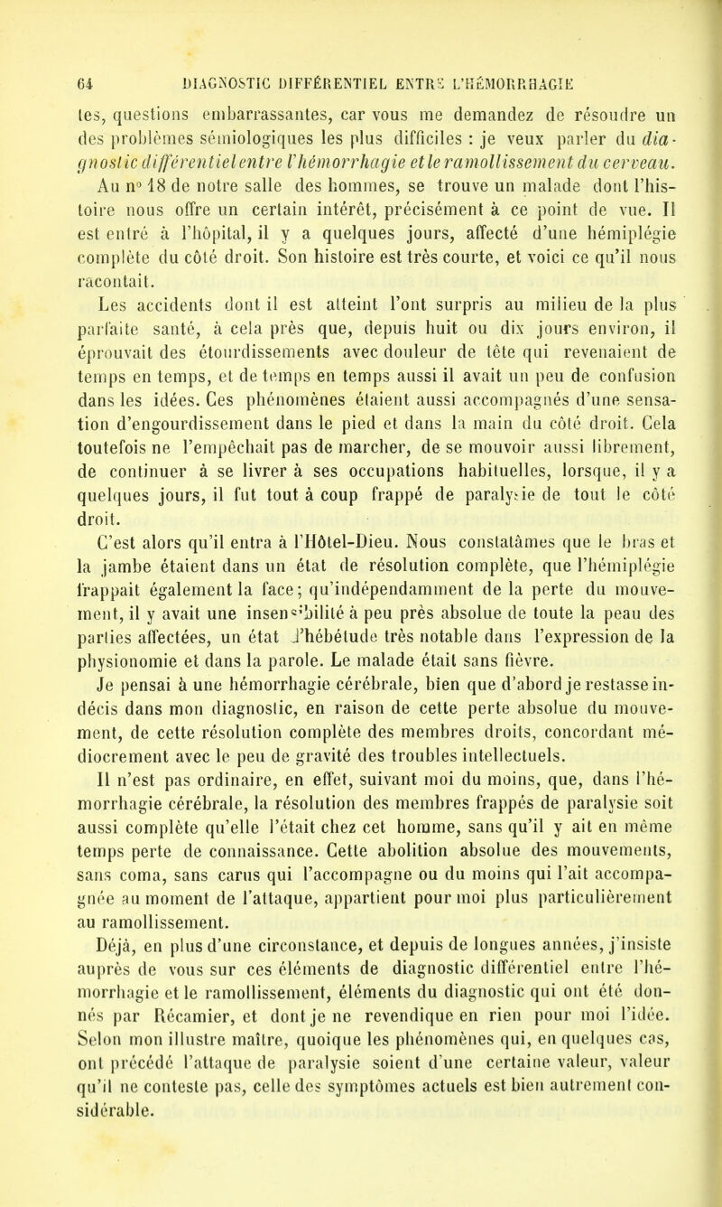 les, questions embarrassantes, car vous me demandez de résoudre un des problèmes sémiologiques les plus difficiles : je veux parler du dia- gnostic différentiel entre Vhémorrhagie etle ramollissement du cerveau. Au n° 18 de notre salle des hommes, se trouve un malade dont l'his- toire nous offre un certain intérêt, précisément à ce point de vue. Il est entré à l'hôpital, il y a quelques jours, affecté d'une hémiplégie complète du côté droit. Son histoire est très courte, et voici ce qu'il nous racontait. Les accidents dont il est atteint l'ont surpris au milieu de la plus parfaite santé, à cela près que, depuis huit ou dix jours environ, il éprouvait des étourdissements avec douleur de tête qui revenaient de temps en temps, et de temps en temps aussi il avait un peu de confusion dans les idées. Ces phénomènes étaient aussi accompagnés d'une sensa- tion d'engourdissement dans le pied et dans la main du côté droit. Gela toutefois ne l'empêchait pas de marcher, de se mouvoir aussi librement, de continuer à se livrer à ses occupations habituelles, lorsque, il y a quelques jours, il fut tout à coup frappé de paralytie de tout le côté droit. C'est alors qu'il entra à l'Hôtel-Dieu. Nous constatâmes que le bras et la jambe étaient dans un état de résolution complète, que l'hémiplégie frappait également la face; qu'indépendamment de la perte du mouve- ment, il y avait une insensibilité à peu près absolue de toute la peau des parties affectées, un état J'hébétude très notable dans l'expression de la physionomie et dans la parole. Le malade était sans fièvre. Je pensai à une hémorrhagie cérébrale, bien que d'abord je restasse in- décis dans mon diagnostic, en raison de cette perte absolue du mouve- ment, de cette résolution complète des membres droits, concordant mé- diocrement avec le peu de gravité des troubles intellectuels. Il n'est pas ordinaire, en effet, suivant moi du moins, que, dans l'hé- morrhagie cérébrale, la résolution des membres frappés de paralysie soit aussi complète qu'elle l'était chez cet homme, sans qu'il y ait en même temps perte de connaissance. Cette abolition absolue des mouvements, sans coma, sans carus qui l'accompagne ou du moins qui l'ait accompa- gnée au moment de l'attaque, appartient pour moi plus particulièrement au ramollissement. Déjà, en plus d'une circonstance, et depuis de longues années, j'insiste auprès de vous sur ces éléments de diagnostic différentiel entre l'hé- morrhagie et le ramollissement, éléments du diagnostic qui ont été don- nés par Récamier, et dont je ne revendique en rien pour moi l'idée. Selon mon illustre maître, quoique les phénomènes qui, en quelques cas, ont précédé l'attaque de paralysie soient d'une certaine valeur, valeur qu'il ne conteste pas, celle des symptômes actuels est bien autrement con- sidérable.