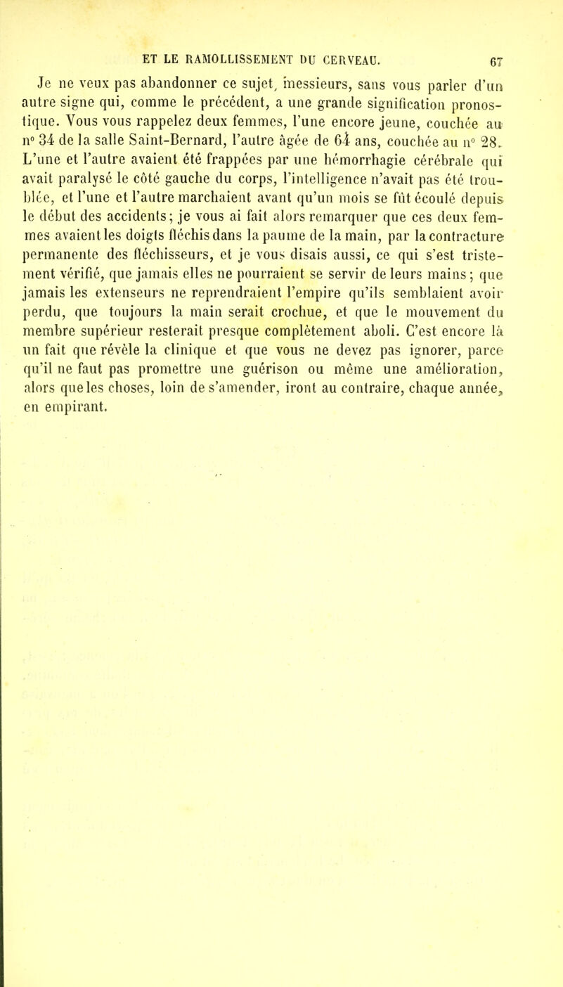 Je ne veux pas abandonner ce sujet, messieurs, sans vous parler d'un autre signe qui, comme le précédent, a une grande signification pronos- tique. Vous vous rappelez deux femmes, l'une encore jeune, couchée au n° 34 de la salle Saint-Bernard, l'autre âgée de 6i ans, couchée au n° 28. L'une et l'autre avaient été frappées par une hémorrhagie cérébrale qui avait paralysé le côté gauche du corps, l'intelligence n'avait pas été trou- blée, et l'une et l'autre marchaient avant qu'un mois se fût écoulé depuis le début des accidents; je vous ai fait alors remarquer que ces deux fem- mes avaient les doigts fléchis dans la paume de la main, par la contracture permanente des fléchisseurs, et je vous disais aussi, ce qui s'est triste- ment vérifié, que jamais elles ne pourraient se servir de leurs mains ; que jamais les extenseurs ne reprendraient l'empire qu'ils semblaient avoir perdu, que toujours la main serait crochue, et que le mouvement du membre supérieur resterait presque complètement aboli. C'est encore là un fait que révèle la clinique et que vous ne devez pas ignorer, parce qu'il ne faut pas promettre une guérison ou même une amélioration, alors que les choses, loin de s'amender, iront au contraire, chaque année, en empirant.
