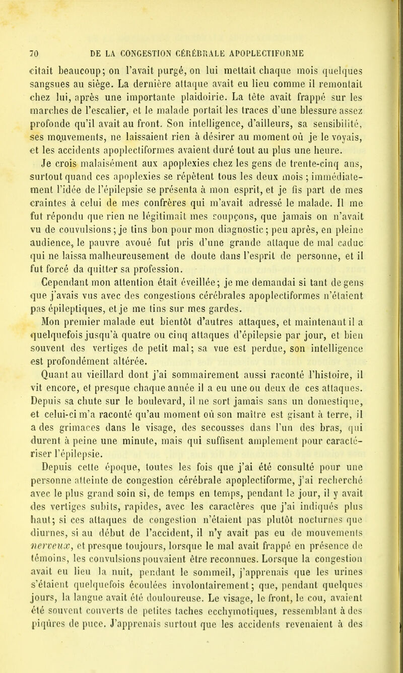 citait beaucoup; on l'avait purgé, on lui mettait chaque mois quelques sangsues au siège. La dernière attaque avait eu lieu comme il remontait chez lui, après une importante plaidoirie. La tête avait frappé sur les marches de l'escalier, et le malade portait les traces d'une blessure assez profonde qu'il avait au front. Son intelligence, d'ailleurs, sa sensibilité, ses mouvements, ne laissaient rien à désirer au moment où je le voyais, et les accidents apoplectiformes avaient duré tout au plus une heure. Je crois malaisément aux apoplexies chez les gens de trente-cinq ans, surtout quand ces apoplexies se répètent tous les deux mois ; immédiate- ment l'idée de l'épilepsie se présenta à mon esprit, et je fis part de mes craintes à celui de mes confrères qui m'avait adressé le malade. Il me fut répondu que rien ne légitimait mes soupçons, que jamais on n'avait vu de couvulsions ; je tins bon pour mon diagnostic; peu après, en pleine audience, le pauvre avoué fut pris d'une grande attaque de mal caduc qui ne laissa malheureusement de doute dans l'esprit de personne, et il fut forcé da quitter sa profession. Cependant mon attention était éveillée; je me demandai si tant de gens que j'avais vus avec des congestions cérébrales apoplectiformes n'étaient pas épileptiques, et je me tins sur mes gardes. Mon premier malade eut bientôt d'autres attaques, et maintenant il a quelquefois jusqu'à quatre ou cinq attaques d'épilepsie par jour, et bien souvent des vertiges de petit mal; sa vue est perdue, son intelligence est profondément altérée. Quant au vieillard dont j'ai sommairement aussi raconté l'histoire, il vit encore, et presque chaque année il a eu une ou deux de ces attaques. Depuis sa chute sur le boulevard, il ne sort jamais sans un domestique, et celui-ci m'a raconté qu'au moment où son maître est gisant à terre, il a des grimaces clans le visage, des secousses clans l'un des bras, qui durent à peine une minute, mais qui suffisent amplement pour caracté- riser l'épilepsie. Depuis celte époque, toutes les fois que j'ai été consulté pour une personne atteinte de congestion cérébrale apoplectiforme, j'ai recherché avec le plus grand soin si, de temps en temps, pendant le jour, il y avait des vertiges subits, rapides, avec les caractères que j'ai indiqués plus haut; si ces attaques de congestion n'étaient pas plutôt nocturnes que diurnes, si au début de l'accident, il n'y avait pas eu de mouvements nerveux, et presque toujours, lorsque le mal avait frappé en présence de témoins, les convulsions pouvaient être reconnues. Lorsque la congestion avait eu lieu la nuit, pendant le sommeil, j'apprenais que les urines s'étaient quelquefois écoulées involontairement ; que, pendant quelques jours, la langue avait été douloureuse. Le visage, le front, le cou, avaient été souvent couverts de petites taches ecchyinotiques, ressemblant à des piqûres de puce. J'apprenais surtout que les accidents revenaient à des