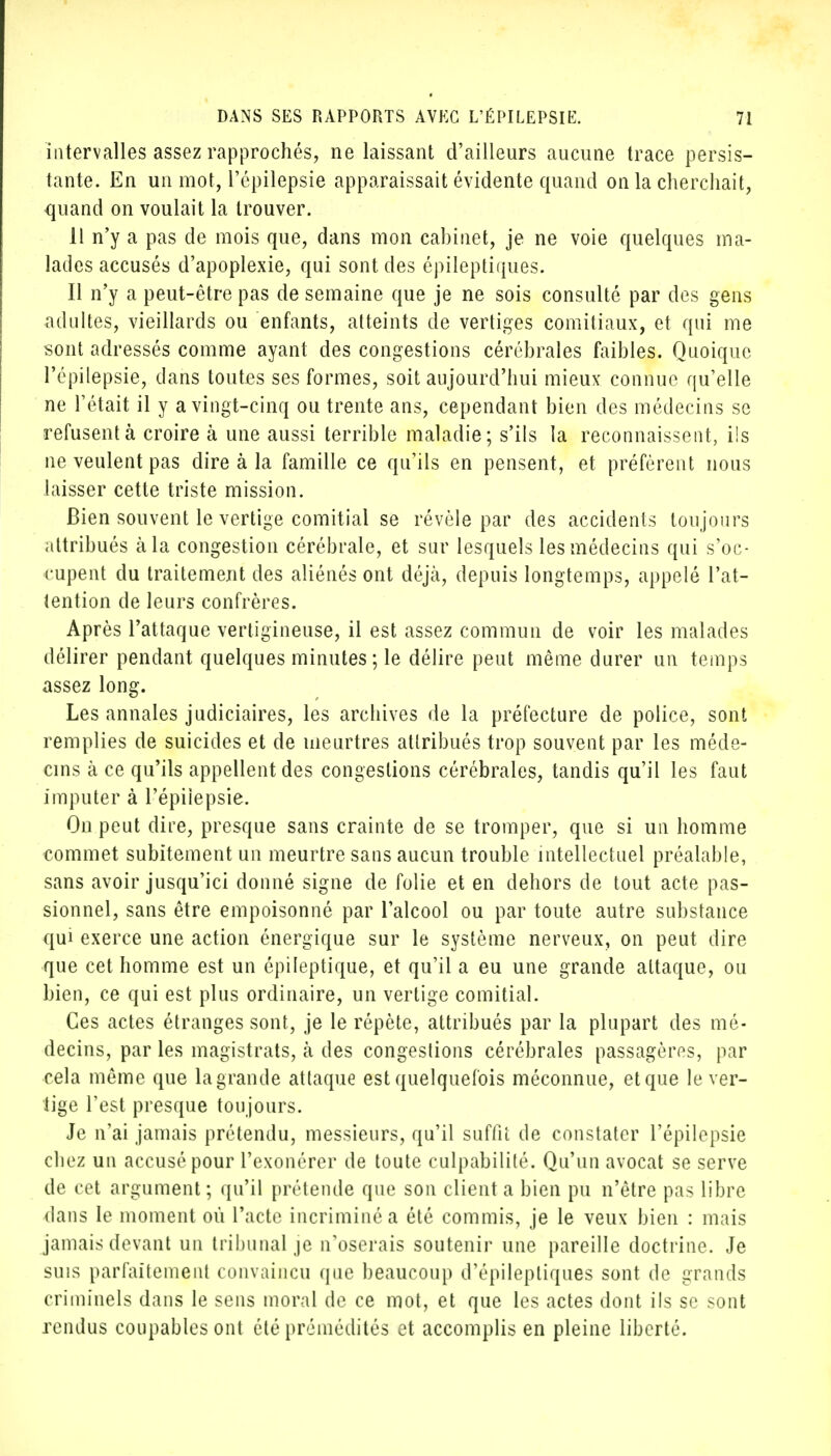 intervalles assez rapprochés, ne laissant d'ailleurs aucune trace persis- tante. En un mot, l'épilepsie apparaissait évidente quand on la cherchait, quand on voulait la trouver. Il n'y a pas de mois que, dans mon cabinet, je ne voie quelques ma- lades accusés d'apoplexie, qui sont des épileptiques. Il n'y a peut-être pas de semaine que je ne sois consulté par des gens adultes, vieillards ou enfants, atteints de vertiges comitiaux, et qui me sont adressés comme ayant des congestions cérébrales faibles. Quoique l'épilepsie, dans toutes ses formes, soit aujourd'hui mieux connue qu'elle ne l'était il y a vingt-cinq ou trente ans, cependant bien des médecins se refusent à croire à une aussi terrible maladie; s'ils la reconnaissent, ils ne veulent pas dire à la famille ce qu'ils en pensent, et préfèrent nous laisser cette triste mission. Bien souvent le vertige comitial se révèle par des accidents toujours attribués à la congestion cérébrale, et sur lesquels les médecins qui s'oc- cupent du traitement des aliénés ont déjà, depuis longtemps, appelé l'at- tention de leurs confrères. Après l'attaque vertigineuse, il est assez commun de voir les malades délirer pendant quelques minutes ; le délire peut même durer un temps assez long. Les annales judiciaires, les archives de la préfecture de police, sont remplies de suicides et de meurtres attribués trop souvent par les méde- cins à ce qu'ils appellent des congestions cérébrales, tandis qu'il les faut imputer à l'épilepsie. On peut dire, presque sans crainte de se tromper, que si un homme commet subitement un meurtre sans aucun trouble intellectuel préalable, sans avoir jusqu'ici donné signe de folie et en dehors de tout acte pas- sionnel, sans être empoisonné par l'alcool ou par toute autre substance qui exerce une action énergique sur le système nerveux, on peut dire que cet homme est un épileptique, et qu'il a eu une grande attaque, ou bien, ce qui est plus ordinaire, un vertige comitial. Ces actes étranges sont, je le répète, attribués par la plupart des mé- decins, par les magistrats, à des congestions cérébrales passagères, par cela même que la grande attaque est quelquefois méconnue, et que le ver- tige l'est presque toujours. Je n'ai jamais prétendu, messieurs, qu'il suffit de constater l'épilepsie chez un accusé pour l'exonérer de toute culpabilité. Qu'un avocat se serve de cet argument; qu'il prétende que son client a bien pu n'être pas libre dans le moment où l'acte incriminé a été commis, je le veux bien : mais jamais devant un tribunal je n'oserais soutenir une pareille doctrine. Je suis parfaitement convaincu que beaucoup d'épileptiques sont de grands criminels dans le sens moral de ce mot, et que les actes dont ils se sont rendus coupables ont été prémédités et accomplis en pleine liberté.