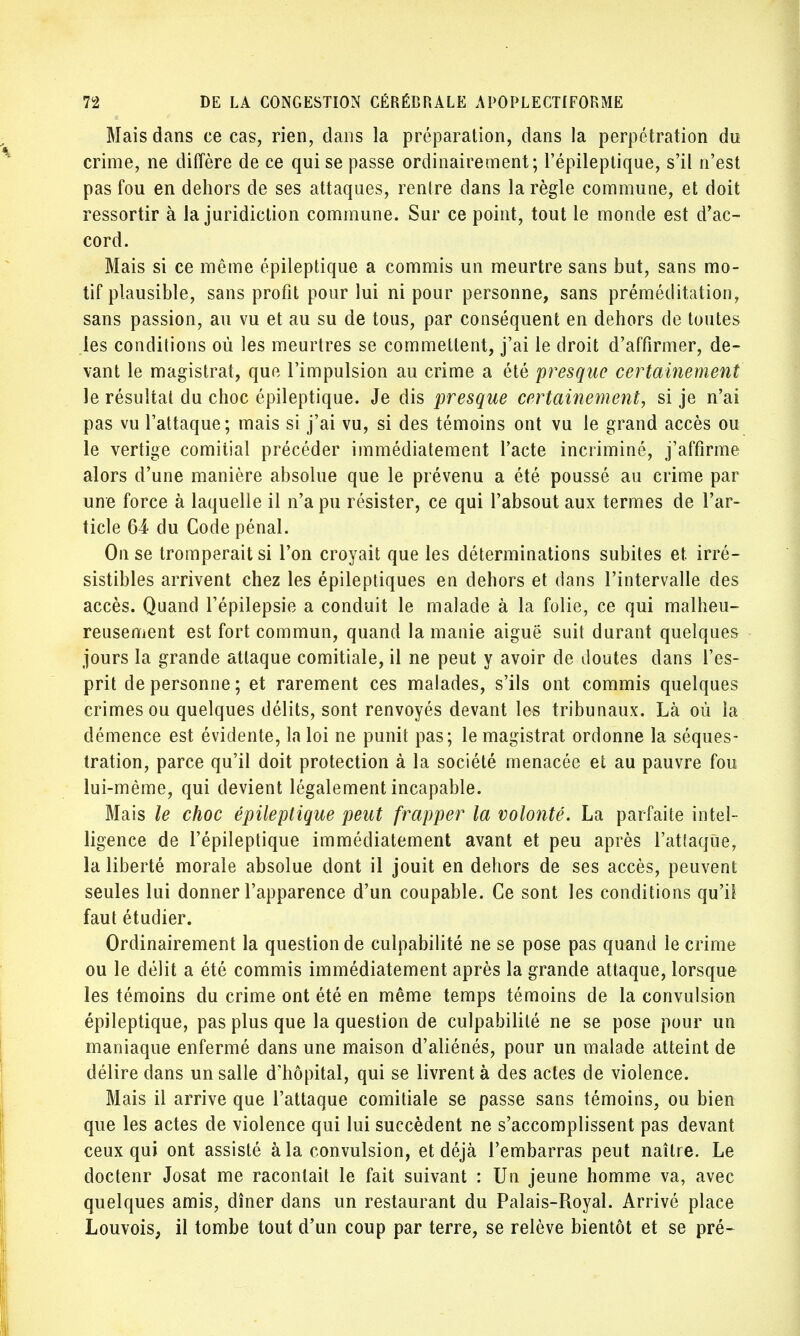 Mais dans ce cas, rien, dans la préparation, dans la perpétration du crime, ne diffère de ce qui se passe ordinairement; Fépileptique, s'il n'est pas fou en dehors de ses attaques, rentre dans la règle commune, et doit ressortir à la juridiction commune. Sur ce point, tout le monde est d'ac- cord. Mais si ce même épileptique a commis un meurtre sans but, sans mo- tif plausible, sans profit pour lui ni pour personne, sans préméditation, sans passion, au vu et au su de tous, par conséquent en dehors de toutes les conditions où les meurtres se commettent, j'ai le droit d'affirmer, de- vant le magistrat, que l'impulsion au crime a été presque certainement le résultat du choc épileptique. Je dis presque certainement, si je n'ai pas vu l'attaque; mais si j'ai vu, si des témoins ont vu le grand accès ou le vertige comitial précéder immédiatement l'acte incriminé, j'affirme alors d'une manière absolue que le prévenu a été poussé au crime par une force à laquelle il n'a pu résister, ce qui l'absout aux termes de l'ar- ticle 64 du Code pénal. On se tromperait si l'on croyait que les déterminations subites et. irré- sistibles arrivent chez les épileptiques en dehors et dans l'intervalle des accès. Quand l'épilepsie a conduit le malade à la folie, ce qui malheu- reusement est fort commun, quand la manie aiguë suit durant quelques jours la grande attaque comitiale, il ne peut y avoir de doutes clans l'es- prit de personne; et rarement ces malades, s'ils ont commis quelques crimes ou quelques délits, sont renvoyés devant les tribunaux. Là où la démence est évidente, la loi ne punit pas; le magistrat ordonne la séques- tration, parce qu'il doit protection à la société menacée et au pauvre fou lui-même, qui devient légalement incapable. Mais le choc épileptique peut frapper la volonté. La parfaite intel- ligence de l'épileptique immédiatement avant et peu après l'attaque, la liberté morale absolue dont il jouit en dehors de ses accès, peuvent seules lui donner l'apparence d'un coupable. Ce sont les conditions qu'il faut étudier. Ordinairement la question de culpabilité ne se pose pas quand le crime ou le délit a été commis immédiatement après la grande attaque, lorsque les témoins du crime ont été en même temps témoins de la convulsion épileptique, pas plus que la question de culpabilité ne se pose pour un maniaque enfermé dans une maison d'aliénés, pour un malade atteint de délire dans un salle d'hôpital, qui se livrent à des actes de violence. Mais il arrive que l'attaque comitiale se passe sans témoins, ou bien que les actes de violence qui lui succèdent ne s'accomplissent pas devant ceux qui ont assisté à la convulsion, et déjà l'embarras peut naître. Le doctenr Josat me racontait le fait suivant : Un jeune homme va, avec quelques amis, dîner dans un restaurant du Palais-Royal. Arrivé place Louvois, il tombe tout d'un coup par terre, se relève bientôt et se pré-
