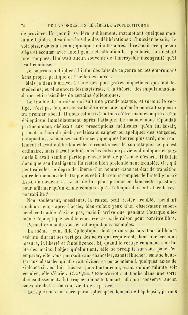 de province. Un jour il se lève subitement, marmottant quelques mot? inintelligibles, et va dans la salle des délibérations : l'huissier le suit, le voit pisser dans un coin ; quelques minutes après, il revenait occuper son siège et écouter avec intelligence et attention les plaidoiries un instan' interrompues. Il n'avait aucun souvenir de l'incroyable incongruité qu'il avait commise. Je pourrais multiplier à l'infini des faits de ce genre en les empruntait à ma propre pratique et à celle des autres. Mais je tiens à arrivera Tune des plus graves objections que font les médecins, et plus encore les mag istrats, à la théorie des impulsions sou- daines et irrésistibles de certains épileptiques. Le trouble de la raison qui suit une grande attaque, et surtout le ver- tige, n'est pas toujours aussi facile à constater qu'on le pourrait supposer au premier abord. Il nous est arrivé à tous d'être mandés auprès d'un épileptique immédiatement après l'attaque. Le malade nous répondait pertinemment, obéissait aux prescriptions médicales qu'on lui faisait, prenait un bain de pieds, se laissant saigner ou appliquer des sangsues, indiquait assez bien ses souffrances; quelques heures plus tard, non seu- lement il avait oublié toutes les circonstances de son attaque, ce qui est ordinaire, mais il avait oublié tous les faits que je viens d'indiquer et aux- quels il avait semblé participer avec tant de présence d'esprit. Il fallait donc que son intelligence fût restée bien profondément troublée. Or, qui peut calculer le degré de liberté d'un homme dans cet état de transition entre le moment de l'attaque et celui du retour complet de l'intelligence? Est-il un médecin assez sûr de lui pour prononcer dans cette question, pour affirmer qu'un crime commis après l'attaque doit entraîner la res- ponsabilité? Non seulement, messieurs, la raison peut rester troublée pendmt quelque temps après l'accès, bien qu'aux yeux d'un observateur super- ficiel ce trouble n'existe pas, mais il arrive que pendant l'atiaque elle- même l'épileptique semble conserver assez de raison pour paraître libre. Permettez-moi de vous en citer quelques exemples. La même jeune fille épileptique dont je vous parlais tout à l'heure exécute durant ses vertiges des actes qui requièrent, dans une certaine mesure, la liberté et l'intelligence. Si, quand le vertige commence, on lui ôte des mains l'objet qu'elle tient, elle se précipite sur vous pour s'en emparer, elle vous poursuit sans chanceler, sans trébucher, sans se heur- ter aux obstacles qu'elle sait éviter, se porte même à quelques actes de violence si vous lui résistez, puis tout à coup, avant qu'une minute soit écoulée, elle s'écrie : Cest fini i Elle s'arrête et tombe dans une sorte d'anéantissement. Interrogée immédiatement, elle ne conserve aucun souvenir de la scène qui vient de se passer. Lorsque nous nous occuperons plus spécialement de l'épilepsie, je vous