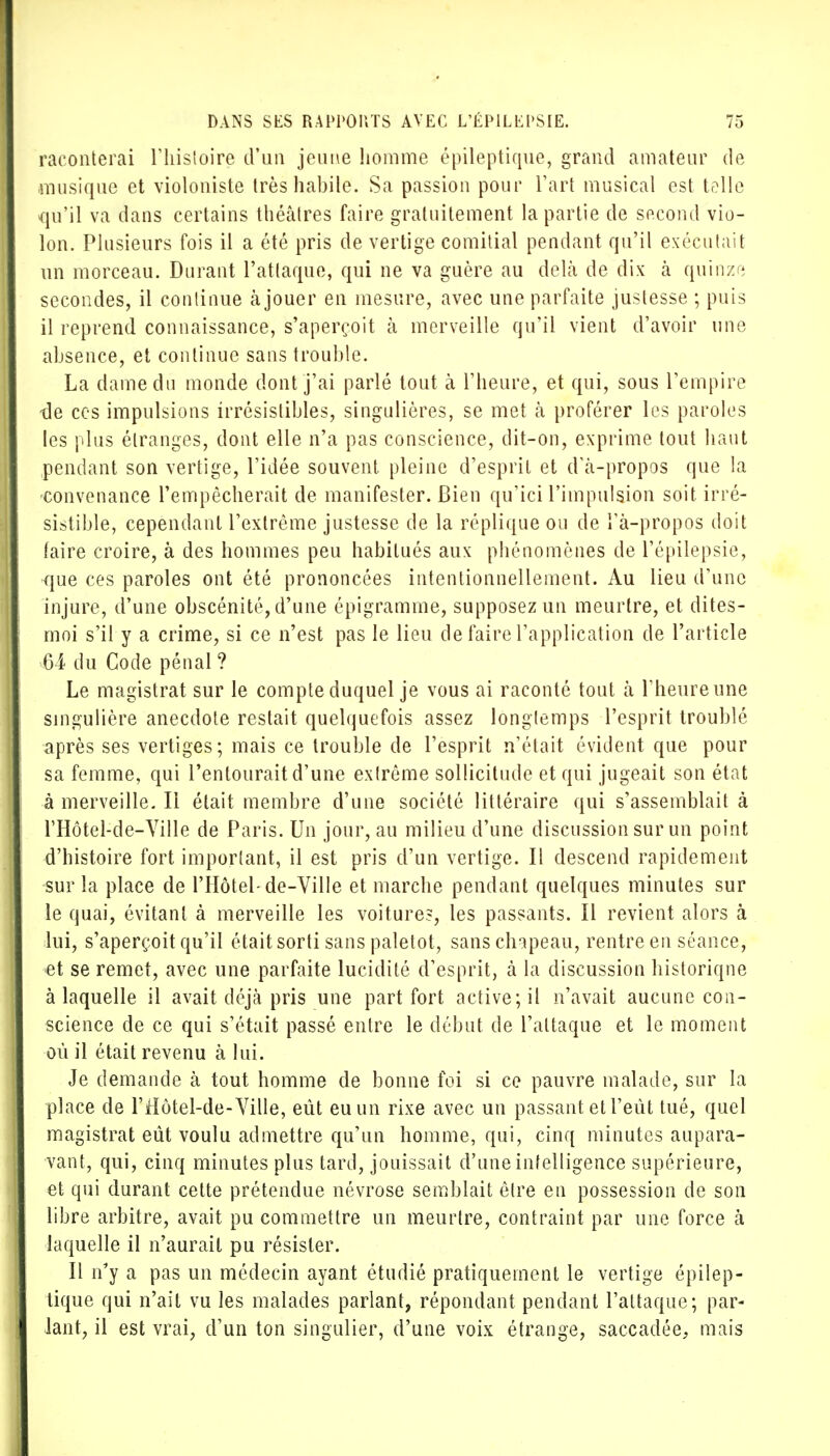 raconterai l'histoire d'un jeune homme épileptique, grand amateur de musique et violoniste très habile. Sa passion pour Fart musical est toile «qu'il va dans certains théâtres faire gratuitement la partie de second vio- lon. Plusieurs fois il a été pris de vertige comitial pendant qu'il exécutait un morceau. Durant l'attaque, qui ne va guère au delà de dix à quinze secondes, il continue à jouer en mesure, avec une parfaite justesse ; puis il reprend connaissance, s'aperçoit à merveille qu'il vient d'avoir une absence, et continue sans trouble. La dame du monde dont j'ai parlé tout à l'heure, et qui, sous l'empire tle ces impulsions irrésistibles, singulières, se met à proférer les paroles tes plus étranges, dont elle n'a pas conscience, dit-on, exprime tout haut pendant son vertige, l'idée souvent, pleine d'esprit et d'à-propos que la 'Convenance l'empêcherait de manifester. Bien qu'ici l'impulsion soit, irré- sistible, cependant l'extrême justesse de la réplique ou de î'à-propos doit faire croire, à des hommes peu habitués aux phénomènes de l'épilepsie, que ces paroles ont été prononcées intentionnellement. Au lieu d'une injure, d'une obscénité, d'une épigramme, supposez un meurtre, et dites- moi s'il y a crime, si ce n'est pas le lieu de faire l'application de l'article 64 du Code pénal ? Le magistrat sur le compte duquel je vous ai raconté tout à l'heure une singulière anecdote restait quelquefois assez longtemps l'esprit troublé après ses vertiges; mais ce trouble de l'esprit n'était évident que pour sa femme, qui l'entourait d'une extrême sollicitude et qui jugeait son état à merveille. Il était membre d'une société littéraire qui s'assemblait à l'Hôtel-de-Ville de Paris. Un jour, au milieu d'une discussion sur un point d'histoire fort important, il est pris d'un vertige. Il descend rapidement sur la place de l'Hôtel-de-Ville et marche pendant quelques minutes sur le quai, évitant à merveille les voiture?, les passants. Il revient alors à lui, s'aperçoit qu'il était sorti sans paletot, sans chapeau, rentre en séance, et se remet, avec une parfaite lucidité d'esprit, à la discussion historique à laquelle il avait déjà pris une part fort active; il n'avait aucune con- science de ce qui s'était passé entre le début de l'attaque et le moment où il était revenu à lui. Je demande à tout homme de bonne foi si ce pauvre malade, sur la place de l'Hôtel-de-Ville, eût eu un rixe avec un passant et l'eut tué, quel magistrat eût voulu admettre qu'un homme, qui, cinq minutes aupara- vant, qui, cinq minutes plus tard, jouissait d'une intelligence supérieure, et qui durant cette prétendue névrose semblait être en possession de son libre arbitre, avait pu commettre un meurtre, contraint par une force à laquelle il n'aurait pu résister. Il n'y a pas un médecin ayant étudié pratiquement le vertige épilep- tique qui n'ait vu les malades parlant, répondant pendant l'attaque; par- lant, il est vrai, d'un ton singulier, d'une voix étrange, saccadée, mais
