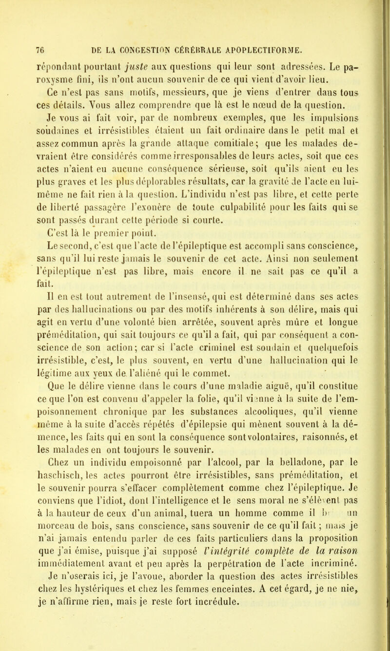 répondant pourtant juste aux questions qui leur sont adressées. Le pa- roxysme fini, ils n'ont aucun souvenir de ce qui vient d'avoir lieu. Ce n'est pas sans molifs, messieurs, que je viens d'entrer dans tous ces détails. Vous allez comprendre que là est le nœud de la question. Je vous ai fait voir, par de nombreux exemples, que les impulsions soudaines et irrésistibles étaient un fait ordinaire dans le petit mal et assez commun après la grande attaque comitiale; que les malades de- vraient être considérés comme irresponsables de leurs actes, soit que ces actes n'aient eu aucune conséquence sérieuse, soit qu'ils aient eu les plus graves et les plus déplorables résultats, car la gravité de l'acte en lui- même ne fait rien à la question. L'individu n'est pas libre, et cette perte de liberté passagère l'exonère de toute culpabilité pour les faits qui se sont passés durant cette période si courte. C'est là le premier point. Le second, c'est que l'acte de l'épileptique est accompli sans conscience, sans qu'il lui reste jamais le souvenir de cet acte. Ainsi non seulement l'épileptique n'est pas libre, mais encore il ne sait pas ce qu'il a fait. Il en est tout autrement de l'insensé, qui est déterminé dans ses actes par des ballucinations ou par des motifs inliérents à son délire, mais qui agit en vertu d'une volonté bien arrêtée, souvent après mûre et longue préméditation, qui sait toujours ce qu'il a fait, qui par conséquent a con- science de son action; car si l'acte criminel est soudain et quelquefois irrésistible, c'est, le plus souvent, en vertu d'une hallucination qui le légitime aux yeux de. l'aliéné qui le commet. Que le délire vienne dans le cours d'une maladie aiguë, qu'il constitue ce que l'on est convenu d'appeler la folie, qu'il vbnne à la suite de l'em- poisonnement chronique par les substances alcooliques, qu'il vienne même à la suite d'accès répétés d'épilepsie qui mènent souvent à la dé- mence, les faits qui en sont la conséquence sont volontaires, raisonnés, et les malades en ont toujours le souvenir. Chez un individu empoisonné par l'alcool, par la belladone, par le haschisch, les actes pourront être irrésistibles, sans préméditation, et le souvenir pourra s'effacer complètement comme chez l'épileptique. Je conviens que l'idiot, dont l'intelligence et le sens moral ne s'élèvent pas à la hauteur de ceux d'un animal, tuera un homme comme il bi un morceau de bois, sans conscience, sans souvenir de ce qu'il fait ; mais je n'ai jamais entendu parler de ces faits particuliers dans la proposition que j'ai émise, puisque j'ai supposé Vintégrité complète de la raison immédiatement avant et peu après la perpétration de l'acte incriminé. Je n'oserais ici, je l'avoue, aborder la question des actes irrésistibles chez les hystériques et chez les femmes enceintes. A cet égard, je ne nie,, je n'affirme rien, mais je reste fort incrédule.