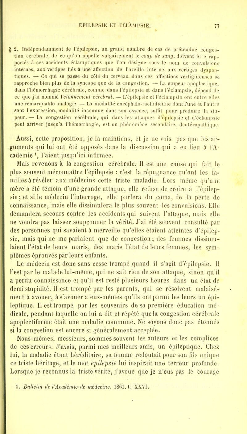 g 2. Indépendamment de l'épilepsie, un grand nombre de cas de prétendue conges- tion cérébrale, de ce qu'on appelle vulgairement le coup de sang, doivent être rap- portés à ces accidents éclampliques que l'on désigne sous le nom de convulsions internes, aux vertiges liés à une affection de l'oreille interne, aux vertiges dyspep- tiques. — Ce qui se passe du côté du cerveau dans ces affections vertigineuses se rapproche bien plus de la syncope que de la congestion. — La stupeur apoplectique, dans l'hémorrhagie cérébrale, comme dans l'épilepsie et dans l'éclampsie, dépend de ce que j'ai nommé Yétonnement cérébral. — L'épilepsie et l'éclampsie ont entre elles une remarquable analogie. — La modalité cncéphalo-rachidienne dont l'une et l'autre sont l'expression, modalité inconnue dans son essence, suffit pour produire la stu- peur. — La congestion cérébrale, qui dans les attaques d'épilepsie et d'éclampsie peut arriver jusqu'à l'hémorrhagie, est un phénomène secondaire, deutéropathique. Aussi, celte proposition, je la maintiens, et je ne vois pas que les ar- guments qui lui ont été opposés dans la discussion qui a eu lieu à l'A- cadémie 4, l'aient jusqu'ici infirmée. Mais revenons à la congestion cérébrale. Il est une cause qui fait le plus souvent méconnaître l'épilepsie : c'est la répugnance qu'ont les fa- milles à révéler aux médecins cette triste maladie. Lors même qu'une mère a été témoin d'une grande attaque, elle refuse de croire cà l'épilep- sie; et si le médecin l'interroge, elle parlera du coma, de la perte de connaissance, mais elle dissimulera le plus souvent les convulsions. Elle demandera secours contre les accidents qui suivent l'attaque, mais elle ne voudra pas laisser soupçonner la vérité. J'ai été souvent consulté par des personnes qui savaient à merveille qu'elles étaient atteintes d'épilep- sie, mais qui ne me parlaient que de congestion; des femmes dissimu- laient l'état de leurs maris, des maris l'état de leurs femmes, les sym- ptômes éprouvés par leurs enfants. Le médecin est donc sans cesse trompé quand il s'agit d'épilepsie. Il l'est par le malade lui-même, qui ne sait rien de son attaque, sinon qu'il a perdu connaissance et qu'il est resté plusieurs heures dans un état de demi stupidité. Il est trompé par les parents, qui se résolvent malaisé- ment à avouer, à s'avouer à eux-mêmes qu'ils ont parmi les leurs un épi- leptique. Il est trompé parles souvenirs de sa première éducation mé- dicale, pendant laquelle on lui a dit et répété que la congestion cérébrale apoplectiforme était une maladie commune. Ne soyons donc pas étonnés si la congestion est encore si généralement acceptée. Nous-mêmes, messieurs, sommes souvent les auteurs et les complices de ces erreurs. J'avais, parmi mes meilleurs amis, un épileptique. Chez lui, la maladie étant héréditaire, sa femme redoutait pour son fils unique ce triste héritage, et le mot épilepsie lui inspirait une terreur profonde. Lorsque je reconnus la triste vérité, j'avoue que je n'eus pas le, courage 1. Bulletin de l'Académie de médecine, 1861, t. XXVI.