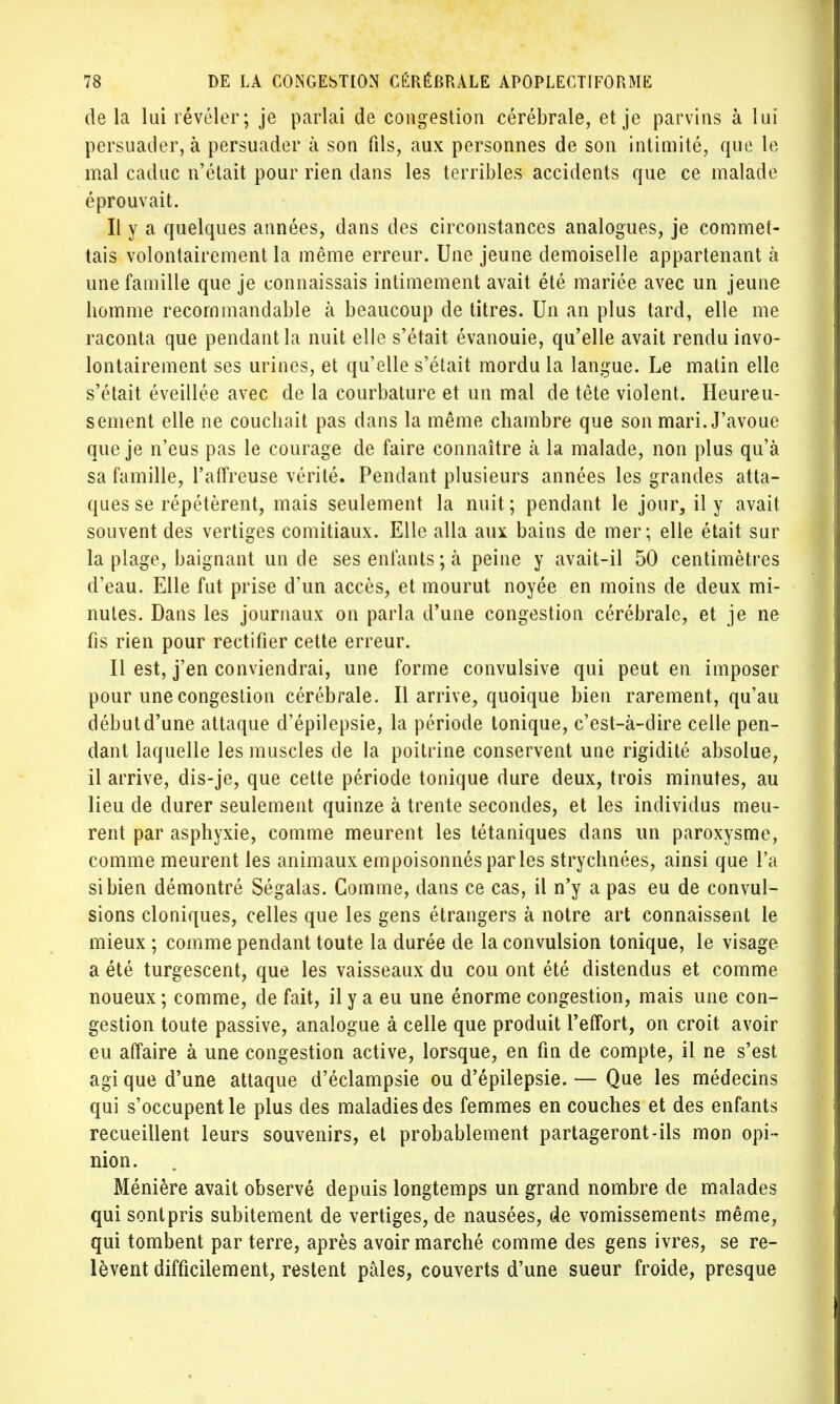 de la lui révéler; je parlai de congestion cérébrale, et je parvins à lui persuader, à persuader à son fils, aux personnes de son intimité, que le mal caduc n'était pour rien dans les terribles accidents que ce malade éprouvait. Il y a quelques années, dans des circonstances analogues, je commet- tais volontairement la même erreur. Une jeune demoiselle appartenant à une famille que je connaissais intimement avait été mariée avec un jeune homme recommandable à beaucoup de titres. Un an plus tard, elle me raconta que pendant la nuit elle s'était évanouie, qu'elle avait rendu invo- lontairement ses urines, et qu'elle s'était mordu la langue. Le matin elle s'était éveillée avec de la courbature et un mal de tête violent. Heureu- sement elle ne couchait pas dans la même chambre que son mari. J'avoue que je n'eus pas le courage de faire connaître à la malade, non plus qu'à sa famille, l'affreuse vérité. Pendant plusieurs années les grandes atta- ques se répétèrent, mais seulement la nuit; pendant le jour, il y avait souvent des vertiges comitiaux. Elle alla aux bains de mer; elle était sur la plage, baignant un de ses enfants ; à peine y avait-il 50 centimètres d'eau. Elle fut prise d'un accès, et mourut noyée en moins de deux mi- nutes. Dans les journaux on parla d'une congestion cérébrale, et je ne fis rien pour rectifier cette erreur. Il est, j'en conviendrai, une forme convulsive qui peut en imposer pour une congestion cérébrale. Il arrive, quoique bien rarement, qu'au début d'une attaque d'épilepsie, la période tonique, c'est-à-dire celle pen- dant laquelle les muscles de la poitrine conservent une rigidité absolue, il arrive, dis-je, que cette période tonique dure deux, trois minutes, au lieu de durer seulement quinze à trente secondes, et les individus meu- rent par asphyxie, comme meurent les tétaniques dans un paroxysme, comme meurent les animaux empoisonnés parles strychnées, ainsi que l'a si bien démontré Ségalas. Gomme, dans ce cas, il n'y a pas eu de convul- sions cloniques, celles que les gens étrangers à notre art connaissent le mieux ; comme pendant toute la durée de la convulsion tonique, le visage a été turgescent, que les vaisseaux du cou ont été distendus et comme noueux ; comme, de fait, il y a eu une énorme congestion, mais une con- gestion toute passive, analogue à celle que produit l'effort, on croit avoir eu affaire à une congestion active, lorsque, en fin de compte, il ne s'est agi que d'une attaque d'éclampsie ou d'épilepsie. — Que les médecins qui s'occupent le plus des maladies des femmes en couches et des enfants recueillent leurs souvenirs, et probablement partageront-ils mon opi- nion. Ménière avait observé depuis longtemps un grand nombre de malades qui sont pris subitement de vertiges, de nausées, de vomissements même, qui tombent par terre, après avoir marché comme des gens ivres, se re- lèvent difficilement, restent pâles, couverts d'une sueur froide, presque