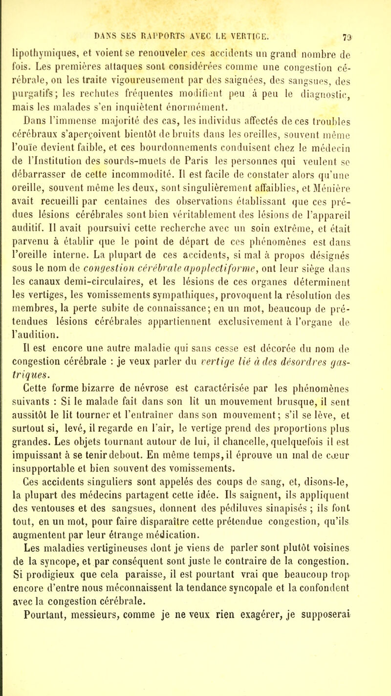 lipothymiques, et voient se renouveler ces accidents un grand nombre de fois. Les premières altaques sont considérées comme une congestion cé- rébrale, on les traite vigoureusement par des saignées, des sangsues, des purgatifs; les rechutes fréquentes modifient peu à peu le diagnostic, mais les malades s'en inquiètent énormément. Dans l'immense majorité des cas, les individus affectés de ces troubles cérébraux s'aperçoivent bientôt de bruits dans les oreilles, souvent même l'ouïe devient faible, et ces bourdonnements conduisent chez le médecin de l'Institution des sourds-muets de Paris les personnes qui veulent se débarrasser de cette incommodité. Il est facile de constater alors qu'une oreille, souvent même les deux, sont singulièrement affaiblies, et Ménière avait recueilli par centaines des observations établissant que ces pré- dues lésions cérébrales sont bien véritablement des lésions de l'appareil auditif. Il avait poursuivi cette recherche avec un soin extrême, et était parvenu à établir que le point de départ de ces phénomènes est dans l'oreille interne. La plupart de ces accidents, si mal à propos désignés sous le nom de congestion cérébrale apoplecliforme, ont leur siège dans les canaux demi-circulaires, et les lésions de ces organes déterminent les vertiges, les vomissements sympathiques, provoquent la résolution des membres, la perte subite de connaissance; en un mot, beaucoup de pré- tendues lésions cérébrales appartiennent exclusivement à l'organe de l'audition. Il est encore une autre maladie qui sans cesse est décorée du nom de congestion cérébrale : je veux parler du vertige lié à des désordres gas- triques. Cette forme bizarre de névrose est caractérisée par les phénomènes suivants : Si le malade fait dans son lit un mouvement brusque, il sent aussitôt le lit tourner et l'entraîner dans son mouvement; s'il se lève, et surtout si, levé, il regarde en l'air, le vertige prend des proportions plus grandes. Les objets tournant autour de lui, il chancelle, quelquefois il est impuissant à se tenir debout. En même temps, il éprouve un mal de cœur insupportable et bien souvent des vomissements. Ces accidents singuliers sont appelés des coups de sang, et, disons-le, la plupart des médecins partagent cette idée. Ils saignent, ils appliquent des ventouses et des sangsues, donnent des pédiluves sinapisés ; ils font tout, en un mot, pour faire disparaître cette prétendue congestion, qu'ils augmentent par leur étrange médication. Les maladies vertigineuses dont je viens de parler sont plutôt voisines de la syncope, et par conséquent sont juste le contraire de la congestion. Si prodigieux que cela paraisse, il est pourtant vrai que beaucoup trop encore d'entre nous méconnaissent la tendance syncopale et la confondent avec la congestion cérébrale. Pourtant, messieurs, comme je ne veux rien exagérer, je supposerai