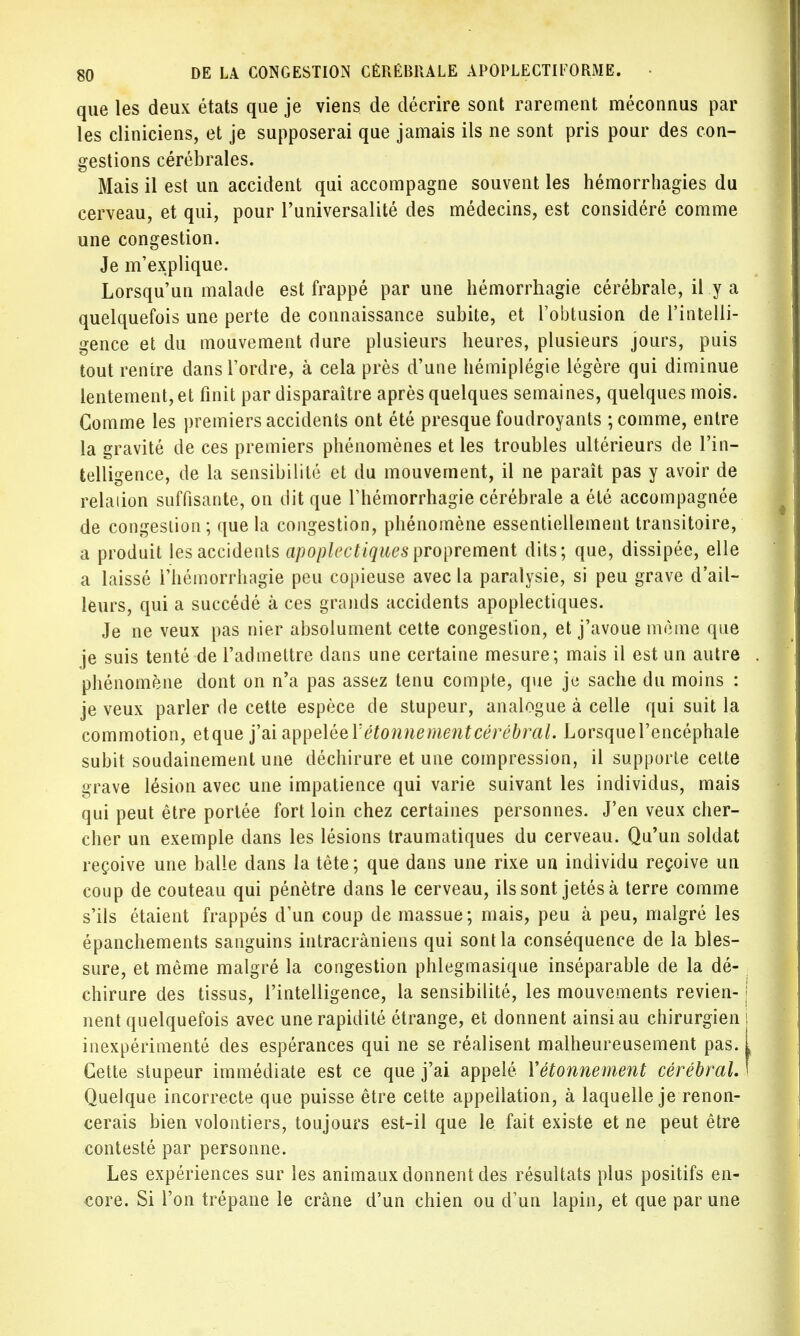 que les deux états que je viens de décrire sont rarement méconnus par les cliniciens, et je supposerai que jamais ils ne sont pris pour des con- gestions cérébrales. Mais il est un accident qui accompagne souvent les hémorrhagies du cerveau, et qui, pour l'universalité des médecins, est considéré comme une congestion. Je m'explique. Lorsqu'un malade est frappé par une hémorrhagie cérébrale, il y a quelquefois une perte de connaissance subite, et l'obtusion de l'intelli- gence et du mouvement dure plusieurs heures, plusieurs jours, puis tout rentre dans l'ordre, à cela près d'une hémiplégie légère qui diminue lentement, et finit par disparaître après quelques semaines, quelques mois. Gomme les premiers accidents ont été presque foudroyants ; comme, entre la gravité de ces premiers phénomènes et les troubles ultérieurs de l'in- telligence, de la sensibilité et du mouvement, il ne paraît pas y avoir de relaiion suffisante, on dit que Thémorrhagie cérébrale a été accompagnée de congestion; que la congestion, phénomène essentiellement transitoire, a produit les accidents apoplectiques proprement dits; que, dissipée, elle a laissé l'hémorrhagie peu copieuse avec la paralysie, si peu grave d'ail- leurs, qui a succédé à ces grands accidents apoplectiques. Je ne veux pas nier absolument cette congestion, et j'avoue même que je suis tenté de l'admettre dans une certaine mesure; mais il est un autre phénomène dont on n'a pas assez tenu compte, que je sache du moins : je veux parler de cette espèce de stupeur, analogue à celle qui suit la commotion, etque j'ai appelée Y étonne ment cérébral. Lorsquel'encéphale subit soudainement une déchirure et une compression, il supporte cette grave lésion avec une impatience qui varie suivant les individus, mais qui peut être portée fort loin chez certaines personnes. J'en veux cher- cher un exemple dans les lésions traumatiques du cerveau. Qu'un soldat reçoive une balle dans la tête ; que dans une rixe un individu reçoive un coup de couteau qui pénètre dans le cerveau, ils sont jetés à terre comme s'ils étaient frappés d'un coup de massue ; mais, peu à peu, malgré les épanchements sanguins intracrâniens qui sont la conséquence de la bles- sure, et même malgré la congestion phlegmasique inséparable de la dé- chirure des tissus, l'intelligence, la sensibilité, les mouvements revien- nent quelquefois avec une rapidité étrange, et donnent ainsi au chirurgien inexpérimenté des espérances qui ne se réalisent malheureusement pas. Cette stupeur immédiate est ce que j'ai appelé Yétonnement cérébral. Quelque incorrecte que puisse être cette appellation, à laquelle je renon- cerais bien volontiers, toujours est-il que le fait existe et ne peut être contesté par personne. Les expériences sur les animaux donnent des résultats plus positifs en- core. Si l'on trépane le crâne d'un chien ou d'un lapin, et que par une