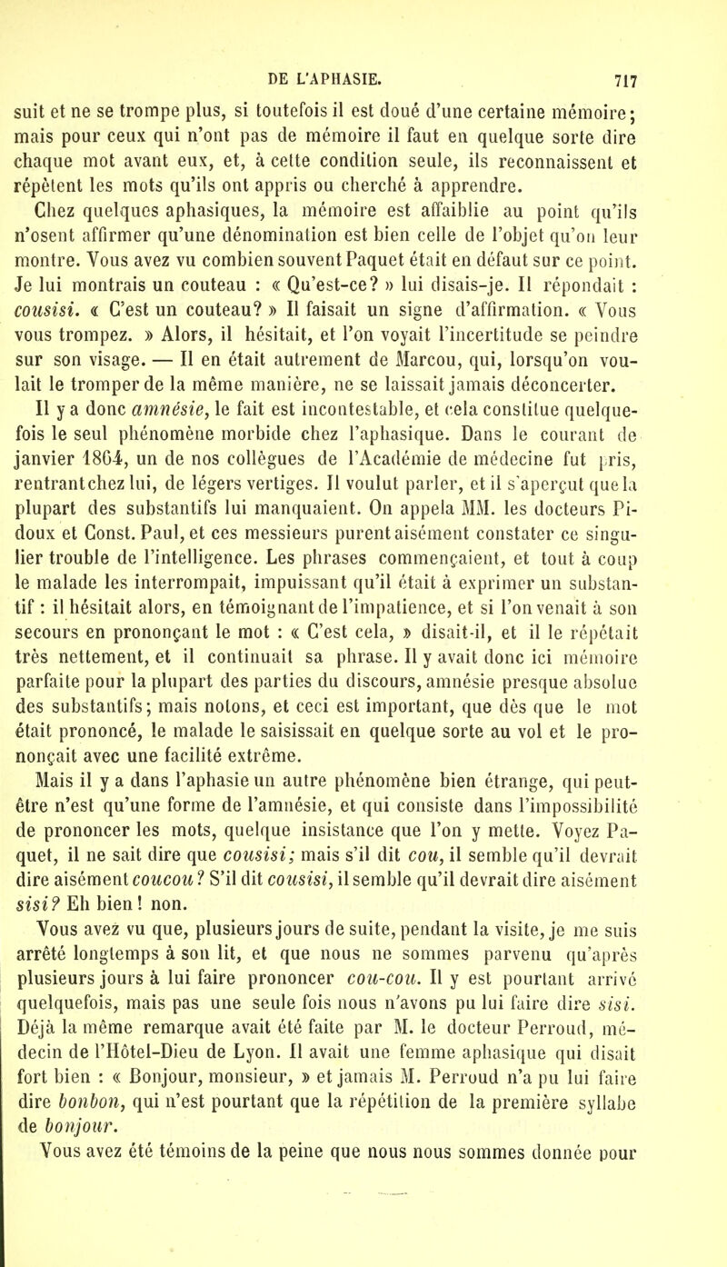 suit et ne se trompe plus, si toutefois il est doué d'une certaine mémoire; mais pour ceux qui n'ont pas de mémoire il faut en quelque sorte dire chaque mot avant eux, et, à cette condition seule, ils reconnaissent et répètent les mots qu'ils ont appris ou cherché à apprendre. Chez quelques aphasiques, la mémoire est affaiblie au point qu'ils n'osent affirmer qu'une dénomination est bien celle de l'objet qu'on leur montre. Vous avez vu combien souvent Paquet était en défaut sur ce point. Je lui montrais un couteau : « Qu'est-ce? » lui disais-je. Il répondait : cousisi. « C'est un couteau? » Il faisait un signe d'affirmation. « Vous vous trompez. » Alors, il hésitait, et l'on voyait l'incertitude se peindre sur son visage. — Il en était autrement de Marcou, qui, lorsqu'on vou- lait le tromper de la même manière, ne se laissait jamais déconcerter. Il y a donc amnésie, le fait est incontestable, et cela constitue quelque- fois le seul phénomène morbide chez l'aphasique. Dans le courant de janvier 1864, un de nos collègues de l'Académie de médecine fut pris, rentrantchez lui, de légers vertiges. Il voulut parler, et il s'aperçut que la plupart des substantifs lui manquaient. On appela MM. les docteurs Pi- doux et Const. Paul, et ces messieurs purent aisément constater ce singu- lier trouble de l'intelligence. Les phrases commençaient, et tout à coup le malade les interrompait, impuissant qu'il était à exprimer un substan- tif : il hésitait alors, en témoignant de l'impatience, et si l'on venait à son secours en prononçant le mot : « C'est cela, » disait-il, et il le répétait très nettement, et il continuait sa phrase. Il y avait donc ici mémoire parfaite pour la plupart des parties du discours, amnésie presque absolue des substantifs; mais notons, et ceci est important, que dès que le mot était prononcé, le malade le saisissait en quelque sorte au vol et le pro- nonçait avec une facilité extrême. Mais il y a dans l'aphasie un autre phénomène bien étrange, qui peut- être n'est qu'une forme de l'amnésie, et qui consiste dans l'impossibilité de prononcer les mots, quelque insistance que l'on y mette. Voyez Pa- quet, il ne sait dire que cousisi; mais s'il dit cou, il semble qu'il devrait, dire aisément coucou ? S'il dit cousisi, il semble qu'il devrait dire aisément sisi? Eh bien ! non. Vous avez vu que, plusieurs jours de suite, pendant la visite, je me suis arrêté longtemps à son lit, et que nous ne sommes parvenu qu'après plusieurs jours à lui faire prononcer cou-cou. Il y est pourtant arrivé quelquefois, mais pas une seule fois nous n'avons pu lui faire dire sisi. Déjà la même remarque avait été faite par M. le docteur Perroud, mé- decin de l'Hôtel-Dieu de Lyon. Il avait une femme aphasique qui disait fort bien : « Bonjour, monsieur, » et jamais M. Perroud n'a pu lui faire dire bonbon, qui n'est pourtant que la répétition de la première syllabe de bonjour. Vous avez été témoins de la peine que nous nous sommes donnée pour