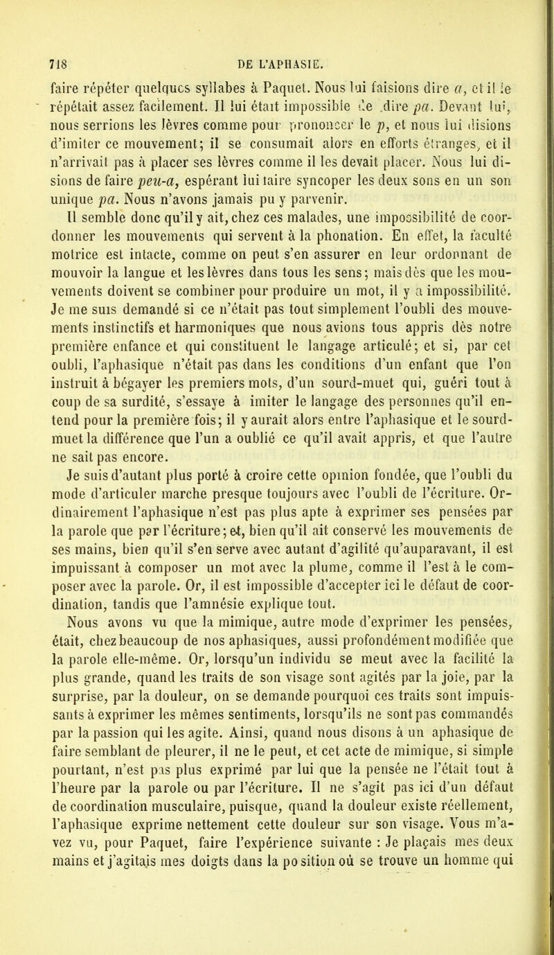 faire répéter quelques syllabes à Paquet. Nous lui faisions dire a, et il le répétait assez facilement. Il lui était impossible île .dire pa. Devant lin; nous serrions les lèvres comme pour prononcer le p, et nous lui disions d'imiter ce mouvement; il se consumait aiors en efforts étranges, et il n'arrivait pas à placer ses lèvres comme il les devait placer. Nous lui di- sions de faire peu-a, espérant lui taire syncoper les deux sons en un son unique pa. Nous n'avons jamais pu y parvenir. Il semble donc qu'il y ait, chez ces malades, une impossibilité de coor- donner les mouvements qui servent à la phonation. En effet, la faculté motrice est intacte, comme on peut s'en assurer en leur ordonnant de mouvoir la langue et les lèvres dans tous les sens; mais dès que les mou- vements doivent se combiner pour produire un mot, il y a impossibilité. Je me suis demandé si ce n'était pas tout simplement l'oubli des mouve- ments instinctifs et harmoniques que nous avions tous appris dès notre première enfance et qui constituent le langage articulé; et si, par cet oubli, l'aphasique n'était pas dans les conditions d'un enfant que l'on instruit à bégayer les premiers mots, d'un sourd-muet qui, guéri tout à coup de sa surdité, s'essaye à imiter le langage des personnes qu'il en- tend pour la première fois; il y aurait alors entre l'aphasique et le sourd- muet la différence que l'un a oublié ce qu'il avait appris, et que l'autre ne sait pas encore. Je suis d'autant plus porté à croire cette opinion fondée, que l'oubli du mode d'articuler marche presque toujours avec l'oubli de l'écriture. Or- dinairement l'aphasique n'est pas plus apte à exprimer ses pensées par la parole que par récriture ; e-t, bien qu'il ait conservé les mouvements de ses mains, bien qu'il s'en serve avec autant d'agilité qu'auparavant, il est impuissant à composer un mot avec la plume, comme il l'est à le com- poser avec la parole. Or, il est impossible d'accepter ici le défaut de coor- dination, tandis que l'amnésie explique tout. Nous avons vu que la mimique, autre mode d'exprimer les pensées, était, chez beaucoup de nos aphasiques, aussi profondément modifiée que la parole elle-même. Or, lorsqu'un individu se meut avec la facilité la plus grande, quand les traits de son visage sont agités par la joie, par la surprise, par la douleur, on se demande pourquoi ces traits sont impuis- sants à exprimer les mêmes sentiments, lorsqu'ils ne sont pas commandés par la passion qui les agite. Ainsi, quand nous disons à un aphasique de faire semblant de pleurer, il ne le peut, et cet acte de mimique, si simple pourtant, n'est pas plus exprimé par lui que la pensée ne l'était tout à l'heure par la parole ou par l'écriture. Il ne s'agit pas ici d'un défaut de coordination musculaire, puisque, quand la douleur existe réellement, l'aphasique exprime nettement cette douleur sur son visage. Vous m'a- vez vu, pour Paquet, faire l'expérience suivante : Je plaçais mes deux mains et j'agitais mes doigts dans la position où se trouve un homme qui