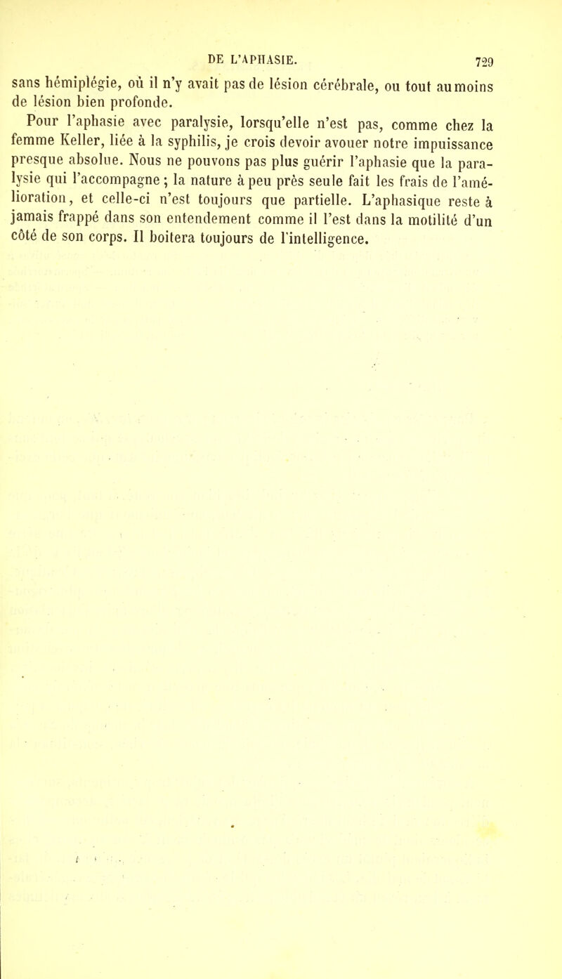 sans hémiplégie, où il n'y avait pas de lésion cérébrale, ou tout au moins de lésion bien profonde. Pour l'aphasie avec paralysie, lorsqu'elle n'est pas, comme chez la femme Relier, liée à la syphilis, je crois devoir avouer notre impuissance presque absolue. Nous ne pouvons pas plus guérir l'aphasie que la para- lysie qui l'accompagne ; la nature à peu près seule fait les frais de l'amé- lioration, et celle-ci n'est toujours que partielle. L'aphasique reste à jamais frappé dans son entendement comme il l'est dans la motilité d'un côté de son corps. Il boitera toujours de l'intelligence.