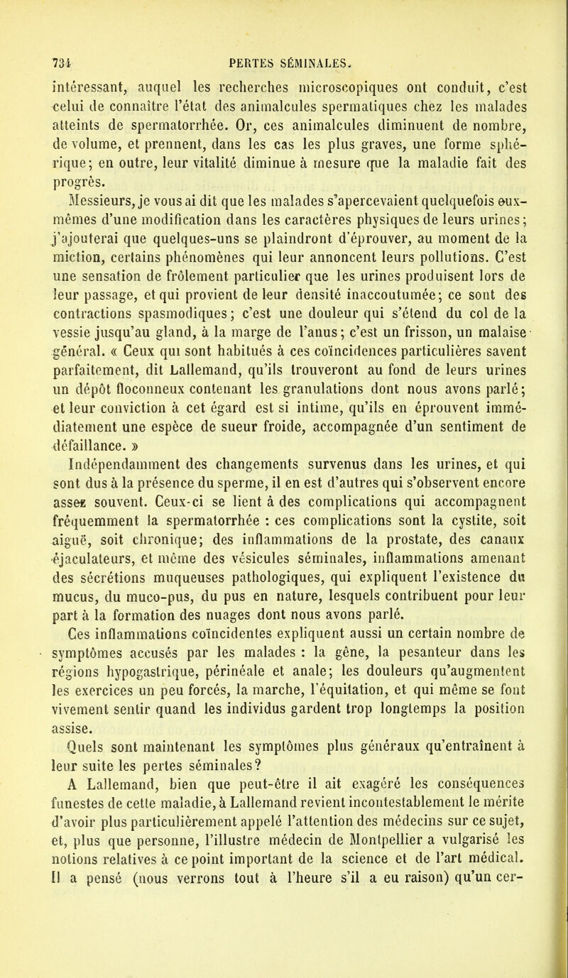 intéressant, auquel les recherches microscopiques ont conduit, c'est celui de connaître l'état des animalcules spermatiques chez les malades atteints de spermatorrhée. Or, ces animalcules diminuent de nombre, de volume, et prennent, dans les cas les plus graves, une forme sphé- rique; en outre, leur vitalité diminue à mesure que la maladie fait des progrès. Messieurs, je vous ai dit que les malades s^apercevaient quelquefois eux- mêmes d'une modification dans les caractères physiques de leurs urines; j'ajouterai que quelques-uns se plaindront d'éprouver, au moment de la miction, certains phénomènes qui leur annoncent leurs pollutions. C'est une sensation de frôlement particulier que les urines produisent lors de leur passage, et qui provient de leur densité inaccoutumée; ce sont des contractions spasmodiques ; c'est une douleur qui s'étend du col de la vessie jusqu'au gland, à la marge de l'anus; c'est un frisson, un malaise général. « Ceux qui sont habitués à ces coïncidences particulières savent parfaitement, dit Lallemand, qu'ils trouveront au fond de leurs urines un dépôt floconneux contenant les granulations dont nous avons parlé ; et leur conviction à cet égard est si intime, qu'ils en éprouvent immé- diatement une espèce de sueur froide, accompagnée d'un sentiment de défaillance. » Indépendamment des changements survenus dans les urines, et qui sont dus à la présence du sperme, il en est d'autres qui s'observent encore asses souvent. Ceux-ci se lient à des complications qui accompagnent fréquemment la spermatorrhée : ces complications sont la cystite, soit aiguë, soit chronique; des inflammations de la prostate, des canaux ■éjaculateurs, et même des vésicules séminales, inflammations amenant des sécrétions muqueuses pathologiques, qui expliquent l'existence du mucus, du muco-pus, du pus en nature, lesquels contribuent pour leur part à la formation des nuages dont nous avons parlé. Ces inflammations coïncidentes expliquent aussi un certain nombre de symptômes accusés par les malades : la gêne, la pesanteur dans les régions hypogastrique, périnéale et anale; les douleurs qu'augmentent les exercices un peu forcés, la marche, l'équitation, et qui même se font vivement sentir quand les individus gardent trop longtemps la position assise. Quels sont maintenant les symptômes plus généraux qu'entraînent à leur suite les pertes séminales? A Lallemand, bien que peut-être il ait exagéré les conséquences funestes de cette maladie, à Lallemand revient incontestablement le mérite d'avoir plus particulièrement appelé l'attention des médecins sur ce sujet, et, plus que personne, l'illustre médecin de Montpellier a vulgarisé les notions relatives à ce point important de la science et de l'art médical. 11 a pensé (nous verrons tout à l'heure s'il a eu raison) qu'un cer-