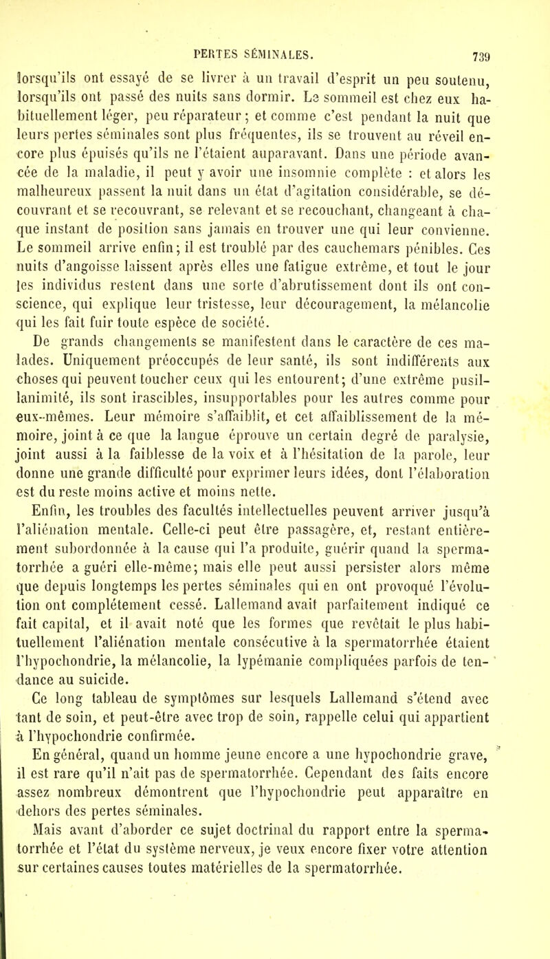 lorsqu'ils ont essayé de se livrer à un travail d'esprit un peu soutenu, lorsqu'ils ont passé des nuits sans dormir. Le sommeil est chez eux ha- bituellement léger, peu réparateur ; et comme c'est pendant la nuit que leurs pertes séminales sont plus fréquentes, ils se trouvent au réveil en- core plus épuisés qu'ils ne l'étaient auparavant. Dans une période avan- cée de la maladie, il peut y avoir une insomnie complète : et alors les malheureux passent la nuit dans un état d'agitation considérable, se dé- couvrant et se recouvrant, se relevant et se recouchant, changeant à cha- que instant de position sans jamais en trouver une qui leur convienne. Le sommeil arrive enfin; il est troublé par des cauchemars pénibles. Ces nuits d'angoisse laissent après elles une fatigue extrême, et tout le jour les individus restent dans une sorte d'abrutissement dont ils ont con- science, qui explique leur tristesse, leur découragement, la mélancolie qui les fait fuir toute espèce de société. De grands changements se manifestent dans le caractère de ces ma- lades. Uniquement préoccupés de leur santé, ils sont indifférents aux choses qui peuvent toucher ceux qui les entourent; d'une extrême pusil- lanimité, ils sont irascibles, insupportables pour les autres comme pour eux-mêmes. Leur mémoire s'affaiblit, et cet affaiblissement de la mé- moire, joint à ce que la langue éprouve un certain degré de paralysie, joint aussi à la faiblesse de la voix et à l'hésitation de la parole, leur donne une grande difficulté pour exprimer leurs idées, dont l'élaboration est du reste moins active et moins nette. Enfin, les troubles des facultés intellectuelles peuvent arriver jusqu'à l'aliénation mentale. Celle-ci peut être passagère, et, restant entière- ment subordonnée à la cause qui l'a produite, guérir quand la sperma- iorrhée a guéri elle-même; mais elle peut aussi persister alors même que depuis longtemps les pertes séminales qui en ont provoqué l'évolu- tion ont complètement cessé. Lallemand avait parfaitement indiqué ce fait capital, et il avait noté que les formes que revêtait le plus habi- tuellement l'aliénation mentale consécutive à la spermatorrhée étaient rhypochondrie, la mélancolie, la lypémanie compliquées parfois de ten- dance au suicide. Ce long tableau de symptômes sur lesquels Lallemand s'étend avec tant de soin, et peut-être avec trop de soin, rappelle celui qui appartient à rhypochondrie confirmée. En général, quand un homme jeune encore a une hypochondrie grave, il est rare qu'il n'ait pas de spermatorrhée. Cependant des faits encore assez nombreux démontrent que rhypochondrie peut apparaître en dehors des pertes séminales. Mais avant d'aborder ce sujet doctrinal du rapport entre la sperma- torrhée et l'état du système nerveux, je veux encore fixer votre attention sur certaines causes toutes matérielles de la spermatorrhée.