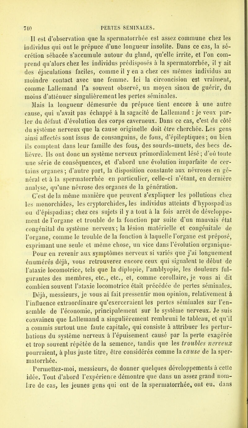 Il est d'observation que la spermatorrhée est assez commune chez les individus qui ont le prépuce d'une longueur insolite. Dans ce cas, la sé- crétion sébacée s'accumule autour du gland, qu'elle irrite, et l'on com- prend qu'alors chez les individus prédisposés à la spermatorrhée, il y ait des éjaculations faciles, comme il y en a chez ces mêmes individus au moindre contact avec une femme. Ici la circoncision est vraiment, comme Lallemand l'a souvent observé, un moyen sinon de guérir, du moins d'atténuer singulièrement les pertes séminales. Mais la longueur démesurée du prépuce tient encore â une autre cause, qui n'avait pas échappé à la sagacité de Lallemand : je veux par- ler du défaut d'évolution des corps caverneux. Dans ce cas, c'est du côté du système nerveux que la cause originelle doit être cherchée. Les gens ainsi affectés sont issus de consanguins, de fous, d'épileptiques ; ou bien ils comptent dans leur famille des fous, des sourds-muets, des becs de- lièvre. Ils ont donc un système nerveux primordialement lésé; d'où toute une série de conséquences, et d'abord une évolution imparfaite de cer- tains organes ; d'autre part, la disposition constante aux névroses en gé- néral et à la spermatorrhée en particulier, celle-ci n'étant, en dernière analyse, qu'une névrose des organes de la génération. C'est de la même manière que peuvent s'expliquer les pollutions chez les monorchides, les cryptorchides, les individus atteints d'hypospadias ou d'épispadias; chez ces sujets il y a tout à la fois arrêt de développe- ment de Forgane et trouble de la fonction par suite d'un mauvais état congénital du système nerveux ; la lésion matérielle et congénitale de l'organe, comme le trouble de la fonction à laquelle l'organe est préposé, exprimant une seule et même chose, un vice dans l'évolution organique- Pour en revenir aux symptômes nerveux si variés que j'ai longuement énumérés déjà, vous retrouverez encore ceux qui signalent le début de l'ataxie locomotrice, tels que la diplopie, l'amblyopie, les douleurs ful- gurantes des membres, etc., etc., et, comme corollaire, je vous ai dit combien souvent l'ataxie locomotrice était précédée de pertes séminales. Déjà, messieurs, je vous ai fait pressentir mon opinion, relativement â l'influence extraordinaire qu'exerceraient les pertes séminales sur l'en- semble de l'économie, principalement sur le système nerveux. Je suis convaincu que Lallemand a singulièrement rembruni le tableau, et qu'il a commis surtout une faute capitale, qui consiste à attribuer les pertur- bations du système nerveux à l'épuisement causé par la perte exagérée et trop souvent répétée de la semence, tandis que les troubles nerveux pourraient, à plus juste titre, être considérés comme la cause de la sper- matorrhée. Permettez-moi, messieurs, de donner quelques développements à cette idée. Tout d'abord l'expérience démontre que dans un assez grand nom- bre de cas, les jeunes gens qui ont de la spermatorrhée, ont eu, dans