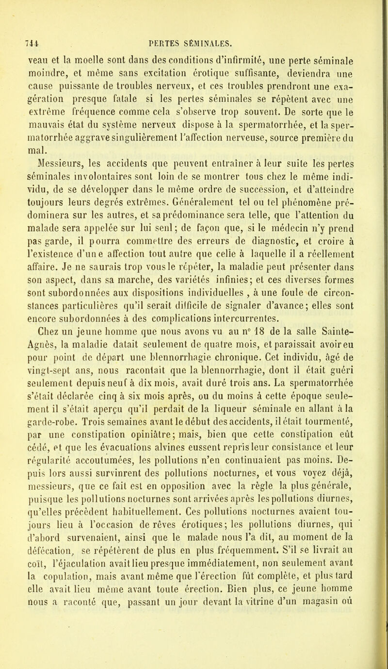 veau et la moelle sont dans des conditions d'infirmité, une perte séminale moindre, et même sans excitation érotique suffisante, deviendra une cause puissante de troubles nerveux, et ces troubles prendront une exa- gération presque fatale si les pertes séminales se répètent avec une extrême fréquence comme cela s'observe trop souvent. De sorte que le mauvais état du système nerveux dispose à la spermatorrhée, et lasper- matorrhée aggrave singulièrement l'affection nerveuse, source première du mal. Messieurs, les accidents que peuvent entraîner à leur suite les pertes séminales involontaires sont loin de se montrer tous chez le même indi- vidu, de se développer dans le même ordre de succession, et d'atteindre toujours leurs degrés extrêmes. Généralement tel ou tel phénomène pré- dominera sur les autres, et sa prédominance sera telle, que l'attention du malade sera appelée sur lui seul; de façon que, si le médecin n'y prend pas garde, il pourra commettre des erreurs de diagnostic, et croire à l'existence d'une affection tout autre que celle à laquelle il a réellement affaire. Je ne saurais trop vous le répéter, la maladie peut présenter dans son aspect, dans sa marche, des variétés infinies; et ces diverses formes sont subordonnées aux dispositions individuelles , à une foule de circon- stances particulières qu'il serait difficile de signaler d'avance; elles sont encore subordonnées à des complications intercurrentes. Chez un jeune homme que nous avons vu au n° 18 de la salle Sainte- Agnès, la maladie datait seulement de quatre mois, et paraissait avoireu pour point de départ une blennorrhagie chronique. Cet individu, âgé de vingt-sept ans, nous racontait que la blennorrhagie, dont il était guéri seulement depuis neuf à dix mois, avait duré trois ans. La spermatorrhée s'était déclarée cinq à six mois après, ou du moins à cette époque seule- ment il s'était aperçu qu'il perdait de la liqueur séminale en allant à la garde-robe. Trois semaines avant le début des accidents, il était tourmenté, par une constipation opiniâtre; mais, bien que cette constipation eût cédé, et que les évacuations alvines eussent repris leur consistance et leur régularité accoutumées, les pollutions n'en continuaient pas moins. De- puis lors aussi survinrent des pollutions nocturnes, et vous voyez déjà, messieurs, que ce fait est en opposition avec la règle la plus générale, puisque les pollutions nocturnes sont arrivées après les pollutions diurnes, qu'elles précèdent habituellement. Ces pollutions nocturnes avaient tou- jours lieu à l'occasion de rêves érotiques; les pollutions diurnes, qui d'abord survenaient, ainsi que le malade nous l'a dit, au moment de la défécation, se répétèrent de plus en plus fréquemment. S'il se livrait au coït, l'éjaculation avait lieu presque immédiatement, non seulement avant la copulation, mais avant même que l'érection fût complète, et plus tard elle avait lieu même avant toute érection. Bien plus, ce jeune homme nous a raconté que, passant un jour devant la vitrine d'un magasin oû